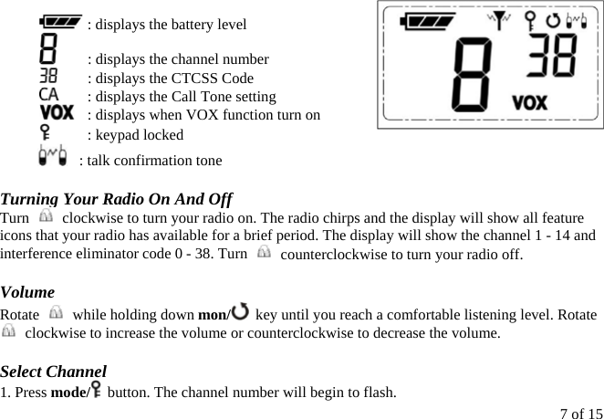   : displays the battery level   : displays the channel number   : displays the CTCSS Code   : displays the Call Tone setting   : displays when VOX function turn on   : keypad locked    : talk confirmation tone  Turning Your Radio On And Off Turn    clockwise to turn your radio on. The radio chirps and the display will show all feature icons that your radio has available for a brief period. The display will show the channel 1 - 14 and interference eliminator code 0 - 38. Turn    counterclockwise to turn your radio off.  Volume Rotate    while holding down mon/   key until you reach a comfortable listening level. Rotate   clockwise to increase the volume or counterclockwise to decrease the volume.  Select Channel 1. Press mode/   button. The channel number will begin to flash. 7 of 15 
