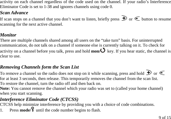 activity on each channel regardless of the code used on the channel. If your radio’s Interference Eliminator Code is set to 1-38 and ignores channels using code 0. Scan Advance If scan stops on a channel that you don’t want to listen, briefly press   or    button to resume scanning for the next active channel.  Monitor There are multiple channels shared among all users on the “take turn” basis. For uninterrupted communication, do not talk on a channel if someone else is currently talking on it. To check for activity on a channel before you talk, press and hold mon/   key. If you hear static, the channel is clear to use.  Removing Channels form the Scan List To remove a channel so the radio does not stop on it while scanning, press and hold   or   for at least 3 seconds, then release. This temporarily removes the channel from the scan list. To restore the channel, turn the radio off and then back on. Note: You cannot remove the channel which your radio was set to (called your home channel) when you start scanning. Interference Eliminator Code (CTCSS) CTCSS help minimize interference by providing you with a choice of code combinations. 1.   Press mode/   until the code number begins to flash. 9 of 15 