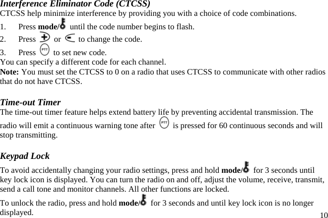 Interference Eliminator Code (CTCSS) CTCSS help minimize interference by providing you with a choice of code combinations. 1.   Press mode/   until the code number begins to flash. 2.   Press   or    to change the code. 3.   Press    to set new code. You can specify a different code for each channel. Note: You must set the CTCSS to 0 on a radio that uses CTCSS to communicate with other radios that do not have CTCSS.  Time-out Timer The time-out timer feature helps extend battery life by preventing accidental transmission. The radio will emit a continuous warning tone after    is pressed for 60 continuous seconds and will stop transmitting.  Keypad Lock To avoid accidentally changing your radio settings, press and hold mode/   for 3 seconds until key lock icon is displayed. You can turn the radio on and off, adjust the volume, receive, transmit, send a call tone and monitor channels. All other functions are locked.  10To unlock the radio, press and hold mode/   for 3 seconds and until key lock icon is no longer displayed. 