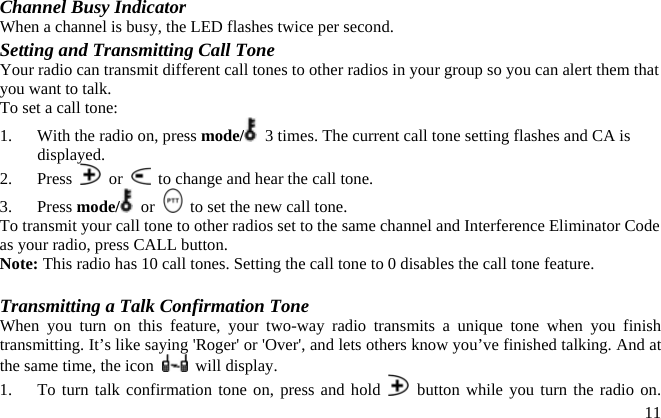 Channel Busy Indicator When a channel is busy, the LED flashes twice per second. Setting and Transmitting Call Tone Your radio can transmit different call tones to other radios in your group so you can alert them that you want to talk. To set a call tone: 1.  With the radio on, press mode/   3 times. The current call tone setting flashes and CA is displayed. 2. Press   or    to change and hear the call tone. 3. Press mode/  or    to set the new call tone. To transmit your call tone to other radios set to the same channel and Interference Eliminator Code as your radio, press CALL button. Note: This radio has 10 call tones. Setting the call tone to 0 disables the call tone feature.  Transmitting a Talk Confirmation Tone When you turn on this feature, your two-way radio transmits a unique tone when you finish transmitting. It’s like saying &apos;Roger&apos; or &apos;Over&apos;, and lets others know you’ve finished talking. And at the same time, the icon   will display. 1.  To turn talk confirmation tone on, press and hold   button while you turn the radio on.  11