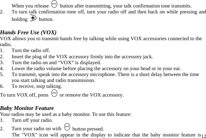 When you release    button after transmitting, your talk confirmation tone transmits. 2.  To turn talk confirmation tone off, turn your radio off and then back on while pressing and holding   button.  Hands Free Use (VOX) VOX allows you to transmit hands free by talking while using VOX accessories connected to the radio. 1.  Turn the radio off. 2.  Insert the plug of the VOX accessory firmly into the accessory jack. 3.  Turn the radio on and “VOX” is displayed. 4.  Lower the radio volume before placing the accessory on your head or in your ear. 5.  To transmit, speak into the accessory microphone. There is a short delay between the time you start talking and radio transmission. 6.  To receive, stop talking. To turn VOX off, press    or remove the VOX accessory.  Baby Monitor Feature Your radios may be used as a baby monitor. To use this feature: 1.    Turn off your radio. 2.    Turn your radio on with   button pressed. 12  The &quot;VOX&quot; icon will appear in the display to indicate that the baby monitor feature is  
