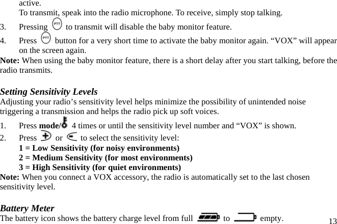 active.   To transmit, speak into the radio microphone. To receive, simply stop talking. 3.   Pressing    to transmit will disable the baby monitor feature. 4.   Press    button for a very short time to activate the baby monitor again. “VOX” will appear on the screen again. Note: When using the baby monitor feature, there is a short delay after you start talking, before the radio transmits.  Setting Sensitivity Levels Adjusting your radio’s sensitivity level helps minimize the possibility of unintended noise triggering a transmission and helps the radio pick up soft voices. 1. Press mode/   4 times or until the sensitivity level number and “VOX” is shown. 2. Press   or    to select the sensitivity level: 1 = Low Sensitivity (for noisy environments) 2 = Medium Sensitivity (for most environments) 3 = High Sensitivity (for quiet environments) Note: When you connect a VOX accessory, the radio is automatically set to the last chosen sensitivity level.  Battery Meter  13The battery icon shows the battery charge level from full   to   empty. 