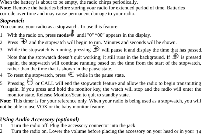 When the battery is about to be empty, the radio chirps periodically. Note: Remove the batteries before storing your radio for extended period of time. Batteries corrode over time and may cause permanent damage to your radio. Stopwatch You can use your radio as a stopwatch. To use this feature: 1.  With the radio on, press mode/   until &quot;0&quot; “00” appears in the display. 2. Press    and the stopwatch will begin to run. Minutes and seconds will be shown. 3.  While the stopwatch is running, pressing    will pause it and display the time that has passed. Note that the stopwatch doesn’t quit working; it still runs in the background. If   is pressed again, the stopwatch will continue running based on the time from the start of the stopwatch, rather than the time that is shown in the pause state.   4.  To reset the stopwatch, press    while in the pause state. 5. Pressing    or CALL will end the stopwatch feature and allow the radio to begin transmitting again. If you press and hold the monitor key, the watch will stop and the radio will enter the monitor state. Release Monitor/Scan to quit to standby state.   Note: This timer is for your reference only. When your radio is being used as a stopwatch, you will not be able to use VOX or the baby monitor feature.  Using Audio Accessory (optional) 1.  Turn the radio off. Plug the accessory connector into the jack.  2.  Turn the radio on. Lower the volume before placing the accessory on your head or in your 14