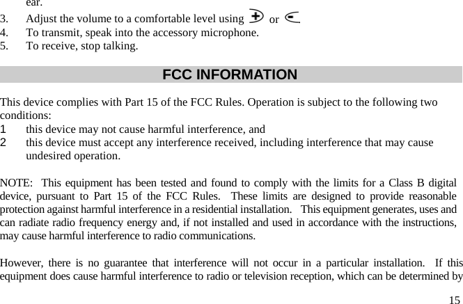 ear. 3.  Adjust the volume to a comfortable level using   or  . 4.  To transmit, speak into the accessory microphone. 5.  To receive, stop talking.  FCC INFORMATION  This device complies with Part 15 of the FCC Rules. Operation is subject to the following two conditions:  1  this device may not cause harmful interference, and 2  this device must accept any interference received, including interference that may cause undesired operation.  NOTE:  This equipment has been tested and found to comply with the limits for a Class B digital device, pursuant to Part 15 of the FCC Rules.  These limits are designed to provide reasonable protection against harmful interference in a residential installation.    This equipment generates, uses and can radiate radio frequency energy and, if not installed and used in accordance with the instructions, may cause harmful interference to radio communications.  However, there is no guarantee that interference will not occur in a particular installation.  If this equipment does cause harmful interference to radio or television reception, which can be determined by  15