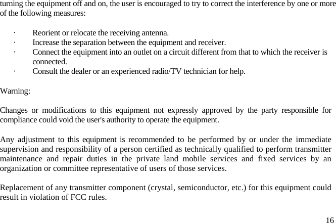 turning the equipment off and on, the user is encouraged to try to correct the interference by one or more of the following measures:  ·  Reorient or relocate the receiving antenna. ·  Increase the separation between the equipment and receiver. ·  Connect the equipment into an outlet on a circuit different from that to which the receiver is connected. ·  Consult the dealer or an experienced radio/TV technician for help.  Warning:   Changes or modifications to this equipment not expressly approved by the party responsible for compliance could void the user&apos;s authority to operate the equipment.  Any adjustment to this equipment is recommended to be performed by or under the immediate supervision and responsibility of a person certified as technically qualified to perform transmitter maintenance and repair duties in the private land mobile services and fixed services by an organization or committee representative of users of those services.  Replacement of any transmitter component (crystal, semiconductor, etc.) for this equipment could result in violation of FCC rules.   16