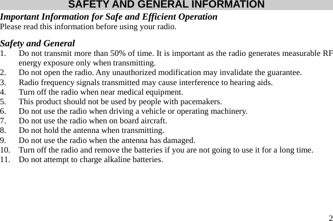  2SAFETY AND GENERAL INFORMATION Important Information for Safe and Efficient Operation Please read this information before using your radio. Safety and General 1.  Do not transmit more than 50% of time. It is important as the radio generates measurable RF energy exposure only when transmitting. 2.  Do not open the radio. Any unauthorized modification may invalidate the guarantee. 3.  Radio frequency signals transmitted may cause interference to hearing aids. 4.  Turn off the radio when near medical equipment. 5.  This product should not be used by people with pacemakers. 6.  Do not use the radio when driving a vehicle or operating machinery. 7.  Do not use the radio when on board aircraft. 8.  Do not hold the antenna when transmitting. 9.  Do not use the radio when the antenna has damaged. 10.  Turn off the radio and remove the batteries if you are not going to use it for a long time. 11.  Do not attempt to charge alkaline batteries. 