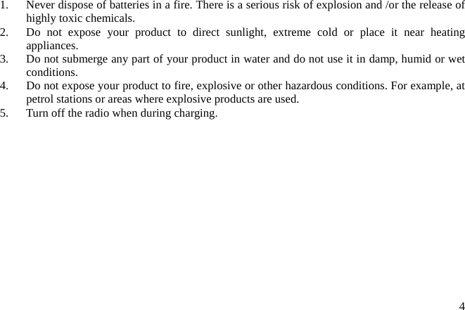  41.  Never dispose of batteries in a fire. There is a serious risk of explosion and /or the release of highly toxic chemicals. 2.  Do not expose your product to direct sunlight, extreme cold or place it near heating appliances. 3.  Do not submerge any part of your product in water and do not use it in damp, humid or wet conditions. 4.  Do not expose your product to fire, explosive or other hazardous conditions. For example, at petrol stations or areas where explosive products are used. 5.  Turn off the radio when during charging. 