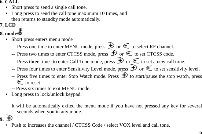 6. CALL •   Short press to send a single call tone. •   Long press to send the call tone maximum 10 times, and then returns to standby mode automatically. 7. LCD 8. mode/  •   Short press enters menu mode --  Press one time to enter MENU mode, press   or    to select RF channel. --  Press two times to enter CTCSS mode, press   or    to set CTCSS code. --  Press three times to enter Call Tone mode, press   or    to set a new call tone.  or    to set sensitivity level. --  Press four times to enter Sensitivity Level mode, press -- Press five times to enter Stop Watch mode. Press    to start/pause the stop watch, press    to reset. -- Press six times to exit MENU mode. •   Long press to lock/unlock keypad.  It will be automatically exited the menu mode if you have not pressed any key for several seconds when you in any mode. 9.   •   Push to increases the channel / CTCSS Code / select VOX level and call tone.  6 