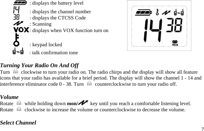    : displays the battery level   : displays the channel number   : displays the CTCSS Code  : Scanning  : displays when VOX function turn on   : keypad locked     : talk confirmation tone  Turning Your Radio On And Off Turn    clockwise to turn your radio on. The radio chirps and the display will show all feature icons that your radio has available for a brief period. The display will show the channel 1 - 14 and interference eliminator code 0 - 38. Turn    counterclockwise to turn your radio off.  Volume Rotate    while holding down mon/   key until you reach a comfortable listening level. Rotate    clockwise to increase the volume or counterclockwise to decrease the volume.   7Select Channel 