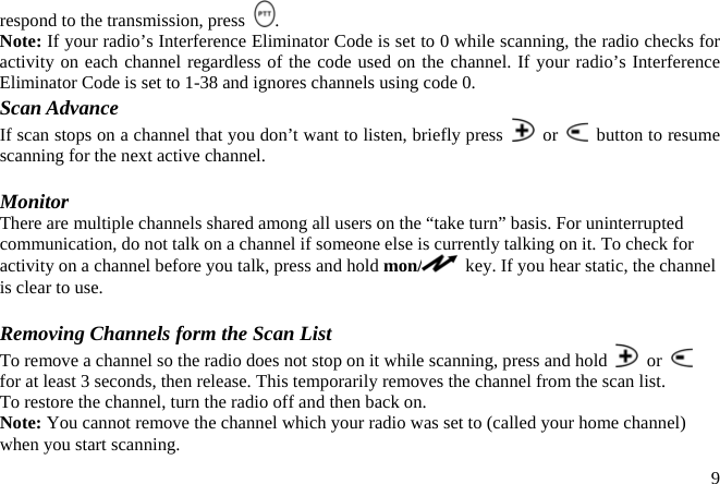 respond to the transmission, press  . Note: If your radio’s Interference Eliminator Code is set to 0 while scanning, the radio checks for activity on each channel regardless of the code used on the channel. If your radio’s Interference Eliminator Code is set to 1-38 and ignores channels using code 0. Scan Advance If scan stops on a channel that you don’t want to listen, briefly press   or    button to resume scanning for the next active channel.  Monitor There are multiple channels shared among all users on the “take turn” basis. For uninterrupted communication, do not talk on a channel if someone else is currently talking on it. To check for activity on a channel before you talk, press and hold mon/   key. If you hear static, the channel is clear to use.  Removing Channels form the Scan List To remove a channel so the radio does not stop on it while scanning, press and hold   or   for at least 3 seconds, then release. This temporarily removes the channel from the scan list. To restore the channel, turn the radio off and then back on. Note: You cannot remove the channel which your radio was set to (called your home channel) when you start scanning.  9
