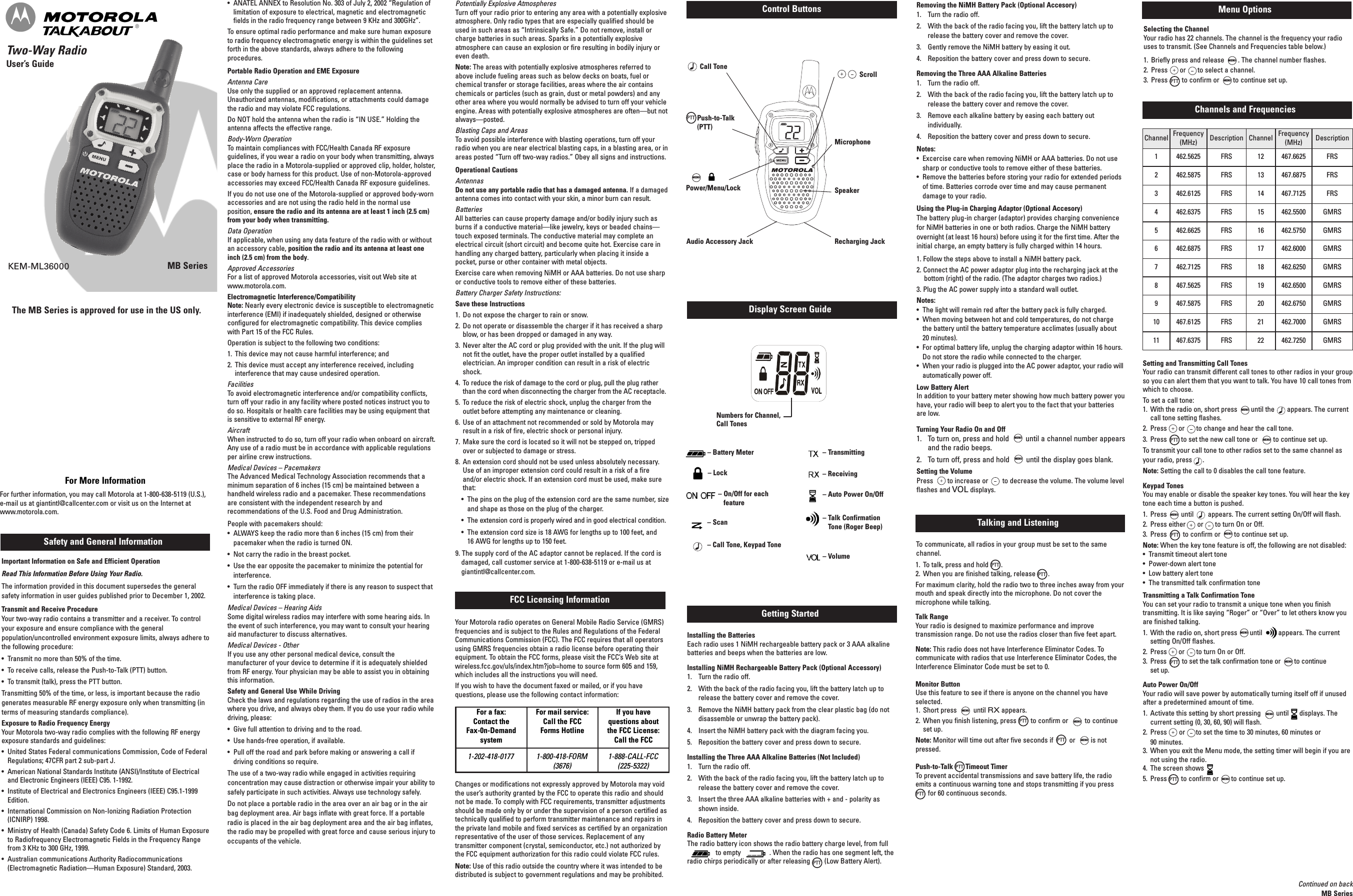 MENU MENU MENU MENU MENU MENU MENU MENU MENU MENU MENU MENU MENU Two-Way RadioUser’s GuideMB SeriesSafety and General InformationFCC Licensing InformationControl ButtonsKEM-ML36000Important Information on Safe and Efficient OperationRead This Information Before Using Your Radio.The information provided in this document supersedes the generalsafety information in user guides published prior to December 1, 2002.Transmit and Receive ProcedureYour two-way radio contains a transmitter and a receiver. To controlyour exposure and ensure compliance with the generalpopulation/uncontrolled environment exposure limits, always adhere tothe following procedure:• Transmit no more than 50% of the time.• To receive calls, release the Push-to-Talk (PTT) button.• To transmit (talk), press the PTT button.Transmitting 50% of the time, or less, is important because the radiogenerates measurable RF energy exposure only when transmitting (interms of measuring standards compliance).Exposure to Radio Frequency EnergyYour Motorola two-way radio complies with the following RF energyexposure standards and guidelines:• United States Federal communications Commission, Code of FederalRegulations; 47CFR part 2 sub-part J.• American National Standards Institute (ANSI)/Institute of Electricaland Electronic Engineers (IEEE) C95. 1-1992.• Institute of Electrical and Electronics Engineers (IEEE) C95.1-1999Edition.• International Commission on Non-Ionizing Radiation Protection(ICNIRP) 1998.• Ministry of Health (Canada) Safety Code 6. Limits of Human Exposureto Radiofrequency Electromagnetic Fields in the Frequency Rangefrom 3 KHz to 300 GHz, 1999.• Australian communications Authority Radiocommunications(Electromagnetic Radiation—Human Exposure) Standard, 2003.Getting StartedDisplay Screen GuideInstalling the BatteriesEach radio uses 1 NiMH rechargeable battery pack or 3 AAA alkalinebatteries and beeps when the batteries are low.Installing NiMH Rechargeable Battery Pack (Optional Accessory)1. Turn the radio off.2. With the back of the radio facing you, lift the battery latch up torelease the battery cover and remove the cover.3. Remove the NiMH battery pack from the clear plastic bag (do notdisassemble or unwrap the battery pack).4. Insert the NiMH battery pack with the diagram facing you.5. Reposition the battery cover and press down to secure.Installing the Three AAA Alkaline Batteries (Not Included)1. Turn the radio off.2. With the back of the radio facing you, lift the battery latch up torelease the battery cover and remove the cover.3. Insert the three AAA alkaline batteries with + and - polarity asshown inside.4. Reposition the battery cover and press down to secure.Radio Battery MeterThe radio battery icon shows the radio battery charge level, from fullto empty . When the radio has one segment left, theradio chirps periodically or after releasing (Low Battery Alert).Talking and ListeningTo communicate, all radios in your group must be set to the samechannel.1. To talk, press and hold .2. When you are finished talking, release .For maximum clarity, hold the radio two to three inches away from yourmouth and speak directly into the microphone. Do not cover themicrophone while talking.Talk RangeYour radio is designed to maximize performance and improvetransmission range. Do not use the radios closer than five feet apart.Note: This radio does not have Interference Eliminator Codes. Tocommunicate with radios that use Interference Eliminator Codes, theInterference Eliminator Code must be set to 0.Monitor ButtonUse this feature to see if there is anyone on the channel you haveselected.1. Short press until RX appears.2. When you finish listening, press to confirm or to continueset up.Note: Monitor will time out after five seconds if or is notpressed.Push-to-Talk Timeout TimerTo prevent accidental transmissions and save battery life, the radioemits a continuous warning tone and stops transmitting if you pressfor 60 continuous seconds.Menu OptionsSelecting the ChannelYour radio has 22 channels. The channel is the frequency your radiouses to transmit. (See Channels and Frequencies table below.)1. Briefly press and release . The channel number flashes.2. Press or to select a channel.3. Press to confirm or to continue set up.For More InformationFor further information, you may call Motorola at 1-800-638-5119 (U.S.),e-mail us at giantintl@callcenter.com or visit us on the Internet atwww.motorola.com.Setting and Transmitting Call TonesYour radio can transmit different call tones to other radios in your groupso you can alert them that you want to talk. You have 10 call tones fromwhich to choose.To set a call tone:1. With the radio on, short press until the appears. The currentcall tone setting flashes.2. Press or to change and hear the call tone.3. Press to set the new call tone or to continue set up.To transmit your call tone to other radios set to the same channel asyour radio, press .Note: Setting the call to 0 disables the call tone feature.Keypad TonesYou may enable or disable the speaker key tones. You will hear the keytone each time a button is pushed.1. Press until appears. The current setting On/Off will flash.2. Press either or to turn On or Off.3. Press to confirm or to continue set up.Note: When the key tone feature is off, the following are not disabled:• Transmit timeout alert tone• Power-down alert tone• Low battery alert tone• The transmitted talk confirmation toneTransmitting a Talk Confirmation ToneYou can set your radio to transmit a unique tone when you finishtransmitting. It is like saying “Roger” or “Over” to let others know youare finished talking.1. With the radio on, short press until appears. The currentsetting On/Off flashes.2. Press or to turn On or Off.3. Press to set the talk confirmation tone or to continueset up.Auto Power On/OffYour radio will save power by automatically turning itself off if unusedafter a predetermined amount of time.1. Activate this setting by short pressing until displays. Thecurrent setting (0, 30, 60, 90) will flash.2. Press or to set the time to 30 minutes, 60 minutes or90 minutes.3. When you exit the Menu mode, the setting timer will begin if you arenot using the radio.4. The screen shows5. Press to confirm or to continue set up.Call TonePush-to-Talk(PTT)Power/Menu/LockScroll• ANATEL ANNEX to Resolution No. 303 of July 2, 2002 “Regulation oflimitation of exposure to electrical, magnetic and electromagneticfields in the radio frequency range between 9 KHz and 300GHz”.To ensure optimal radio performance and make sure human exposureto radio frequency electromagnetic energy is within the guidelines setforth in the above standards, always adhere to the followingprocedures.Portable Radio Operation and EME ExposureAntenna CareUse only the supplied or an approved replacement antenna.Unauthorized antennas, modifications, or attachments could damagethe radio and may violate FCC regulations.Do NOT hold the antenna when the radio is “IN USE.” Holding theantenna affects the effective range.Body-Worn OperationTo maintain compliances with FCC/Health Canada RF exposureguidelines, if you wear a radio on your body when transmitting, alwaysplace the radio in a Motorola-supplied or approved clip, holder, holster,case or body harness for this product. Use of non-Motorola-approvedaccessories may exceed FCC/Health Canada RF exposure guidelines.If you do not use one of the Motorola-supplied or approved body-wornaccessories and are not using the radio held in the normal useposition, ensure the radio and its antenna are at least 1 inch (2.5 cm)from your body when transmitting.Data OperationIf applicable, when using any data feature of the radio with or withoutan accessory cable, position the radio and its antenna at least oneinch (2.5 cm) from the body.Approved AccessoriesFor a list of approved Motorola accessories, visit out Web site atwww.motorola.com.Electromagnetic Interference/CompatibilityNote: Nearly every electronic device is susceptible to electromagneticinterference (EMI) if inadequately shielded, designed or otherwiseconfigured for electromagnetic compatibility. This device complieswith Part 15 of the FCC Rules.Operation is subject to the following two conditions:1. This device may not cause harmful interference; and2. This device must accept any interference received, includinginterference that may cause undesired operation.FacilitiesTo avoid electromagnetic interference and/or compatibility conflicts,turn off your radio in any facility where posted notices instruct you todo so. Hospitals or health care facilities may be using equipment thatis sensitive to external RF energy.AircraftWhen instructed to do so, turn off your radio when onboard on aircraft.Any use of a radio must be in accordance with applicable regulationsper airline crew instructions.Medical Devices – PacemakersThe Advanced Medical Technology Association recommends that aminimum separation of 6 inches (15 cm) be maintained between ahandheld wireless radio and a pacemaker. These recommendationsare consistent with the independent research by andrecommendations of the U.S. Food and Drug Administration.People with pacemakers should:• ALWAYS keep the radio more than 6 inches (15 cm) from theirpacemaker when the radio is turned ON.• Not carry the radio in the breast pocket.• Use the ear opposite the pacemaker to minimize the potential forinterference.• Turn the radio OFF immediately if there is any reason to suspect thatinterference is taking place.Medical Devices – Hearing AidsSome digital wireless radios may interfere with some hearing aids. Inthe event of such interference, you may want to consult your hearingaid manufacturer to discuss alternatives.Medical Devices - OtherIf you use any other personal medical device, consult themanufacturer of your device to determine if it is adequately shieldedfrom RF energy. Your physician may be able to assist you in obtainingthis information.Safety and General Use While DrivingCheck the laws and regulations regarding the use of radios in the areawhere you drive, and always obey them. If you do use your radio whiledriving, please:• Give full attention to driving and to the road.• Use hands-free operation, if available.• Pull off the road and park before making or answering a call ifdriving conditions so require.The use of a two-way radio while engaged in activities requiringconcentration may cause distraction or otherwise impair your ability tosafely participate in such activities. Always use technology safely.Do not place a portable radio in the area over an air bag or in the airbag deployment area. Air bags inflate with great force. If a portableradio is placed in the air bag deployment area and the air bag inflates,the radio may be propelled with great force and cause serious injury tooccupants of the vehicle.Potentially Explosive AtmospheresTurn off your radio prior to entering any area with a potentially explosiveatmosphere. Only radio types that are especially qualified should beused in such areas as “Intrinsically Safe.” Do not remove, install orcharge batteries in such areas. Sparks in a potentially explosiveatmosphere can cause an explosion or fire resulting in bodily injury oreven death.Note: The areas with potentially explosive atmospheres referred toabove include fueling areas such as below decks on boats, fuel orchemical transfer or storage facilities, areas where the air containschemicals or particles (such as grain, dust or metal powders) and anyother area where you would normally be advised to turn off your vehicleengine. Areas with potentially explosive atmospheres are often—but notalways—posted.Blasting Caps and AreasTo avoid possible interference with blasting operations, turn off yourradio when you are near electrical blasting caps, in a blasting area, or inareas posted “Turn off two-way radios.” Obey all signs and instructions.Operational CautionsAntennasDo not use any portable radio that has a damaged antenna. If a damagedantenna comes into contact with your skin, a minor burn can result.BatteriesAll batteries can cause property damage and/or bodily injury such asburns if a conductive material—like jewelry, keys or beaded chains—touch exposed terminals. The conductive material may complete anelectrical circuit (short circuit) and become quite hot. Exercise care inhandling any charged battery, particularly when placing it inside apocket, purse or other container with metal objects.Exercise care when removing NiMH or AAA batteries. Do not use sharpor conductive tools to remove either of these batteries.Battery Charger Safety Instructions:Save these Instructions1. Do not expose the charger to rain or snow.2. Do not operate or disassemble the charger if it has received a sharpblow, or has been dropped or damaged in any way.3. Never alter the AC cord or plug provided with the unit. If the plug willnot fit the outlet, have the proper outlet installed by a qualifiedelectrician. An improper condition can result in a risk of electricshock.4. To reduce the risk of damage to the cord or plug, pull the plug ratherthan the cord when disconnecting the charger from the AC receptacle.5. To reduce the risk of electric shock, unplug the charger from theoutlet before attempting any maintenance or cleaning.6. Use of an attachment not recommended or sold by Motorola mayresult in a risk of fire, electric shock or personal injury.7. Make sure the cord is located so it will not be stepped on, trippedover or subjected to damage or stress.8. An extension cord should not be used unless absolutely necessary.Use of an improper extension cord could result in a risk of a fireand/or electric shock. If an extension cord must be used, make surethat:• The pins on the plug of the extension cord are the same number, sizeand shape as those on the plug of the charger.• The extension cord is properly wired and in good electrical condition.• The extension cord size is 18 AWG for lengths up to 100 feet, and16 AWG for lengths up to 150 feet.9. The supply cord of the AC adaptor cannot be replaced. If the cord isdamaged, call customer service at 1-800-638-5119 or e-mail us atgiantintl@callcenter.com.Your Motorola radio operates on General Mobile Radio Service (GMRS)frequencies and is subject to the Rules and Regulations of the FederalCommunications Commission (FCC). The FCC requires that all operatorsusing GMRS frequencies obtain a radio license before operating theirequipment. To obtain the FCC forms, please visit the FCC’s Web site atwireless.fcc.gov/uls/index.htm?job=home to source form 605 and 159,which includes all the instructions you will need.If you wish to have the document faxed or mailed, or if you havequestions, please use the following contact information:Changes or modifications not expressly approved by Motorola may voidthe user’s authority granted by the FCC to operate this radio and shouldnot be made. To comply with FCC requirements, transmitter adjustmentsshould be made only by or under the supervision of a person certified astechnically qualified to perform transmitter maintenance and repairs inthe private land mobile and fixed services as certified by an organizationrepresentative of the user of those services. Replacement of anytransmitter component (crystal, semiconductor, etc.) not authorized bythe FCC equipment authorization for this radio could violate FCC rules.Note: Use of this radio outside the country where it was intended to bedistributed is subject to government regulations and may be prohibited.Channel Frequency(MHz) Description Channel Frequency(MHz) Description1 462.5625 FRS 12467.6625 FRS2 462.5875 FRS 13 467.6875 FRS3 462.6125 FRS 14 467.7125 FRS4 462.6375 FRS 15 462.5500 GMRS5 462.6625 FRS 16 462.5750 GMRS6 462.6875 FRS 17462.6000 GMRS7 462.7125 FRS 18462.6250 GMRS8 467.5625 FRS 19462.6500 GMRS9 467.5875 FRS 20 462.6750 GMRS10467.6125 FRS 21462.7000 GMRS11 467.6375 FRS 22 462.7250 GMRS– Battery Meter– Scan– Transmitting– Receiving– Auto Power On/Off– Talk ConfirmationTone (Roger Beep)– Volume– Lock– Call Tone, Keypad Tone– On/Off for eachfeatureNumbers for Channel,Call TonesContinued on backMB SeriesPTTPTTRemoving the NiMH Battery Pack (Optional Accesory)1. Turn the radio off.2. With the back of the radio facing you, lift the battery latch up torelease the battery cover and remove the cover.3. Gently remove the NiMH battery by easing it out.4. Reposition the battery cover and press down to secure.Removing the Three AAA Alkaline Batteries1. Turn the radio off.2. With the back of the radio facing you, lift the battery latch up torelease the battery cover and remove the cover.3. Remove each alkaline battery by easing each battery outindividually.4. Reposition the battery cover and press down to secure.Notes:•Excercise care when removing NiMH or AAA batteries. Do not usesharp or conductive tools to remove either of these batteries.• Remove the batteries before storing your radio for extended periodsof time. Batteries corrode over time and may cause permanentdamage to your radio.Using the Plug-in Charging Adaptor (Optional Accesory)The battery plug-in charger (adaptor) provides charging conveniencefor NiMH batteries in one or both radios. Charge the NiMH batteryovernight (at least 16 hours) before using it for the first time. After theinitial charge, an empty battery is fully charged within 14 hours.1. Follow the steps above to install a NiMH battery pack.2. Connect the AC power adaptor plug into the recharging jack at thebottom (right) of the radio. (The adaptor charges two radios.)3. Plug the AC power supply into a standard wall outlet.Notes:•The light will remain red after the battery pack is fully charged.•When moving between hot and cold temperatures, do not chargethe battery until the battery temperature acclimates (usually about20 minutes).• For optimal battery life, unplug the charging adaptor within 16 hours.Do not store the radio while connected to the charger.• When your radio is plugged into the AC power adaptor, your radio willautomatically power off.Low Battery AlertIn addition to your battery meter showing how much battery power youhave, your radio will beep to alert you to the fact that your batteriesare low.Turning Your Radio On and Off1. To turn on, press and hold until a channel number appearsand the radio beeps.2. To turn off, press and hold until the display goes blank.Setting the VolumePress to increase or to decrease the volume. The volume levelflashes and VOL displays.MENU MENU Audio Accessory JackFor a fax:Contact theFax-0n-DemandsystemFor mail service:Call the FCCForms HotlineIf you havequestions aboutthe FCC License:Call the FCC1-202-418-0177 1-800-418-FORM(3676)1-888-CALL-FCC(225-5322)PTTChannels and FrequenciesPTTPTTPTTPTTPTTPTTPTTPTTPTTPTTRecharging JackThe MB Series is approved for use in the US only.SpeakerMENU Microphone