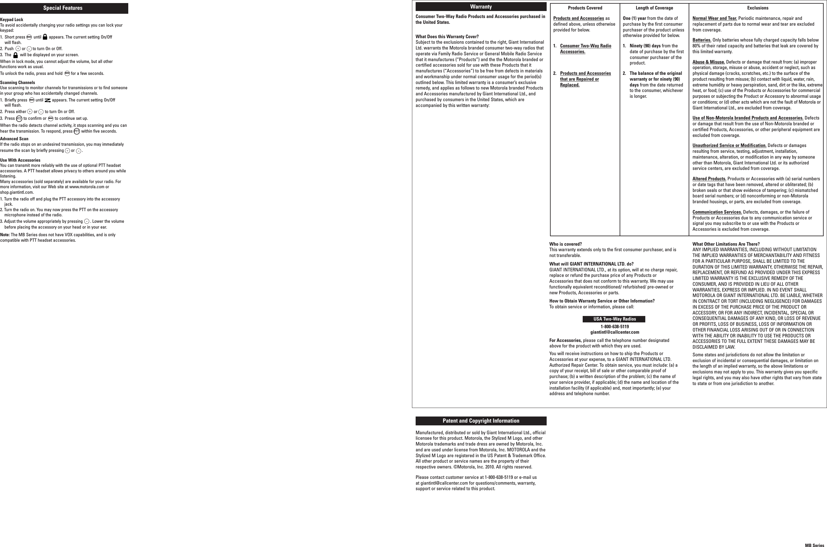 MENUMENUMENUMENUMB SeriesProducts CoveredProducts and Accessories asdefined above, unless otherwiseprovided for below.1. Consumer Two-Way RadioAccessories.2. Products and Accessoriesthat are Repaired orReplaced.Length of CoverageOne (1) year from the date ofpurchase by the first consumerpurchaser of the product unlessotherwise provided for below.1. Ninety (90) days from thedate of purchase by the firstconsumer purchaser of theproduct.2. The balance of the originalwarranty or for ninety (90)days from the date returnedto the consumer, whicheveris longer.ExclusionsNormal Wear and Tear. Periodic maintenance, repair andreplacement of parts due to normal wear and tear are excludedfrom coverage.Batteries. Only batteries whose fully charged capacity falls below80% of their rated capacity and batteries that leak are covered bythis limited warranty.Abuse &amp; Misuse. Defects or damage that result from: (a) improperoperation, storage, misuse or abuse, accident or neglect, such asphysical damage (cracks, scratches, etc.) to the surface of theproduct resulting from misuse; (b) contact with liquid, water, rain,extreme humidity or heavy perspiration, sand, dirt or the like, extremeheat, or food; (c) use of the Products or Accessories for commercialpurposes or subjecting the Product or Accessory to abnormal usageor conditions; or (d) other acts which are not the fault of Motorola orGiant International Ltd., are excluded from coverage.Use of Non-Motorola branded Products and Accessories. Defectsor damage that result from the use of Non-Motorola branded orcertified Products, Accessories, or other peripheral equipment areexcluded from coverage.Unauthorized Service or Modification. Defects or damagesresulting from service, testing, adjustment, installation,maintenance, alteration, or modification in any way by someoneother than Motorola, Giant International Ltd. or its authorizedservice centers, are excluded from coverage.Altered Products. Products or Accessories with (a) serial numbersor date tags that have been removed, altered or obliterated; (b)broken seals or that show evidence of tampering; (c) mismatchedboard serial numbers; or (d) nonconforming or non-Motorolabranded housings, or parts, are excluded from coverage.Communication Services. Defects, damages, or the failure ofProducts or Accessories due to any communication service orsignal you may subscribe to or use with the Products orAccessories is excluded from coverage.WarrantyConsumer Two-Way Radio Products and Accessories purchased inthe United States.What Does this Warranty Cover?Subject to the exclusions contained to the right, Giant InternationalLtd. warrants the Motorola branded consumer two-way radios thatoperate via Family Radio Service or General Mobile Radio Servicethat it manufactures (“Products”) and the the Motorola branded orcertified accessories sold for use with these Products that itmanufactures (“Accessories”) to be free from defects in materialsand workmanship under normal consumer usage for the period(s)outlined below. This limited warranty is a consumer’s exclusiveremedy, and applies as follows to new Motorola branded Productsand Accessories manufactured by Giant International Ltd., andpurchased by consumers in the United States, which areaccompanied by this written warranty:Who is covered?This warranty extends only to the first consumer purchaser, and isnot transferable.What will GIANT INTERNATIONAL LTD. do?GIANT INTERNATIONAL LTD., at its option, will at no charge repair,replace or refund the purchase price of any Products orAccessories that does not conform to this warranty. We may usefunctionally equivalent reconditioned/ refurbished/ pre-owned ornew Products, Accessories or parts.How to Obtain Warranty Service or Other Information?To obtain service or information, please call:USA Two-Way Radios1-800-638-5119giantintl@callcenter.comFor Accessories, please call the telephone number designatedabove for the product with which they are used.You will receive instructions on how to ship the Products orAccessories at your expense, to a GIANT INTERNATIONAL LTD.Authorized Repair Center. To obtain service, you must include: (a) acopy of your receipt, bill of sale or other comparable proof ofpurchase; (b) a written description of the problem; (c) the name ofyour service provider, if applicable; (d) the name and location of theinstallation facility (if applicable) and, most importantly; (e) youraddress and telephone number.What Other Limitations Are There?ANY IMPLIED WARRANTIES, INCLUDING WITHOUT LIMITATIONTHE IMPLIED WARRANTIES OF MERCHANTABILITY AND FITNESSFOR A PARTICULAR PURPOSE, SHALL BE LIMITED TO THEDURATION OF THIS LIMITED WARRANTY, OTHERWISE THE REPAIR,REPLACEMENT, OR REFUND AS PROVIDED UNDER THIS EXPRESSLIMITED WARRANTY IS THE EXCLUSIVE REMEDY OF THECONSUMER, AND IS PROVIDED IN LIEU OF ALL OTHERWARRANTIES, EXPRESS OR IMPLIED. IN NO EVENT SHALLMOTOROLA OR GIANT INTERNATIONAL LTD. BE LIABLE, WHETHERIN CONTRACT OR TORT (INCLUDING NEGLIGENCE) FOR DAMAGESIN EXCESS OF THE PURCHASE PRICE OF THE PRODUCT ORACCESSORY, OR FOR ANY INDIRECT, INCIDENTAL, SPECIAL ORCONSEQUENTIAL DAMAGES OF ANY KIND, OR LOSS OF REVENUEOR PROFITS, LOSS OF BUSINESS, LOSS OF INFORMATION OROTHER FINANCIAL LOSS ARISING OUT OF OR IN CONNECTIONWITH THE ABILITY OR INABILITY TO USE THE PRODUCTS ORACCESSORIES TO THE FULL EXTENT THESE DAMAGES MAY BEDISCLAIMED BY LAW.Some states and jurisdictions do not allow the limitation orexclusion of incidental or consequential damages, or limitation onthe length of an implied warranty, so the above limitations orexclusions may not apply to you. This warranty gives you specificlegal rights, and you may also have other rights that vary from stateto state or from one jurisdiction to another.Patent and Copyright InformationManufactured, distributed or sold by Giant International Ltd., officiallicensee for this product. Motorola, the Stylized M Logo, and otherMotorola trademarks and trade dress are owned by Motorola, Inc.and are used under license from Motorola, Inc. MOTOROLA and theStylized M Logo are registered in the US Patent &amp; Trademark Office.All other product or service names are the property of theirrespective owners. ©Motorola, Inc. 2010. All rights reserved.Please contact customer service at 1-800-638-5119 or e-mail usat giantintl@callcenter.com for questions/comments, warranty,support or service related to this product.Special FeaturesKeypad LockTo avoid accidentally changing your radio settings you can lock yourkeypad:1. Short press until appears. The current setting On/Offwill flash.2. Push or to turn On or Off.3. The will be displayed on your screen.When in lock mode, you cannot adjust the volume, but all otherfunctions work as usual.To unlock the radio, press and hold for a few seconds.Scanning ChannelsUse scanning to monitor channels for transmissions or to find someonein your group who has accidentally changed channels.1. Briefly press until appears. The current setting On/Offwill flash.2. Press either or to turn On or Off.3. Press to confirm or to continue set up.When the radio detects channel activity, it stops scanning and you canhear the transmission. To respond, press within five seconds.Advanced ScanIf the radio stops on an undesired transmission, you may immediatelyresume the scan by briefly pressing or .Use With AccessoriesYou can transmit more reliably with the use of optional PTT headsetaccessories. A PTT headset allows privacy to others around you whilelistening.Many accessories (sold separately) are available for your radio. Formore information, visit our Web site at www.motorola.com orshop.giantintl.com.1. Turn the radio off and plug the PTT accessory into the accessoryjack.2. Turn the radio on. You may now press the PTT on the accessorymicrophone instead of the radio.3. Adjust the volume appropriately by pressing . Lower the volumebefore placing the accessory on your head or in your ear.Note: The MB Series does not have VOX capabilities, and is onlycompatible with PTT headset accessories.PTTPTT