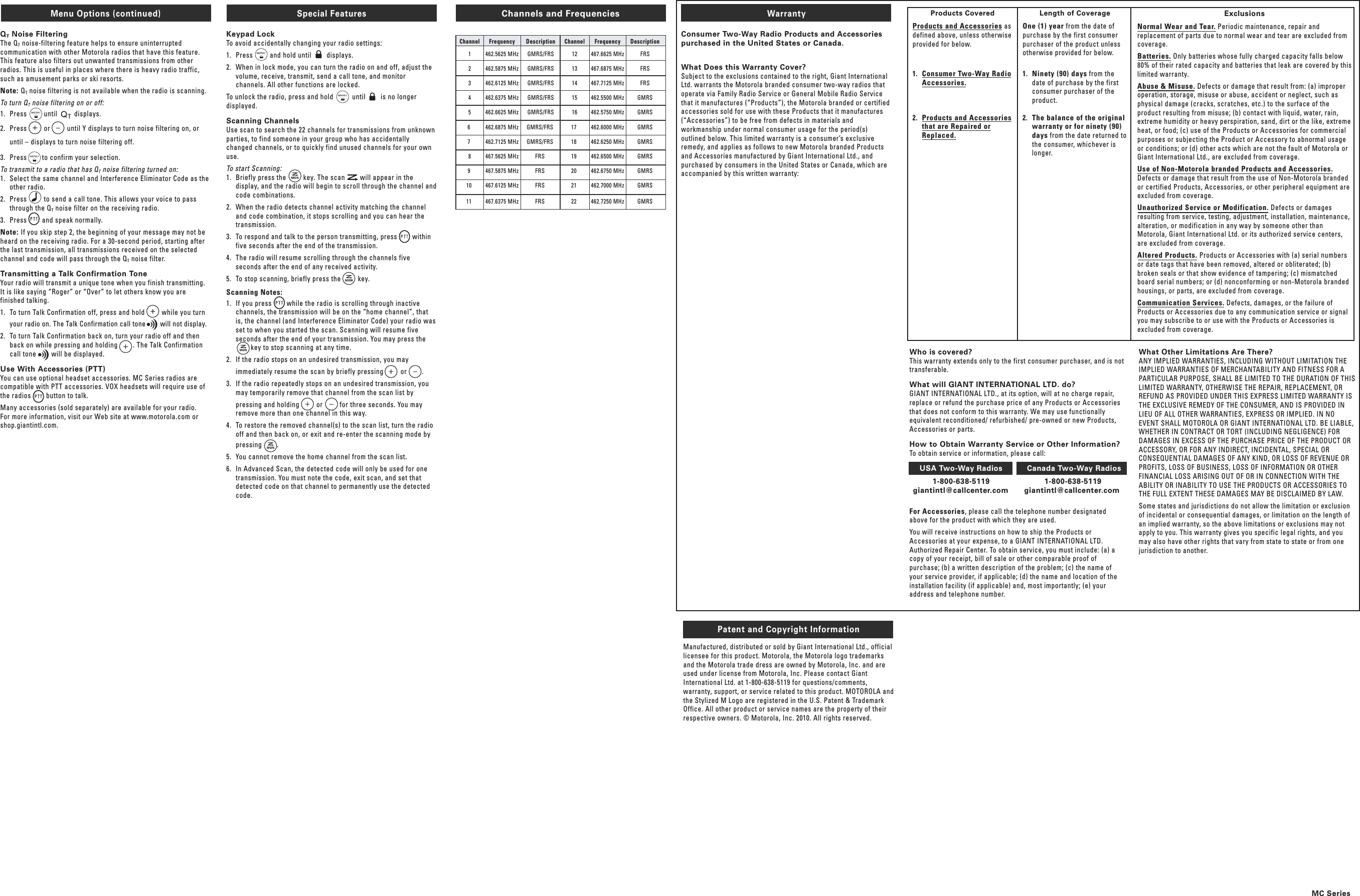 Warranty Consumer Two-Way Radio Products and Accessories purchased in the United States or Canada.  What Does this Warranty Cover? Subject to the exclusions contained to the right, Giant International Ltd. warrants the Motorola branded consumer two-way radios that operate via Family Radio Service or General Mobile Radio Service that it manufactures (“Products”), the Motorola branded or certified accessories sold for use with these Products that it manufactures (“Accessories”) to be free from defects in materials and workmanship under normal consumer usage for the period(s) outlined below. This limited warranty is a consumer’s exclusive remedy, and applies as follows to new Motorola branded Products and Accessories manufactured by Giant International Ltd., and purchased by consumers in the United States or Canada, which are accompanied by this written warranty:  Menu Options (continued)QT Noise FilteringThe QT noise-filtering feature helps to ensure uninterrupted communication with other Motorola radios that have this feature. This feature also filters out unwanted transmissions from other radios. This is useful in places where there is heavy radio traffic, such as amusement parks or ski resorts.Note: QT noise filtering is not available when the radio is scanning.To turn QT noise filtering on or off:1.  Press         until         displays. 2.  Press         or         until Y displays to turn noise filtering on, or until – displays to turn noise filtering off.3.  Press        to confirm your selection.To transmit to a radio that has QT noise filtering turned on:1.  Select the same channel and Interference Eliminator Code as the other radio.2.  Press         to send a call tone. This allows your voice to pass through the QT noise filter on the receiving radio.3.  Press        and speak normally.Note: If you skip step 2, the beginning of your message may not be heard on the receiving radio. For a 30-second period, starting after the last transmission, all transmissions received on the selected channel and code will pass through the QT noise filter.Transmitting a Talk Confirmation ToneYour radio will transmit a unique tone when you finish transmitting. It is like saying “Roger” or “Over” to let others know you are finished talking.1.  To turn Talk Confirmation off, press and hold         while you turn your radio on. The Talk Confirmation call tone        will not display.2.  To turn Talk Confirmation back on, turn your radio off and then back on while pressing and holding        . The Talk Confirmation call tone        will be displayed.Use With Accessories (PTT)You can use optional headset accessories. MC Series radios are compatible with PTT accessories. VOX headsets will require use of the radios        button to talk.Many accessories (sold separately) are available for your radio. For more information, visit our Web site at www.motorola.com or shop.giantintl.com.Special Features Keypad LockTo avoid accidentally changing your radio settings:1.  Press         and hold until        displays.2.  When in lock mode, you can turn the radio on and off, adjust the volume, receive, transmit, send a call tone, and monitor channels. All other functions are locked.To unlock the radio, press and hold          until        is no longer displayed.Scanning ChannelsUse scan to search the 22 channels for transmissions from unknown parties, to find someone in your group who has accidentally changed channels, or to quickly find unused channels for your own use.To start Scanning:1.  Briefly press the         key. The scan        will appear in the display, and the radio will begin to scroll through the channel and code combinations.2.  When the radio detects channel activity matching the channel and code combination, it stops scrolling and you can hear the transmission.3.  To respond and talk to the person transmitting, press        within five seconds after the end of the transmission.4.  The radio will resume scrolling through the channels five seconds after the end of any received activity.5.  To stop scanning, briefly press the         key.Scanning Notes:1.  If you press        while the radio is scrolling through inactive channels, the transmission will be on the “home channel”, that is, the channel (and Interference Eliminator Code) your radio was set to when you started the scan. Scanning will resume five seconds after the end of your transmission. You may press the                key to stop scanning at any time.2.  If the radio stops on an undesired transmission, you may     immediately resume the scan by briefly pressing         or        .3.  If the radio repeatedly stops on an undesired transmission, you may temporarily remove that channel from the scan list by     pressing and holding         or         for three seconds. You may remove more than one channel in this way.4.  To restore the removed channel(s) to the scan list, turn the radio off and then back on, or exit and re-enter the scanning mode by     pressing        .5.  You cannot remove the home channel from the scan list.6.  In Advanced Scan, the detected code will only be used for one transmission. You must note the code, exit scan, and set that detected code on that channel to permanently use the detected code.Products CoveredProducts and Accessories as defined above, unless otherwise provided for below.1.  Consumer Two-Way Radio Accessories.2.  Products and Accessories that are Repaired or Replaced.Length of Coverage One (1) year from the date of purchase by the first consumer purchaser of the product unless otherwise provided for below.1.  Ninety (90) days from the date of purchase by the first consumer purchaser of the product.2.  The balance of the original warranty or for ninety (90) days from the date returned to the consumer, whichever is longer.ExclusionsNormal Wear and Tear. Periodic maintenance, repair and replacement of parts due to normal wear and tear are excluded from coverage. Batteries. Only batteries whose fully charged capacity falls below 80% of their rated capacity and batteries that leak are covered by this limited warranty.Abuse &amp; Misuse. Defects or damage that result from: (a) improper operation, storage, misuse or abuse, accident or neglect, such as physical damage (cracks, scratches, etc.) to the surface of the product resulting from misuse; (b) contact with liquid, water, rain, extreme humidity or heavy perspiration, sand, dirt or the like, extreme heat, or food; (c) use of the Products or Accessories for commercial purposes or subjecting the Product or Accessory to abnormal usage or conditions; or (d) other acts which are not the fault of Motorola or Giant International Ltd., are excluded from coverage.Use of Non-Motorola branded Products and Accessories. Defects or damage that result from the use of Non-Motorola branded or certified Products, Accessories, or other peripheral equipment are excluded from coverage.Unauthorized Service or Modification. Defects or damages resulting from service, testing, adjustment, installation, maintenance, alteration, or modification in any way by someone other than Motorola, Giant International Ltd. or its authorized service centers, are excluded from coverage.Altered Products. Products or Accessories with (a) serial numbers or date tags that have been removed, altered or obliterated; (b) broken seals or that show evidence of tampering; (c) mismatched board serial numbers; or (d) nonconforming or non-Motorola branded housings, or parts, are excluded from coverage.Communication Services. Defects, damages, or the failure of Products or Accessories due to any communication service or signal you may subscribe to or use with the Products or Accessories is excluded from coverage.Patent and Copyright InformationManufactured, distributed or sold by Giant International Ltd., official licensee for this product. Motorola, the Motorola logo trademarks and the Motorola trade dress are owned by Motorola, Inc. and are used under license from Motorola, Inc. Please contact Giant International Ltd. at 1-800-638-5119 for questions/comments, warranty, support, or service related to this product. MOTOROLA and the Stylized M Logo are registered in the U.S. Patent &amp; Trademark Office. All other product or service names are the property of their respective owners. © Motorola, Inc. 2010. All rights reserved.What Other Limitations Are There?ANY IMPLIED WARRANTIES, INCLUDING WITHOUT LIMITATION THE IMPLIED WARRANTIES OF MERCHANTABILITY AND FITNESS FOR A PARTICULAR PURPOSE, SHALL BE LIMITED TO THE DURATION OF THIS LIMITED WARRANTY, OTHERWISE THE REPAIR, REPLACEMENT, OR REFUND AS PROVIDED UNDER THIS EXPRESS LIMITED WARRANTY IS THE EXCLUSIVE REMEDY OF THE CONSUMER, AND IS PROVIDED IN LIEU OF ALL OTHER WARRANTIES, EXPRESS OR IMPLIED. IN NO EVENT SHALL MOTOROLA OR GIANT INTERNATIONAL LTD. BE LIABLE, WHETHER IN CONTRACT OR TORT (INCLUDING NEGLIGENCE) FOR DAMAGES IN EXCESS OF THE PURCHASE PRICE OF THE PRODUCT OR ACCESSORY, OR FOR ANY INDIRECT, INCIDENTAL, SPECIAL OR CONSEQUENTIAL DAMAGES OF ANY KIND, OR LOSS OF REVENUE OR PROFITS, LOSS OF BUSINESS, LOSS OF INFORMATION OR OTHER FINANCIAL LOSS ARISING OUT OF OR IN CONNECTION WITH THE ABILITY OR INABILITY TO USE THE PRODUCTS OR ACCESSORIES TO THE FULL EXTENT THESE DAMAGES MAY BE DISCLAIMED BY LAW.Some states and jurisdictions do not allow the limitation or exclusion of incidental or consequential damages, or limitation on the length of an implied warranty, so the above limitations or exclusions may not apply to you. This warranty gives you specific legal rights, and you may also have other rights that vary from state to state or from one jurisdiction to another.Who is covered? This warranty extends only to the first consumer purchaser, and is not transferable. What will GIANT INTERNATIONAL LTD. do? GIANT INTERNATIONAL LTD., at its option, will at no charge repair, replace or refund the purchase price of any Products or Accessories that does not conform to this warranty. We may use functionally equivalent reconditioned/ refurbished/ pre-owned or new Products, Accessories or parts. How to Obtain Warranty Service or Other Information? To obtain service or information, please call:  USA Two-Way Radios  Canada Two-Way Radios   1-800-638-5119  1-800-638-5119   giantintl@callcenter.com  giantintl@callcenter.com  For Accessories, please call the telephone number designated above for the product with which they are used. You will receive instructions on how to ship the Products or Accessories at your expense, to a GIANT INTERNATIONAL LTD. Authorized Repair Center. To obtain service, you must include: (a) a copy of your receipt, bill of sale or other comparable proof of purchase; (b) a written description of the problem; (c) the name of your service provider, if applicable; (d) the name and location of the installation facility (if applicable) and, most importantly; (e) your address and telephone number. Channels and Frequencies Channel  Frequency  Description  Channel  Frequency  Description 1  462.5625 MHz  GMRS/FRS  12  467.6625 MHz  FRS  2  462.5875 MHz  GMRS/FRS  13  467.6875 MHz  FRS  3  462.6125 MHz  GMRS/FRS  14  467.7125 MHz  FRS  4  462.6375 MHz  GMRS/FRS  15  462.5500 MHz  GMRS  5  462.6625 MHz  GMRS/FRS  16  462.5750 MHz  GMRS  6   462.6875 MHz  GMRS/FRS   17   462.6000 MHz  GMRS  7   462.7125 MHz  GMRS/FRS   18   462.6250 MHz  GMRS  8  467.5625 MHz  FRS   19   462.6500 MHz  GMRS  9   467.5875 MHz  FRS   20   462.6750 MHz  GMRS  10   467.6125 MHz  FRS   21   462.7000 MHz  GMRS  11   467.6375 MHz  FRS   22   462.7250 MHz  GMRSMC Series