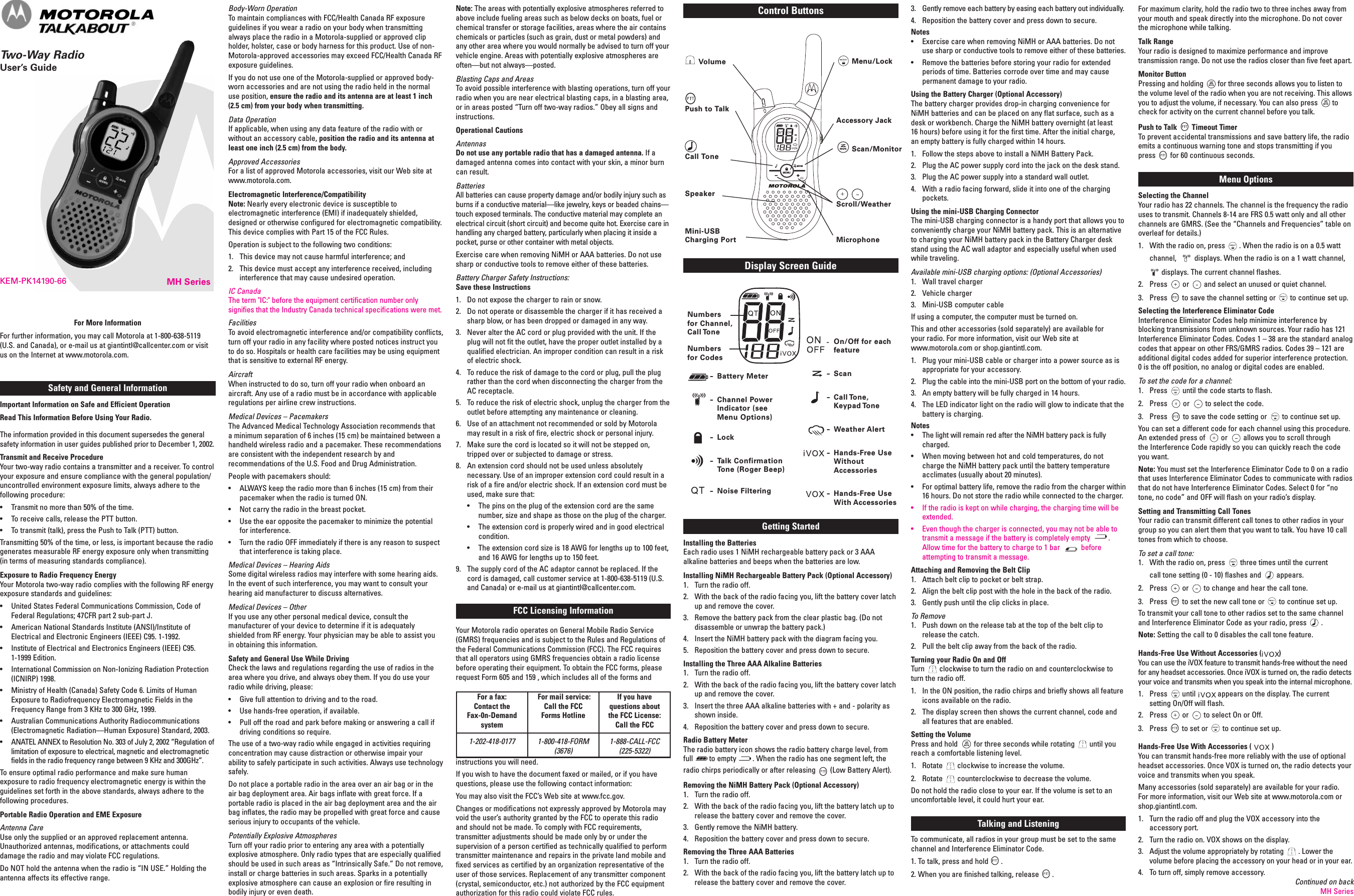 MH SeriesKEM-PK14190-66Safety and General InformationImportant Information on Safe and Efficient OperationRead This Information Before Using Your Radio.The information provided in this document supersedes the generalsafety information in user guides published prior to December 1, 2002.Transmit and Receive ProcedureYour two-way radio contains a transmitter and a receiver. To controlyour exposure and ensure compliance with the general population/uncontrolled environment exposure limits, always adhere to thefollowing procedure:• Transmit no more than 50% of the time.• To receive calls, release the PTT button.• To transmit (talk), press the Push to Talk (PTT) button.Transmitting 50% of the time, or less, is important because the radiogenerates measurable RF energy exposure only when transmitting(in terms of measuring standards compliance).Exposure to Radio Frequency EnergyYour Motorola two-way radio complies with the following RF energyexposure standards and guidelines:• United States Federal Communications Commission, Code ofFederal Regulations; 47CFR part 2 sub-part J.• American National Standards Institute (ANSI)/Institute ofElectrical and Electronic Engineers (IEEE) C95. 1-1992.• Institute of Electrical and Electronics Engineers (IEEE) C95.1-1999 Edition.• International Commission on Non-Ionizing Radiation Protection(ICNIRP) 1998.• Ministry of Health (Canada) Safety Code 6. Limits of HumanExposure to Radiofrequency Electromagnetic Fields in theFrequency Range from 3 KHz to 300 GHz, 1999.• Australian Communications Authority Radiocommunications(Electromagnetic Radiation—Human Exposure) Standard, 2003.• ANATEL ANNEX to Resolution No. 303 of July 2, 2002 “Regulation oflimitation of exposure to electrical, magnetic and electromagneticfields in the radio frequency range between 9 KHz and 300GHz”.To ensure optimal radio performance and make sure humanexposure to radio frequency electromagnetic energy is within theguidelines set forth in the above standards, always adhere to thefollowing procedures.Portable Radio Operation and EME ExposureAntenna CareUse only the supplied or an approved replacement antenna.Unauthorized antennas, modifications, or attachments coulddamage the radio and may violate FCC regulations.Do NOT hold the antenna when the radio is “IN USE.” Holding theantenna affects its effective range.Body-Worn OperationTo maintain compliances with FCC/Health Canada RF exposureguidelines if you wear a radio on your body when transmittingalways place the radio in a Motorola-supplied or approved clipholder, holster, case or body harness for this product. Use of non-Motorola-approved accessories may exceed FCC/Health Canada RFexposure guidelines.If you do not use one of the Motorola-supplied or approved body-worn accessories and are not using the radio held in the normaluse position, ensure the radio and its antenna are at least 1 inch(2.5 cm) from your body when transmitting.Data OperationIf applicable, when using any data feature of the radio with orwithout an accessory cable, position the radio and its antenna atleast one inch (2.5 cm) from the body.Approved AccessoriesFor a list of approved Motorola accessories, visit our Web site atwww.motorola.com.Electromagnetic Interference/CompatibilityNote: Nearly every electronic device is susceptible toelectromagnetic interference (EMI) if inadequately shielded,designed or otherwise configured for electromagnetic compatibility.This device complies with Part 15 of the FCC Rules.Operation is subject to the following two conditions:1. This device may not cause harmful interference; and2. This device must accept any interference received, includinginterference that may cause undesired operation.IC CanadaThe term &quot;IC:&quot; before the equipment certification number onlysignifies that the Industry Canada technical specifications were met.FacilitiesTo avoid electromagnetic interference and/or compatibility conflicts,turn off your radio in any facility where posted notices instruct youto do so. Hospitals or health care facilities may be using equipmentthat is sensitive to external RF energy.AircraftWhen instructed to do so, turn off your radio when onboard anaircraft. Any use of a radio must be in accordance with applicableregulations per airline crew instructions.Medical Devices – PacemakersThe Advanced Medical Technology Association recommends thata minimum separation of 6 inches (15 cm) be maintained between ahandheld wireless radio and a pacemaker. These recommendationsare consistent with the independent research by andrecommendations of the U.S. Food and Drug Administration.People with pacemakers should:• ALWAYS keep the radio more than 6 inches (15 cm) from theirpacemaker when the radio is turned ON.• Not carry the radio in the breast pocket.• Use the ear opposite the pacemaker to minimize the potentialfor interference.• Turn the radio OFF immediately if there is any reason to suspectthat interference is taking place.Medical Devices – Hearing AidsSome digital wireless radios may interfere with some hearing aids.In the event of such interference, you may want to consult yourhearing aid manufacturer to discuss alternatives.Medical Devices – OtherIf you use any other personal medical device, consult themanufacturer of your device to determine if it is adequatelyshielded from RF energy. Your physician may be able to assist youin obtaining this information.Safety and General Use While DrivingCheck the laws and regulations regarding the use of radios in thearea where you drive, and always obey them. If you do use yourradio while driving, please:• Give full attention to driving and to the road.• Use hands-free operation, if available.• Pull off the road and park before making or answering a call ifdriving conditions so require.The use of a two-way radio while engaged in activities requiringconcentration may cause distraction or otherwise impair yourability to safely participate in such activities. Always use technologysafely.Do not place a portable radio in the area over an air bag or in theair bag deployment area. Air bags inflate with great force. If aportable radio is placed in the air bag deployment area and the airbag inflates, the radio may be propelled with great force and causeserious injury to occupants of the vehicle.Potentially Explosive AtmospheresTurn off your radio prior to entering any area with a potentiallyexplosive atmosphere. Only radio types that are especially qualifiedshould be used in such areas as “Intrinsically Safe.” Do not remove,install or charge batteries in such areas. Sparks in a potentiallyexplosive atmosphere can cause an explosion or fire resulting inbodily injury or even death.For More InformationFor further information, you may call Motorola at 1-800-638-5119(U.S. and Canada), or e-mail us at giantintl@callcenter.com or visitus on the Internet at www.motorola.com.Note: The areas with potentially explosive atmospheres referred toabove include fueling areas such as below decks on boats, fuel orchemical transfer or storage facilities, areas where the air containschemicals or particles (such as grain, dust or metal powders) andany other area where you would normally be advised to turn off yourvehicle engine. Areas with potentially explosive atmospheres areoften—but not always—posted.Blasting Caps and AreasTo avoid possible interference with blasting operations, turn off yourradio when you are near electrical blasting caps, in a blasting area,or in areas posted “Turn off two-way radios.” Obey all signs andinstructions.Operational CautionsAntennasDo not use any portable radio that has a damaged antenna. If adamaged antenna comes into contact with your skin, a minor burncan result.BatteriesAll batteries can cause property damage and/or bodily injury such asburns if a conductive material—like jewelry, keys or beaded chains—touch exposed terminals. The conductive material may complete anelectrical circuit (short circuit) and become quite hot. Exercise care inhandling any charged battery, particularly when placing it inside apocket, purse or other container with metal objects.Exercise care when removing NiMH or AAA batteries. Do not usesharp or conductive tools to remove either of these batteries.Battery Charger Safety Instructions:Save these Instructions1. Do not expose the charger to rain or snow.2. Do not operate or disassemble the charger if it has received asharp blow, or has been dropped or damaged in any way.3. Never alter the AC cord or plug provided with the unit. If theplug will not fit the outlet, have the proper outlet installed by aqualified electrician. An improper condition can result in a riskof electric shock.4. To reduce the risk of damage to the cord or plug, pull the plugrather than the cord when disconnecting the charger from theAC receptacle.5. To reduce the risk of electric shock, unplug the charger from theoutlet before attempting any maintenance or cleaning.6. Use of an attachment not recommended or sold by Motorolamay result in a risk of fire, electric shock or personal injury.7. Make sure the cord is located so it will not be stepped on,tripped over or subjected to damage or stress.8. An extension cord should not be used unless absolutelynecessary. Use of an improper extension cord could result in arisk of a fire and/or electric shock. If an extension cord must beused, make sure that:• The pins on the plug of the extension cord are the samenumber, size and shape as those on the plug of the charger.• The extension cord is properly wired and in good electricalcondition.• The extension cord size is 18 AWG for lengths up to 100 feet,and 16 AWG for lengths up to 150 feet.9. The supply cord of the AC adaptor cannot be replaced. If thecord is damaged, call customer service at 1-800-638-5119 (U.S.and Canada) or e-mail us at giantintl@callcenter.com.FCC Licensing InformationYour Motorola radio operates on General Mobile Radio Service(GMRS) frequencies and is subject to the Rules and Regulations ofthe Federal Communications Commission (FCC). The FCC requiresthat all operators using GMRS frequencies obtain a radio licensebefore operating their equipment. To obtain the FCC forms, pleaserequest Form 605 and 159 , which includes all of the forms andinstructions you will need.If you wish to have the document faxed or mailed, or if you havequestions, please use the following contact information:You may also visit the FCC’s Web site at www.fcc.gov.Changes or modifications not expressly approved by Motorola mayvoid the user’s authority granted by the FCC to operate this radioand should not be made. To comply with FCC requirements,transmitter adjustments should be made only by or under thesupervision of a person certified as technically qualified to performtransmitter maintenance and repairs in the private land mobile andfixed services as certified by an organization representative of theuser of those services. Replacement of any transmitter component(crystal, semiconductor, etc.) not authorized by the FCC equipmentauthorization for this radio could violate FCC rules.®3. Gently remove each battery by easing each battery out individually.4. Reposition the battery cover and press down to secure.Notes• Exercise care when removing NiMH or AAA batteries. Do notuse sharp or conductive tools to remove either of these batteries.• Remove the batteries before storing your radio for extendedperiods of time. Batteries corrode over time and may causepermanent damage to your radio.Using the Battery Charger (Optional Accessory)The battery charger provides drop-in charging convenience forNiMH batteries and can be placed on any flat surface, such as adesk or workbench. Charge the NiMH battery overnight (at least16 hours) before using it for the first time. After the initial charge,an empty battery is fully charged within 14 hours.1. Follow the steps above to install a NiMH Battery Pack.2. Plug the AC power supply cord into the jack on the desk stand.3. Plug the AC power supply into a standard wall outlet.4. With a radio facing forward, slide it into one of the chargingpockets.Using the mini-USB Charging ConnectorThe mini-USB charging connector is a handy port that allows you toconveniently charge your NiMH battery pack. This is an alternativeto charging your NiMH battery pack in the Battery Charger deskstand using the AC wall adaptor and especially useful when usedwhile traveling.Available mini-USB charging options: (Optional Accessories)1. Wall travel charger2. Vehicle charger3. Mini-USB computer cableIf using a computer, the computer must be turned on.This and other accessories (sold separately) are available foryour radio. For more information, visit our Web site atwww.motorola.com or shop.giantintl.com.1. Plug your mini-USB cable or charger into a power source as isappropriate for your accessory.2. Plug the cable into the mini-USB port on the bottom of your radio.3. An empty battery will be fully charged in 14 hours.4. The LED indicator light on the radio will glow to indicate that thebattery is charging.Notes• The light will remain red after the NiMH battery pack is fullycharged.• When moving between hot and cold temperatures, do notcharge the NiMH battery pack until the battery temperatureacclimates (usually about 20 minutes).• For optimal battery life, remove the radio from the charger within16 hours. Do not store the radio while connected to the charger.• If the radio is kept on while charging, the charging time will beextended.• Even though the charger is connected, you may not be able totransmit a message if the battery is completely empty .Allow time for the battery to charge to 1 bar beforeattempting to transmit a message.Attaching and Removing the Belt Clip1. Attach belt clip to pocket or belt strap.2. Align the belt clip post with the hole in the back of the radio.3. Gently push until the clip clicks in place.To Remove1. Push down on the release tab at the top of the belt clip torelease the catch.2. Pull the belt clip away from the back of the radio.Turning your Radio On and OffTurn clockwise to turn the radio on and counterclockwise toturn the radio off.1. In the ON position, the radio chirps and briefly shows all featureicons available on the radio.2. The display screen then shows the current channel, code andall features that are enabled.Setting the VolumePress and hold for three seconds while rotating until youreach a comfortable listening level.1. Rotate clockwise to increase the volume.2. Rotate counterclockwise to decrease the volume.Do not hold the radio close to your ear. If the volume is set to anuncomfortable level, it could hurt your ear.Talking and ListeningTo communicate, all radios in your group must be set to the samechannel and Interference Eliminator Code.1. To talk, press and hold .2. When you are finished talking, release .For maximum clarity, hold the radio two to three inches away fromyour mouth and speak directly into the microphone. Do not coverthe microphone while talking.Talk RangeYour radio is designed to maximize performance and improvetransmission range. Do not use the radios closer than five feet apart.Monitor ButtonPressing and holding for three seconds allows you to listen tothe volume level of the radio when you are not receiving. This allowsyou to adjust the volume, if necessary. You can also press tocheck for activity on the current channel before you talk.Push to Talk Timeout TimerTo prevent accidental transmissions and save battery life, the radioemits a continuous warning tone and stops transmitting if youpress for 60 continuous seconds.Menu OptionsSelecting the ChannelYour radio has 22 channels. The channel is the frequency the radiouses to transmit. Channels 8-14 are FRS 0.5 watt only and all otherchannels are GMRS. (See the “Channels and Frequencies” table onoverleaf for details.)1. With the radio on, press . When the radio is on a 0.5 wattchannel, displays. When the radio is on a 1 watt channel,displays. The current channel flashes.2. Press or and select an unused or quiet channel.3. Press to save the channel setting or to continue set up.Selecting the Interference Eliminator CodeInterference Eliminator Codes help minimize interference byblocking transmissions from unknown sources. Your radio has 121Interference Eliminator Codes. Codes 1 – 38 are the standard analogcodes that appear on other FRS/GMRS radios. Codes 39 – 121 areadditional digital codes added for superior interference protection.0 is the off position, no analog or digital codes are enabled.To set the code for a channel:1. Press until the code starts to flash.2. Press or to select the code.3. Press to save the code setting or to continue set up.You can set a different code for each channel using this procedure.An extended press of or allows you to scroll throughthe Interference Code rapidly so you can quickly reach the codeyou want.Note: You must set the Interference Eliminator Code to 0 on a radiothat uses Interference Eliminator Codes to communicate with radiosthat do not have Interference Eliminator Codes. Select 0 for “notone, no code” and OFF will flash on your radio’s display.Setting and Transmitting Call TonesYour radio can transmit different call tones to other radios in yourgroup so you can alert them that you want to talk. You have 10 calltones from which to choose.To set a call tone:1. With the radio on, press three times until the currentcall tone setting (0 - 10) flashes and appears.2. Press or to change and hear the call tone.3. Press to set the new call tone or to continue set up.To transmit your call tone to other radios set to the same channeland Interference Eliminator Code as your radio, press .Note: Setting the call to 0 disables the call tone feature.Hands-Free Use Without Accessories ( )You can use the iVOX feature to transmit hands-free without the needfor any headset accessories. Once iVOX is turned on, the radio detectsyour voice and transmits when you speak into the internal microphone.1. Press until appears on the display. The currentsetting On/Off will flash.2. Press or to select On or Off.3. Press to set or to continue set up.Hands-Free Use With Accessories ( )You can transmit hands-free more reliably with the use of optionalheadset accessories. Once VOX is turned on, the radio detects yourvoice and transmits when you speak.Many accessories (sold separately) are available for your radio.For more information, visit our Web site at www.motorola.com orshop.giantintl.com.1. Turn the radio off and plug the VOX accessory into theaccessory port.2. Turn the radio on. VOX shows on the display.3. Adjust the volume appropriately by rotating . Lower thevolume before placing the accessory on your head or in your ear.4. To turn off, simply remove accessory.Display Screen GuideContinued on backMH SeriesControl ButtonsGetting StartedInstalling the BatteriesEach radio uses 1 NiMH rechargeable battery pack or 3 AAAalkaline batteries and beeps when the batteries are low.Installing NiMH Rechargeable Battery Pack (Optional Accessory)1. Turn the radio off.2. With the back of the radio facing you, lift the battery cover latchup and remove the cover.3. Remove the battery pack from the clear plastic bag. (Do notdisassemble or unwrap the battery pack.)4. Insert the NiMH battery pack with the diagram facing you.5. Reposition the battery cover and press down to secure.Installing the Three AAA Alkaline Batteries1. Turn the radio off.2. With the back of the radio facing you, lift the battery cover latchup and remove the cover.3. Insert the three AAA alkaline batteries with + and - polarity asshown inside.4. Reposition the battery cover and press down to secure.Radio Battery MeterThe radio battery icon shows the radio battery charge level, fromfull to empty . When the radio has one segment left, theradio chirps periodically or after releasing (Low Battery Alert).Removing the NiMH Battery Pack (Optional Accessory)1. Turn the radio off.2. With the back of the radio facing you, lift the battery latch up torelease the battery cover and remove the cover.3. Gently remove the NiMH battery.4. Reposition the battery cover and press down to secure.Removing the Three AAA Batteries1. Turn the radio off.2. With the back of the radio facing you, lift the battery latch up torelease the battery cover and remove the cover.For a fax:Contact theFax-0n-DemandsystemFor mail service:Call the FCCForms HotlineIf you havequestions aboutthe FCC License:Call the FCC1-202-418-0177 1-800-418-FORM(3676)1-888-CALL-FCC(225-5322)Two-Way RadioUser’s GuideNumbersfor Channel,Call ToneNumbersfor Codes-Battery Meter-Channel PowerIndicator (seeMenu Options)-Lock-Talk ConfirmationTone (Roger Beep)-Noise Filtering-On/Off for eachfeature-Scan-Call Tone,Keypad Tone-Weather Alert-Hands-Free UseWithoutAccessories-Hands-Free UseWith AccessoriesPush to TalkCall ToneSpeakerMenu/LockAccessory JackScan/MonitorScroll/WeatherMicrophoneVolumeMini-USBCharging Port