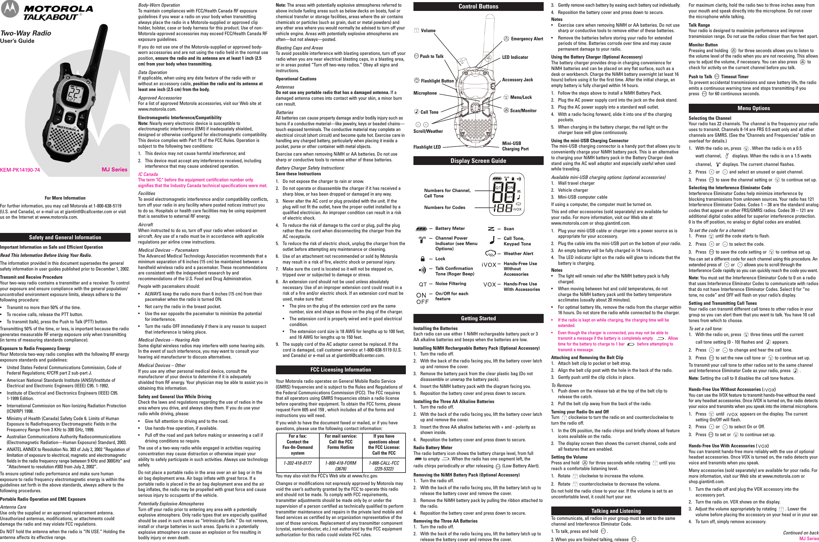 MJ SeriesKEM-PK14190-74Safety and General InformationImportant Information on Safe and Efficient OperationRead This Information Before Using Your Radio.The information provided in this document supersedes the generalsafety information in user guides published prior to December 1, 2002.Transmit and Receive ProcedureYour two-way radio contains a transmitter and a receiver. To controlyour exposure and ensure compliance with the general population/uncontrolled environment exposure limits, always adhere to thefollowing procedure:• Transmit no more than 50% of the time.• To receive calls, release the PTT button.• To transmit (talk), press the Push to Talk (PTT) button.Transmitting 50% of the time, or less, is important because the radiogenerates measurable RF energy exposure only when transmitting(in terms of measuring standards compliance).Exposure to Radio Frequency EnergyYour Motorola two-way radio complies with the following RF energyexposure standards and guidelines:• United States Federal Communications Commission, Code ofFederal Regulations; 47CFR part 2 sub-part J.• American National Standards Institute (ANSI)/Institute ofElectrical and Electronic Engineers (IEEE) C95. 1-1992.• Institute of Electrical and Electronics Engineers (IEEE) C95.1-1999 Edition.• International Commission on Non-Ionizing Radiation Protection(ICNIRP) 1998.• Ministry of Health (Canada) Safety Code 6. Limits of HumanExposure to Radiofrequency Electromagnetic Fields in theFrequency Range from 3 KHz to 300 GHz, 1999.• Australian Communications Authority Radiocommunications(Electromagnetic Radiation—Human Exposure) Standard, 2003.• ANATEL ANNEX to Resolution No. 303 of July 2, 2002 “Regulation oflimitation of exposure to electrical, magnetic and electromagneticfields in the radio frequency range between 9 KHz and 300GHz” and“Attachment to resolution #303 from July 2, 2002”.To ensure optimal radio performance and make sure humanexposure to radio frequency electromagnetic energy is within theguidelines set forth in the above standards, always adhere to thefollowing procedures.Portable Radio Operation and EME ExposureAntenna CareUse only the supplied or an approved replacement antenna.Unauthorized antennas, modifications, or attachments coulddamage the radio and may violate FCC regulations.Do NOT hold the antenna when the radio is “IN USE.” Holding theantenna affects its effective range.Body-Worn OperationTo maintain compliances with FCC/Health Canada RF exposureguidelines if you wear a radio on your body when transmittingalways place the radio in a Motorola-supplied or approved clipholder, holster, case or body harness for this product. Use of non-Motorola-approved accessories may exceed FCC/Health Canada RFexposure guidelines.If you do not use one of the Motorola-supplied or approved body-worn accessories and are not using the radio held in the normal useposition, ensure the radio and its antenna are at least 1 inch (2.5cm) from your body when transmitting.Data OperationIf applicable, when using any data feature of the radio with orwithout an accessory cable, position the radio and its antenna atleast one inch (2.5 cm) from the body.Approved AccessoriesFor a list of approved Motorola accessories, visit our Web site atwww.motorola.com.Electromagnetic Interference/CompatibilityNote: Nearly every electronic device is susceptible toelectromagnetic interference (EMI) if inadequately shielded,designed or otherwise configured for electromagnetic compatibility.This device complies with Part 15 of the FCC Rules. Operation issubject to the following two conditions:1. This device may not cause harmful interference; and2. This device must accept any interference received, includinginterference that may cause undesired operation.IC CanadaThe term &quot;IC:&quot; before the equipment certification number onlysignifies that the Industry Canada technical specifications were met.FacilitiesTo avoid electromagnetic interference and/or compatibility conflicts,turn off your radio in any facility where posted notices instruct youto do so. Hospitals or health care facilities may be using equipmentthat is sensitive to external RF energy.AircraftWhen instructed to do so, turn off your radio when onboard anaircraft. Any use of a radio must be in accordance with applicableregulations per airline crew instructions.Medical Devices – PacemakersThe Advanced Medical Technology Association recommends that aminimum separation of 6 inches (15 cm) be maintained between ahandheld wireless radio and a pacemaker. These recommendationsare consistent with the independent research by andrecommendations of the U.S. Food and Drug Administration.People with pacemakers should:• ALWAYS keep the radio more than 6 inches (15 cm) from theirpacemaker when the radio is turned ON.• Not carry the radio in the breast pocket.• Use the ear opposite the pacemaker to minimize the potentialfor interference.• Turn the radio OFF immediately if there is any reason to suspectthat interference is taking place.Medical Devices – Hearing AidsSome digital wireless radios may interfere with some hearing aids.In the event of such interference, you may want to consult yourhearing aid manufacturer to discuss alternatives.Medical Devices – OtherIf you use any other personal medical device, consult themanufacturer of your device to determine if it is adequatelyshielded from RF energy. Your physician may be able to assist you inobtaining this information.Safety and General Use While DrivingCheck the laws and regulations regarding the use of radios in thearea where you drive, and always obey them. If you do use yourradio while driving, please:• Give full attention to driving and to the road.• Use hands-free operation, if available.• Pull off the road and park before making or answering a call ifdriving conditions so require.The use of a two-way radio while engaged in activities requiringconcentration may cause distraction or otherwise impair yourability to safely participate in such activities. Always use technologysafely.Do not place a portable radio in the area over an air bag or in theair bag deployment area. Air bags inflate with great force. If aportable radio is placed in the air bag deployment area and the airbag inflates, the radio may be propelled with great force and causeserious injury to occupants of the vehicle.Potentially Explosive AtmospheresTurn off your radio prior to entering any area with a potentiallyexplosive atmosphere. Only radio types that are especially qualifiedshould be used in such areas as “Intrinsically Safe.” Do not remove,install or charge batteries in such areas. Sparks in a potentiallyexplosive atmosphere can cause an explosion or fire resulting inbodily injury or even death.For More InformationFor further information, you may call Motorola at 1-800-638-5119(U.S. and Canada), or e-mail us at giantintl@callcenter.com or visitus on the Internet at www.motorola.com.Note: The areas with potentially explosive atmospheres referred toabove include fueling areas such as below decks on boats, fuel orchemical transfer or storage facilities, areas where the air containschemicals or particles (such as grain, dust or metal powders) andany other area where you would normally be advised to turn off yourvehicle engine. Areas with potentially explosive atmospheres areoften—but not always—posted.Blasting Caps and AreasTo avoid possible interference with blasting operations, turn off yourradio when you are near electrical blasting caps, in a blasting area,or in areas posted “Turn off two-way radios.” Obey all signs andinstructions.Operational CautionsAntennasDo not use any portable radio that has a damaged antenna. If adamaged antenna comes into contact with your skin, a minor burncan result.BatteriesAll batteries can cause property damage and/or bodily injury such asburns if a conductive material—like jewelry, keys or beaded chains—touch exposed terminals. The conductive material may complete anelectrical circuit (short circuit) and become quite hot. Exercise care inhandling any charged battery, particularly when placing it inside apocket, purse or other container with metal objects.Exercise care when removing NiMH or AA batteries. Do not usesharp or conductive tools to remove either of these batteries.Battery Charger Safety Instructions:Save these Instructions1. Do not expose the charger to rain or snow.2. Do not operate or disassemble the charger if it has received asharp blow, or has been dropped or damaged in any way.3. Never alter the AC cord or plug provided with the unit. If theplug will not fit the outlet, have the proper outlet installed by aqualified electrician. An improper condition can result in a riskof electric shock.4. To reduce the risk of damage to the cord or plug, pull the plugrather than the cord when disconnecting the charger from theAC receptacle.5. To reduce the risk of electric shock, unplug the charger from theoutlet before attempting any maintenance or cleaning.6. Use of an attachment not recommended or sold by Motorolamay result in a risk of fire, electric shock or personal injury.7. Make sure the cord is located so it will not be stepped on,tripped over or subjected to damage or stress.8. An extension cord should not be used unless absolutelynecessary. Use of an improper extension cord could result in arisk of a fire and/or electric shock. If an extension cord must beused, make sure that:• The pins on the plug of the extension cord are the samenumber, size and shape as those on the plug of the charger.• The extension cord is properly wired and in good electricalcondition.• The extension cord size is 18 AWG for lengths up to 100 feet,and 16 AWG for lengths up to 150 feet.9. The supply cord of the AC adaptor cannot be replaced. If thecord is damaged, call customer service at 1-800-638-5119 (U.S.and Canada) or e-mail us at giantintl@callcenter.com.FCC Licensing InformationYour Motorola radio operates on General Mobile Radio Service(GMRS) frequencies and is subject to the Rules and Regulations ofthe Federal Communications Commission (FCC). The FCC requiresthat all operators using GMRS frequencies obtain a radio licensebefore operating their equipment. To obtain the FCC forms, pleaserequest Form 605 and 159 , which includes all of the forms andinstructions you will need.If you wish to have the document faxed or mailed, or if you havequestions, please use the following contact information:You may also visit the FCC’s Web site at www.fcc.gov.Changes or modifications not expressly approved by Motorola mayvoid the user’s authority granted by the FCC to operate this radioand should not be made. To comply with FCC requirements,transmitter adjustments should be made only by or under thesupervision of a person certified as technically qualified to performtransmitter maintenance and repairs in the private land mobile andfixed services as certified by an organization representative of theuser of those services. Replacement of any transmitter component(crystal, semiconductor, etc.) not authorized by the FCC equipmentauthorization for this radio could violate FCC rules.®For maximum clarity, hold the radio two to three inches away fromyour mouth and speak directly into the microphone. Do not coverthe microphone while talking.Talk RangeYour radio is designed to maximize performance and improvetransmission range. Do not use the radios closer than five feet apart.Monitor ButtonPressing and holding for three seconds allows you to listen tothe volume level of the radio when you are not receiving. This allowsyou to adjust the volume, if necessary. You can also press tocheck for activity on the current channel before you talk.Push to Talk Timeout TimerTo prevent accidental transmissions and save battery life, the radioemits a continuous warning tone and stops transmitting if youpress for 60 continuous seconds.Menu OptionsSelecting the ChannelYour radio has 22 channels. The channel is the frequency your radiouses to transmit. Channels 8-14 are FRS 0.5 watt only and all otherchannels are GMRS. (See the &quot;Channels and Frequencies&quot; table onoverleaf for details.)1. With the radio on, press . When the radio is on a 0.5watt channel, displays. When the radio is on a 1.5 wattschannel, displays. The current channel flashes.2. Press or and select an unused or quiet channel.3. Press to save the channel setting or to continue set up.Selecting the Interference Eliminator CodeInterference Eliminator Codes help minimize interference byblocking transmissions from unknown sources. Your radio has 121Interference Eliminator Codes. Codes 1 – 38 are the standard analogcodes that appear on other FRS/GMRS radios. Codes 39 – 121 areadditional digital codes added for superior interference protection.0 is the off position, no analog or digital codes are enabled.To set the code for a channel:1. Press until the code starts to flash.2. Press or to select the code.3. Press to save the code setting or to continue set up.You can set a different code for each channel using this procedure. Anextended press of or allows you to scroll through theInterference Code rapidly so you can quickly reach the code you want.Note: You must set the Interference Eliminator Code to 0 on a radiothat uses Interference Eliminator Codes to communicate with radiosthat do not have Interference Eliminator Codes. Select 0 for “notone, no code” and OFF will flash on your radio’s display.Setting and Transmitting Call TonesYour radio can transmit different call tones to other radios in yourgroup so you can alert them that you want to talk. You have 10 calltones from which to choose.To set a call tone:1. With the radio on, press three times until the currentcall tone setting (0 - 10) flashes and appears.2. Press or to change and hear the call tone.3. Press to set the new call tone or to continue set up.To transmit your call tone to other radios set to the same channeland Interference Eliminator Code as your radio, press .Note: Setting the call to 0 disables the call tone feature.Hands-Free Use Without Accessories ( )You can use the iVOX feature to transmit hands-free without the needfor any headset accessories. Once iVOX is turned on, the radio detectsyour voice and transmits when you speak into the internal microphone.1. Press until appears on the display. The currentsetting On/Off will flash.2. Press or to select On or Off.3. Press to set or to continue set up.Hands-Free Use With Accessories ( )You can transmit hands-free more reliably with the use of optionalheadset accessories. Once VOX is turned on, the radio detects yourvoice and transmits when you speak.Many accessories (sold separately) are available for your radio. Formore information, visit our Web site at www.motorola.com orshop.giantintl.com.1. Turn the radio off and plug the VOX accessory into theaccessory port.2. Turn the radio on. VOX shows on the display.3. Adjust the volume appropriately by rotating . Lower thevolume before placing the accessory on your head or in your ear.4. To turn off, simply remove accessory.Display Screen GuideNumbers for Channel,Call ToneNumbers for Codes— Battery Meter— Channel PowerIndicator (see MenuOptions)— Lock— Talk ConfirmationTone (Roger Beep)— Noise Filtering— On/Off for eachfeature— Scan— Call Tone,Keypad Tone— Weather Alert— Hands-Free UseWithoutAccessories— Hands-Free UseWith AccessoriesContinued on backMJ SeriesControl ButtonsVolumePush to TalkFlashlight ButtonMicrophoneCall ToneScroll/WeatherFlashlight LEDEmergency AlertLED IndicatorAccessory JackMenu/LockScan/MonitorMini-USBCharging PortGetting StartedInstalling the BatteriesEach radio can use either 1 NiMH rechargeable battery pack or 3AA alkaline batteries and beeps when the batteries are low.Installing NiMH Rechargeable Battery Pack (Optional Accessory)1. Turn the radio off.2. With the back of the radio facing you, lift the battery cover latchup and remove the cover.3. Remove the battery pack from the clear plastic bag (Do notdisassemble or unwrap the battery pack).4. Insert the NiMH battery pack with the diagram facing you.5. Reposition the battery cover and press down to secure.Installing the Three AA Alkaline Batteries1. Turn the radio off.2. With the back of the radio facing you, lift the battery cover latchup and remove the cover.3. Insert the three AA alkaline batteries with + and - polarity asshown inside.4. Reposition the battery cover and press down to secure.Radio Battery MeterThe radio battery icon shows the battery charge level, from fullto empty . When the radio has one segment left, theradio chirps periodically or after releasing (Low Battery Alert).Removing the NiMH Battery Pack (Optional Accessory)1. Turn the radio off.2. With the back of the radio facing you, lift the battery latch up torelease the battery cover and remove the cover.3. Remove the NiMH battery pack by pulling the ribbon attached tothe radio.4. Reposition the battery cover and press down to secure.Removing the Three AA Batteries1. Turn the radio off.2. With the back of the radio facing you, lift the battery latch up torelease the battery cover and remove the cover.For a fax:Contact theFax-0n-DemandsystemFor mail service:Call the FCCForms HotlineIf you havequestions aboutthe FCC License:Call the FCC1-202-418-0177 1-800-418-FORM(3676)1-888-CALL-FCC(225-5322)Two-Way RadioUser’s Guide3. Gently remove each battery by easing each battery out individually.4. Reposition the battery cover and press down to secure.Notes• Exercise care when removing NiMH or AA batteries. Do not usesharp or conductive tools to remove either of these batteries.• Remove the batteries before storing your radio for extendedperiods of time. Batteries corrode over time and may causepermanent damage to your radio.Using the Battery Charger (Optional Accessory)The battery charger provides drop-in charging convenience forNiMH batteries and can be placed on any flat surface, such as adesk or workbench. Charge the NiMH battery overnight (at least 16hours) before using it for the first time. After the initial charge, anempty battery is fully charged within 14 hours.1. Follow the steps above to install a NiMH Battery Pack.2. Plug the AC power supply cord into the jack on the desk stand.3. Plug the AC power supply into a standard wall outlet.4. With a radio facing forward, slide it into one of the chargingpockets.5. When charging in the battery charger, the red light on thecharger base will glow continuously.Using the mini-USB Charging ConnectorThe mini-USB charging connector is a handy port that allows you toconveniently charge your NiMH battery pack. This is an alternativeto charging your NiMH battery pack in the Battery Charger deskstand using the AC wall adaptor and especially useful when usedwhile traveling.Available mini-USB charging options: (optional accessories)1. Wall travel charger2. Vehicle charger3. Mini-USB computer cableIf using a computer, the computer must be turned on.This and other accessories (sold separately) are available foryour radio. For more information, visit our Web site atwww.motorola.com or shop.giantintl.com.1. Plug your mini-USB cable or charger into a power source as isappropriate for your accessory.2. Plug the cable into the mini-USB port on the bottom of your radio.3. An empty battery will be fully charged in 14 hours.4. The LED indicator light on the radio will glow to indicate that thebattery is charging.Notes• The light will remain red after the NiMH battery pack is fullycharged.• When moving between hot and cold temperatures, do notcharge the NiMH battery pack until the battery temperatureacclimates (usually about 20 minutes).• For optimal battery life, remove the radio from the charger within16 hours. Do not store the radio while connected to the charger.• If the radio is kept on while charging, the charging time will beextended.• Even though the charger is connected, you may not be able totransmit a message if the battery is completely empty . Allowtime for the battery to charge to 1 bar before attempting totransmit a message.Attaching and Removing the Belt Clip1. Attach belt clip to pocket or belt strap.2. Align the belt clip post with the hole in the back of the radio.3. Gently push until the clip clicks in place.To Remove1. Push down on the release tab at the top of the belt clip torelease the catch.2. Pull the belt clip away from the back of the radio.Turning your Radio On and OffTurn clockwise to turn the radio on and counterclockwise toturn the radio off.1. In the ON position, the radio chirps and briefly shows all featureicons available on the radio.2. The display screen then shows the current channel, code andall features that are enabled.Setting the VolumePress and hold for three seconds while rotating until youreach a comfortable listening level.1. Rotate clockwise to increase the volume.2. Rotate counterclockwise to decrease the volume.Do not hold the radio close to your ear. If the volume is set to anuncomfortable level, it could hurt your ear.Talking and ListeningTo communicate, all radios in your group must be set to the samechannel and Interference Eliminator Code.1. To talk, press and hold .2. When you are finished talking, release .