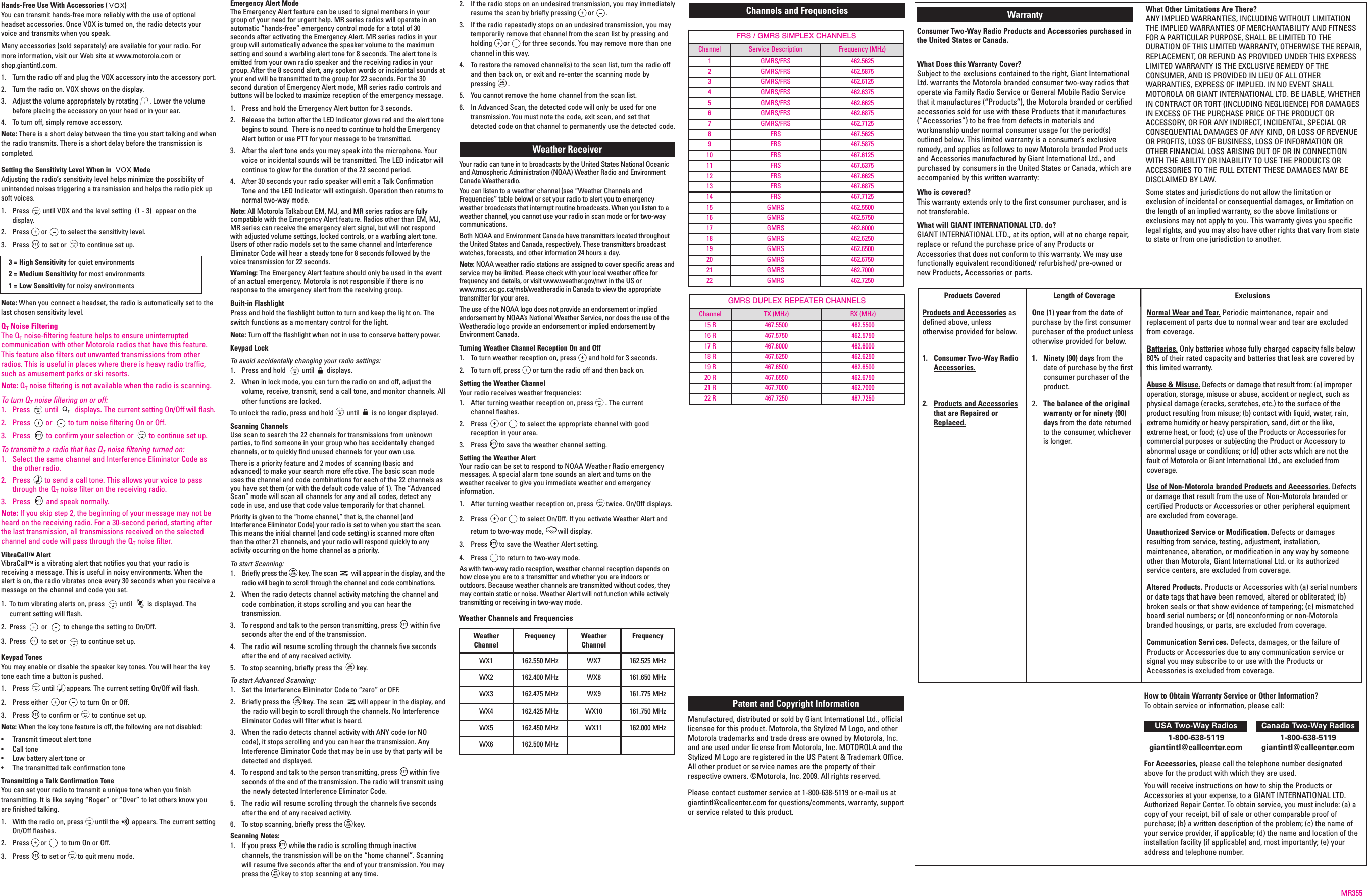 FRS / GMRS SIMPLEX CHANNELSChannel Service Description Frequency (MHz)1 GMRS/FRS 462.56252 GMRS/FRS 462.58753 GMRS/FRS 462.61254 GMRS/FRS 462.63755 GMRS/FRS 462.66256 GMRS/FRS 462.68757 GMRS/FRS 462.71258 FRS 467.56259 FRS 467.587510 FRS 467.612511 FRS 467.637512 FRS 467.662513 FRS 467.687514 FRS 467.712515 GMRS 462.550016 GMRS 462.575017 GMRS 462.600018 GMRS 462.625019 GMRS 462.650020 GMRS 462.675021 GMRS 462.700022 GMRS 462.7250Hands-Free Use With Accessories ( )You can transmit hands-free more reliably with the use of optionalheadset accessories. Once VOX is turned on, the radio detects yourvoice and transmits when you speak.Many accessories (sold separately) are available for your radio. Formore information, visit our Web site at www.motorola.com orshop.giantintl.com.1.  Turn the radio off and plug the VOX accessory into the accessory port.2.  Turn the radio on. VOX shows on the display.3.  Adjust the volume appropriately by rotating . Lower the volumebefore placing the accessory on your head or in your ear.4.  To turn off, simply remove accessory.Note: There is a short delay between the time you start talking and whenthe radio transmits. There is a short delay before the transmission iscompleted.Setting the Sensitivity Level When in  ModeAdjusting the radio’s sensitivity level helps minimize the possibility ofunintended noises triggering a transmission and helps the radio pick upsoft voices.1.  Press until VOX and the level setting  (1 - 3)  appear on thedisplay.2.  Press or to select the sensitivity level.3.  Press to set or to continue set up.3 = High Sensitivity for quiet environments2 = Medium Sensitivity for most environments1 = Low Sensitivity for noisy environmentsNote: When you connect a headset, the radio is automatically set to thelast chosen sensitivity level.QTNoise FilteringThe QTnoise-filtering feature helps to ensure uninterruptedcommunication with other Motorola radios that have this feature.This feature also filters out unwanted transmissions from otherradios. This is useful in places where there is heavy radio traffic,such as amusement parks or ski resorts.Note: QTnoise filtering is not available when the radio is scanning.To turn QTnoise filtering on or off:1.  Press until displays. The current setting On/Off will flash.2.  Press or to turn noise filtering On or Off.3.  Press to confirm your selection or to continue set up.To transmit to a radio that has QTnoise filtering turned on:1.  Select the same channel and Interference Eliminator Code asthe other radio.2.  Press to send a call tone. This allows your voice to passthrough the QTnoise filter on the receiving radio.3.  Press and speak normally.Note: If you skip step 2, the beginning of your message may not beheard on the receiving radio. For a 30-second period, starting afterthe last transmission, all transmissions received on the selectedchannel and code will pass through the QTnoise filter.VibraCallTM AlertVibraCallTM is a vibrating alert that notifies you that your radio isreceiving a message. This is useful in noisy environments. When thealert is on, the radio vibrates once every 30 seconds when you receive amessage on the channel and code you set.1. To turn vibrating alerts on, press  until  is displayed. The current setting will flash.2.  Press  or  to change the setting to On/Off.3.  Press  to set or  to continue set up. Keypad TonesYou may enable or disable the speaker key tones. You will hear the keytone each time a button is pushed.1.  Press until appears. The current setting On/Off will flash.2.  Press either or to turn On or Off.3.  Press to confirm or to continue set up.Note: When the key tone feature is off, the following are not disabled:•  Transmit timeout alert tone•  Call tone•  Low battery alert tone or•  The transmitted talk confirmation toneTransmitting a Talk Confirmation ToneYou can set your radio to transmit a unique tone when you finishtransmitting. It is like saying “Roger” or “Over” to let others know youare finished talking.1.  With the radio on, press until the appears. The current settingOn/Off flashes.2.  Press or to turn On or Off.3.  Press to set or to quit menu mode.Special Features Emergency Alert ModeThe Emergency Alert feature can be used to signal members in yourgroup of your need for urgent help. MR series radios will operate in anautomatic “hands-free” emergency control mode for a total of 30seconds after activating the Emergency Alert. MR series radios in yourgroup will automatically advance the speaker volume to the maximumsetting and sound a warbling alert tone for 8 seconds. The alert tone isemitted from your own radio speaker and the receiving radios in yourgroup. After the 8 second alert, any spoken words or incidental sounds atyour end will be transmitted to the group for 22 seconds. For the 30second duration of Emergency Alert mode, MR series radio controls andbuttons will be locked to maximize reception of the emergency message. 1. Press and hold the Emergency Alert button for 3 seconds. 2. Release the button after the LED Indicator glows red and the alert tonebegins to sound.  There is no need to continue to hold the EmergencyAlert button or use PTT for your message to be transmitted.3. After the alert tone ends you may speak into the microphone. Yourvoice or incidental sounds will be transmitted. The LED indicator willcontinue to glow for the duration of the 22 second period.4.  After 30 seconds your radio speaker will emit a Talk ConfirmationTone and the LED Indicator will extinguish. Operation then returns tonormal two-way mode. Note: All Motorola Talkabout EM, MJ, and MR series radios are fullycompatible with the Emergency Alert feature. Radios other than EM, MJ,MR series can receive the emergency alert signal, but will not respondwith adjusted volume settings, locked controls, or a warbling alert tone.Users of other radio models set to the same channel and InterferenceEliminator Code will hear a steady tone for 8 seconds followed by thevoice transmission for 22 seconds.Warning: The Emergency Alert feature should only be used in the eventof an actual emergency. Motorola is not responsible if there is noresponse to the emergency alert from the receiving group. Built-in FlashlightPress and hold the flashlight button to turn and keep the light on. Theswitch functions as a momentary control for the light.Note: Turn off the flashlight when not in use to conserve battery power.Keypad LockTo avoid accidentally changing your radio settings:1.  Press and hold  until displays.2.  When in lock mode, you can turn the radio on and off, adjust thevolume, receive, transmit, send a call tone, and monitor channels. Allother functions are locked.To unlock the radio, press and hold until is no longer displayed.Scanning ChannelsUse scan to search the 22 channels for transmissions from unknownparties, to find someone in your group who has accidentally changedchannels, or to quickly find unused channels for your own use.There is a priority feature and 2 modes of scanning (basic andadvanced) to make your search more effective. The basic scan modeuses the channel and code combinations for each of the 22 channels asyou have set them (or with the default code value of 1). The “AdvancedScan” mode will scan all channels for any and all codes, detect anycode in use, and use that code value temporarily for that channel.Priority is given to the “home channel,” that is, the channel (andInterference Eliminator Code) your radio is set to when you start the scan.This means the initial channel (and code setting) is scanned more oftenthan the other 21 channels, and your radio will respond quickly to anyactivity occurring on the home channel as a priority.To start Scanning:1.  Briefly press the key. The scan will appear in the display, and theradio will begin to scroll through the channel and code combinations.2.  When the radio detects channel activity matching the channel andcode combination, it stops scrolling and you can hear thetransmission.3.  To respond and talk to the person transmitting, press within fiveseconds after the end of the transmission.4.  The radio will resume scrolling through the channels five secondsafter the end of any received activity.5.  To stop scanning, briefly press the key.To start Advanced Scanning:1.  Set the Interference Eliminator Code to “zero” or OFF.2.  Briefly press the key. The scan will appear in the display, andthe radio will begin to scroll through the channels. No InterferenceEliminator Codes will filter what is heard.3.  When the radio detects channel activity with ANY code (or NOcode), it stops scrolling and you can hear the transmission. AnyInterference Eliminator Code that may be in use by that party will bedetected and displayed.4.  To respond and talk to the person transmitting, press within fiveseconds of the end of the transmission. The radio will transmit usingthe newly detected Interference Eliminator Code.5.  The radio will resume scrolling through the channels five secondsafter the end of any received activity.6.  To stop scanning, briefly press the key.Scanning Notes:1.  If you press while the radio is scrolling through inactivechannels, the transmission will be on the “home channel”. Scanningwill resume five seconds after the end of your transmission. You maypress the key to stop scanning at any time.2.  If the radio stops on an undesired transmission, you may immediatelyresume the scan by briefly pressing or .3.  If the radio repeatedly stops on an undesired transmission, you maytemporarily remove that channel from the scan list by pressing andholding or for three seconds. You may remove more than onechannel in this way.4.  To restore the removed channel(s) to the scan list, turn the radio offand then back on, or exit and re-enter the scanning mode bypressing .5.  You cannot remove the home channel from the scan list.6.  In Advanced Scan, the detected code will only be used for onetransmission. You must note the code, exit scan, and set thatdetected code on that channel to permanently use the detected code.Weather Receiver Your radio can tune in to broadcasts by the United States National Oceanicand Atmospheric Administration (NOAA) Weather Radio and EnvironmentCanada Weatheradio.You can listen to a weather channel (see “Weather Channels andFrequencies” table below) or set your radio to alert you to emergencyweather broadcasts that interrupt routine broadcasts. When you listen to aweather channel, you cannot use your radio in scan mode or for two-waycommunications.Both NOAA and Environment Canada have transmitters located throughoutthe United States and Canada, respectively. These transmitters broadcastwatches, forecasts, and other information 24 hours a day.Note: NOAA weather radio stations are assigned to cover specific areas andservice may be limited. Please check with your local weather office forfrequency and details, or visit www.weather.gov/nwr in the US or www.msc.ec.gc.ca/msb/weatheradio in Canada to view the appropriatetransmitter for your area.The use of the NOAA logo does not provide an endorsement or impliedendorsement by NOAA’s National Weather Service, nor does the use of theWeatheradio logo provide an endorsement or implied endorsement byEnvironment Canada.Turning Weather Channel Reception On and Off1.  To turn weather reception on, press and hold for 3 seconds.2.  To turn off, press or turn the radio off and then back on.Setting the Weather ChannelYour radio receives weather frequencies:1. After turning weather reception on, press . The current channel flashes.2.  Press or to select the appropriate channel with goodreception in your area.3.  Press to save the weather channel setting.Setting the Weather AlertYour radio can be set to respond to NOAA Weather Radio emergencymessages. A special alarm tone sounds an alert and turns on theweather receiver to give you immediate weather and emergencyinformation.1.  After turning weather reception on, press twice. On/Off displays.2.  Press or to select On/Off. If you activate Weather Alert andreturn to two-way mode, will display.3.  Press to save the Weather Alert setting.4.  Press to return to two-way mode.As with two-way radio reception, weather channel reception depends onhow close you are to a transmitter and whether you are indoors oroutdoors. Because weather channels are transmitted without codes, theymay contain static or noise. Weather Alert will not function while activelytransmitting or receiving in two-way mode.Products CoveredProducts and Accessories asdefined above, unlessotherwise provided for below.1.  Consumer Two-Way RadioAccessories.2.  Products and Accessoriesthat are Repaired orReplaced.Length of Coverage One (1) year from the date ofpurchase by the first consumerpurchaser of the product unlessotherwise provided for below.1.  Ninety (90) days from thedate of purchase by the firstconsumer purchaser of theproduct.2.  The balance of the originalwarranty or for ninety (90)days from the date returnedto the consumer, whicheveris longer.ExclusionsNormal Wear and Tear. Periodic maintenance, repair andreplacement of parts due to normal wear and tear are excludedfrom coverage. Batteries. Only batteries whose fully charged capacity falls below80% of their rated capacity and batteries that leak are covered bythis limited warranty.Abuse &amp; Misuse. Defects or damage that result from: (a) improperoperation, storage, misuse or abuse, accident or neglect, such asphysical damage (cracks, scratches, etc.) to the surface of theproduct resulting from misuse; (b) contact with liquid, water, rain,extreme humidity or heavy perspiration, sand, dirt or the like,extreme heat, or food; (c) use of the Products or Accessories forcommercial purposes or subjecting the Product or Accessory toabnormal usage or conditions; or (d) other acts which are not thefault of Motorola or Giant International Ltd., are excluded fromcoverage.Use of Non-Motorola branded Products and Accessories. Defectsor damage that result from the use of Non-Motorola branded orcertified Products or Accessories or other peripheral equipmentare excluded from coverage.Unauthorized Service or Modification. Defects or damagesresulting from service, testing, adjustment, installation,maintenance, alteration, or modification in any way by someoneother than Motorola, Giant International Ltd. or its authorizedservice centers, are excluded from coverage.Altered Products. Products or Accessories with (a) serial numbersor date tags that have been removed, altered or obliterated; (b)broken seals or that show evidence of tampering; (c) mismatchedboard serial numbers; or (d) nonconforming or non-Motorolabranded housings, or parts, are excluded from coverage.Communication Services. Defects, damages, or the failure ofProducts or Accessories due to any communication service orsignal you may subscribe to or use with the Products orAccessories is excluded from coverage.WarrantyConsumer Two-Way Radio Products and Accessories purchased inthe United States or Canada.What Does this Warranty Cover?Subject to the exclusions contained to the right, Giant InternationalLtd. warrants the Motorola branded consumer two-way radios thatoperate via Family Radio Service or General Mobile Radio Servicethat it manufactures (“Products”), the Motorola branded or certifiedaccessories sold for use with these Products that it manufactures(“Accessories”) to be free from defects in materials andworkmanship under normal consumer usage for the period(s)outlined below. This limited warranty is a consumer’s exclusiveremedy, and applies as follows to new Motorola branded Productsand Accessories manufactured by Giant International Ltd., andpurchased by consumers in the United States or Canada, which areaccompanied by this written warranty:Who is covered?This warranty extends only to the first consumer purchaser, and isnot transferable.What will GIANT INTERNATIONAL LTD. do?GIANT INTERNATIONAL LTD., at its option, will at no charge repair,replace or refund the purchase price of any Products orAccessories that does not conform to this warranty. We may usefunctionally equivalent reconditioned/ refurbished/ pre-owned ornew Products, Accessories or parts.What Other Limitations Are There?ANY IMPLIED WARRANTIES, INCLUDING WITHOUT LIMITATIONTHE IMPLIED WARRANTIES OF MERCHANTABILITY AND FITNESSFOR A PARTICULAR PURPOSE, SHALL BE LIMITED TO THEDURATION OF THIS LIMITED WARRANTY, OTHERWISE THE REPAIR,REPLACEMENT, OR REFUND AS PROVIDED UNDER THIS EXPRESSLIMITED WARRANTY IS THE EXCLUSIVE REMEDY OF THECONSUMER, AND IS PROVIDED IN LIEU OF ALL OTHERWARRANTIES, EXPRESS OF IMPLIED. IN NO EVENT SHALLMOTOROLA OR GIANT INTERNATIONAL LTD. BE LIABLE, WHETHERIN CONTRACT OR TORT (INCLUDING NEGLIGENCE) FOR DAMAGESIN EXCESS OF THE PURCHASE PRICE OF THE PRODUCT ORACCESSORY, OR FOR ANY INDIRECT, INCIDENTAL, SPECIAL ORCONSEQUENTIAL DAMAGES OF ANY KIND, OR LOSS OF REVENUEOR PROFITS, LOSS OF BUSINESS, LOSS OF INFORMATION OROTHER FINANCIAL LOSS ARISING OUT OF OR IN CONNECTIONWITH THE ABILITY OR INABILITY TO USE THE PRODUCTS ORACCESSORIES TO THE FULL EXTENT THESE DAMAGES MAY BEDISCLAIMED BY LAW.Some states and jurisdictions do not allow the limitation orexclusion of incidental or consequential damages, or limitation onthe length of an implied warranty, so the above limitations orexclusions may not apply to you. This warranty gives you specificlegal rights, and you may also have other rights that vary from stateto state or from one jurisdiction to another.Patent and Copyright InformationManufactured, distributed or sold by Giant International Ltd., officiallicensee for this product. Motorola, the Stylized M Logo, and otherMotorola trademarks and trade dress are owned by Motorola, Inc.and are used under license from Motorola, Inc. MOTOROLA and theStylized M Logo are registered in the US Patent &amp; Trademark Office.All other product or service names are the property of theirrespective owners. ©Motorola, Inc. 2009. All rights reserved.Please contact customer service at 1-800-638-5119 or e-mail us atgiantintl@callcenter.com for questions/comments, warranty, supportor service related to this product.MR355Weather Channels and FrequenciesWeatherChannelFrequency WeatherChannelFrequencyWX1 162.550 MHz WX7 162.525 MHzWX2 162.400 MHz WX8 161.650 MHzWX3 162.475 MHz WX9 161.775 MHzWX4 162.425 MHz WX10 161.750 MHzWX5 162.450 MHz WX11 162.000 MHzWX6 162.500 MHzChannels and Frequencies How to Obtain Warranty Service or Other Information?To obtain service or information, please call:USA Two-Way Radios Canada Two-Way Radios1-800-638-5119 1-800-638-5119giantintl@callcenter.com giantintl@callcenter.comFor Accessories, please call the telephone number designatedabove for the product with which they are used.You will receive instructions on how to ship the Products orAccessories at your expense, to a GIANT INTERNATIONAL LTD.Authorized Repair Center. To obtain service, you must include: (a) acopy of your receipt, bill of sale or other comparable proof ofpurchase; (b) a written description of the problem; (c) the name ofyour service provider, if applicable; (d) the name and location of theinstallation facility (if applicable) and, most importantly; (e) youraddress and telephone number.GMRS DUPLEX REPEATER CHANNELSChannel TX (MHz) RX (MHz)15 R 467.5500 462.550016 R 467.5750 462.575017 R 467.6000 462.600018 R 467.6250 462.625019 R 467.6500 462.650020 R 467.6550 462.675021 R 467.7000 462.700022 R 467.7250 467.7250