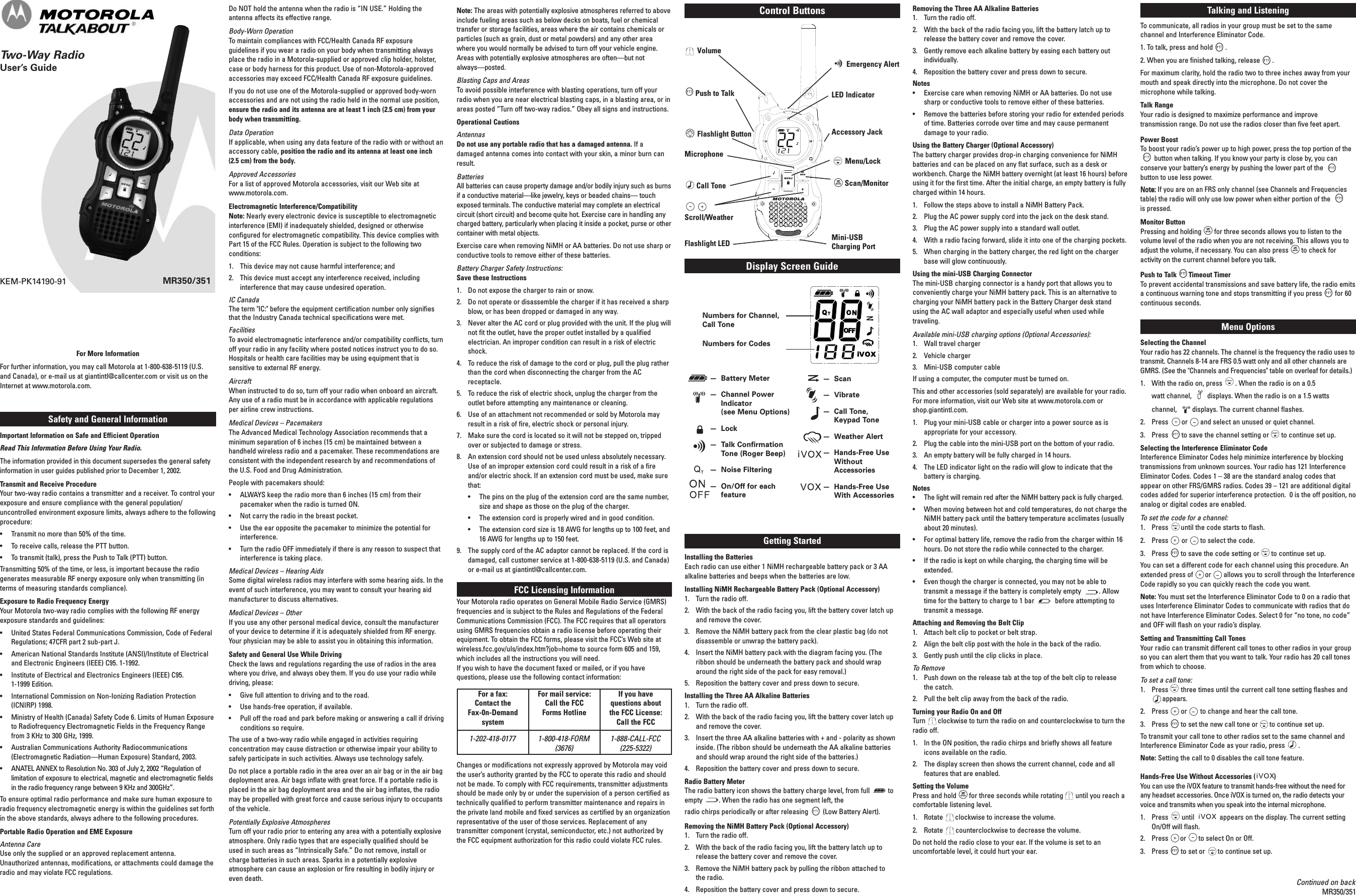 MR350/351KEM-PK14190-91Safety and General InformationImportant Information on Safe and Efficient OperationRead This Information Before Using Your Radio.The information provided in this document supersedes the general safetyinformation in user guides published prior to December 1, 2002.Transmit and Receive ProcedureYour two-way radio contains a transmitter and a receiver. To control yourexposure and ensure compliance with the general population/uncontrolled environment exposure limits, always adhere to the followingprocedure:• Transmit no more than 50% of the time.• To receive calls, release the PTT button.• To transmit (talk), press the Push to Talk (PTT) button.Transmitting 50% of the time, or less, is important because the radiogenerates measurable RF energy exposure only when transmitting (interms of measuring standards compliance).Exposure to Radio Frequency EnergyYour Motorola two-way radio complies with the following RF energyexposure standards and guidelines:• United States Federal Communications Commission, Code of FederalRegulations; 47CFR part 2 sub-part J.• American National Standards Institute (ANSI)/Institute of Electricaland Electronic Engineers (IEEE) C95. 1-1992.• Institute of Electrical and Electronics Engineers (IEEE) C95.1-1999 Edition.• International Commission on Non-Ionizing Radiation Protection(ICNIRP) 1998.• Ministry of Health (Canada) Safety Code 6. Limits of Human Exposureto Radiofrequency Electromagnetic Fields in the Frequency Rangefrom 3 KHz to 300 GHz, 1999.• Australian Communications Authority Radiocommunications(Electromagnetic Radiation—Human Exposure) Standard, 2003.• ANATEL ANNEX to Resolution No. 303 of July 2, 2002 “Regulation oflimitation of exposure to electrical, magnetic and electromagnetic fieldsin the radio frequency range between 9 KHz and 300GHz”.To ensure optimal radio performance and make sure human exposure toradio frequency electromagnetic energy is within the guidelines set forthin the above standards, always adhere to the following procedures.Portable Radio Operation and EME ExposureAntenna CareUse only the supplied or an approved replacement antenna.Unauthorized antennas, modifications, or attachments could damage theradio and may violate FCC regulations.Do NOT hold the antenna when the radio is “IN USE.” Holding theantenna affects its effective range.Body-Worn OperationTo maintain compliances with FCC/Health Canada RF exposureguidelines if you wear a radio on your body when transmitting alwaysplace the radio in a Motorola-supplied or approved clip holder, holster,case or body harness for this product. Use of non-Motorola-approvedaccessories may exceed FCC/Health Canada RF exposure guidelines.If you do not use one of the Motorola-supplied or approved body-wornaccessories and are not using the radio held in the normal use position,ensure the radio and its antenna are at least 1 inch (2.5 cm) from yourbody when transmitting.Data OperationIf applicable, when using any data feature of the radio with or without anaccessory cable, position the radio and its antenna at least one inch(2.5 cm) from the body.Approved AccessoriesFor a list of approved Motorola accessories, visit our Web site atwww.motorola.com.Electromagnetic Interference/CompatibilityNote: Nearly every electronic device is susceptible to electromagneticinterference (EMI) if inadequately shielded, designed or otherwiseconfigured for electromagnetic compatibility. This device complies withPart 15 of the FCC Rules. Operation is subject to the following twoconditions:1. This device may not cause harmful interference; and2. This device must accept any interference received, includinginterference that may cause undesired operation.IC CanadaThe term &quot;IC:&quot; before the equipment certification number only signifiesthat the Industry Canada technical specifications were met.FacilitiesTo avoid electromagnetic interference and/or compatibility conflicts, turnoff your radio in any facility where posted notices instruct you to do so.Hospitals or health care facilities may be using equipment that issensitive to external RF energy.AircraftWhen instructed to do so, turn off your radio when onboard an aircraft.Any use of a radio must be in accordance with applicable regulationsper airline crew instructions.Medical Devices – PacemakersThe Advanced Medical Technology Association recommends that aminimum separation of 6 inches (15 cm) be maintained between ahandheld wireless radio and a pacemaker. These recommendations areconsistent with the independent research by and recommendations ofthe U.S. Food and Drug Administration.People with pacemakers should:• ALWAYS keep the radio more than 6 inches (15 cm) from theirpacemaker when the radio is turned ON.• Not carry the radio in the breast pocket.• Use the ear opposite the pacemaker to minimize the potential forinterference.• Turn the radio OFF immediately if there is any reason to suspect thatinterference is taking place.Medical Devices – Hearing AidsSome digital wireless radios may interfere with some hearing aids. In theevent of such interference, you may want to consult your hearing aidmanufacturer to discuss alternatives.Medical Devices – OtherIf you use any other personal medical device, consult the manufacturerof your device to determine if it is adequately shielded from RF energy.Your physician may be able to assist you in obtaining this information.Safety and General Use While DrivingCheck the laws and regulations regarding the use of radios in the areawhere you drive, and always obey them. If you do use your radio whiledriving, please:• Give full attention to driving and to the road.• Use hands-free operation, if available.• Pull off the road and park before making or answering a call if drivingconditions so require.The use of a two-way radio while engaged in activities requiringconcentration may cause distraction or otherwise impair your ability tosafely participate in such activities. Always use technology safely.Do not place a portable radio in the area over an air bag or in the air bagdeployment area. Air bags inflate with great force. If a portable radio isplaced in the air bag deployment area and the air bag inflates, the radiomay be propelled with great force and cause serious injury to occupantsof the vehicle.Potentially Explosive AtmospheresTurn off your radio prior to entering any area with a potentially explosiveatmosphere. Only radio types that are especially qualified should beused in such areas as “Intrinsically Safe.” Do not remove, install orcharge batteries in such areas. Sparks in a potentially explosiveatmosphere can cause an explosion or fire resulting in bodily injury oreven death.For More InformationFor further information, you may call Motorola at 1-800-638-5119 (U.S.and Canada), or e-mail us at giantintl@callcenter.com or visit us on theInternet at www.motorola.com.Note: The areas with potentially explosive atmospheres referred to aboveinclude fueling areas such as below decks on boats, fuel or chemicaltransfer or storage facilities, areas where the air contains chemicals orparticles (such as grain, dust or metal powders) and any other areawhere you would normally be advised to turn off your vehicle engine.Areas with potentially explosive atmospheres are often—but notalways—posted.Blasting Caps and AreasTo avoid possible interference with blasting operations, turn off yourradio when you are near electrical blasting caps, in a blasting area, or inareas posted “Turn off two-way radios.” Obey all signs and instructions.Operational CautionsAntennasDo not use any portable radio that has a damaged antenna. If adamaged antenna comes into contact with your skin, a minor burn canresult.BatteriesAll batteries can cause property damage and/or bodily injury such as burnsif a conductive material—like jewelry, keys or beaded chains— touchexposed terminals. The conductive material may complete an electricalcircuit (short circuit) and become quite hot. Exercise care in handling anycharged battery, particularly when placing it inside a pocket, purse or othercontainer with metal objects.Exercise care when removing NiMH or AA batteries. Do not use sharp orconductive tools to remove either of these batteries.Battery Charger Safety Instructions:Save these Instructions1. Do not expose the charger to rain or snow.2. Do not operate or disassemble the charger if it has received a sharpblow, or has been dropped or damaged in any way.3. Never alter the AC cord or plug provided with the unit. If the plug willnot fit the outlet, have the proper outlet installed by a qualifiedelectrician. An improper condition can result in a risk of electricshock.4. To reduce the risk of damage to the cord or plug, pull the plug ratherthan the cord when disconnecting the charger from the ACreceptacle.5. To reduce the risk of electric shock, unplug the charger from theoutlet before attempting any maintenance or cleaning.6. Use of an attachment not recommended or sold by Motorola mayresult in a risk of fire, electric shock or personal injury.7. Make sure the cord is located so it will not be stepped on, trippedover or subjected to damage or stress.8. An extension cord should not be used unless absolutely necessary.Use of an improper extension cord could result in a risk of a fireand/or electric shock. If an extension cord must be used, make surethat:• The pins on the plug of the extension cord are the same number,size and shape as those on the plug of the charger.• The extension cord is properly wired and in good condition.• The extension cord size is 18 AWG for lengths up to 100 feet, and16 AWG for lengths up to 150 feet.9. The supply cord of the AC adaptor cannot be replaced. If the cord isdamaged, call customer service at 1-800-638-5119 (U.S. and Canada)or e-mail us at giantintl@callcenter.com.FCC Licensing InformationYour Motorola radio operates on General Mobile Radio Service (GMRS)frequencies and is subject to the Rules and Regulations of the FederalCommunications Commission (FCC). The FCC requires that all operatorsusing GMRS frequencies obtain a radio license before operating theirequipment. To obtain the FCC forms, please visit the FCC’s Web site atwireless.fcc.gov/uls/index.htm?job=home to source form 605 and 159,which includes all the instructions you will need.If you wish to have the document faxed or mailed, or if you havequestions, please use the following contact information:Changes or modifications not expressly approved by Motorola may voidthe user’s authority granted by the FCC to operate this radio and shouldnot be made. To comply with FCC requirements, transmitter adjustmentsshould be made only by or under the supervision of a person certified astechnically qualified to perform transmitter maintenance and repairs inthe private land mobile and fixed services as certified by an organizationrepresentative of the user of those services. Replacement of anytransmitter component (crystal, semiconductor, etc.) not authorized bythe FCC equipment authorization for this radio could violate FCC rules.®Removing the Three AA Alkaline Batteries1. Turn the radio off.2. With the back of the radio facing you, lift the battery latch up torelease the battery cover and remove the cover.3. Gently remove each alkaline battery by easing each battery outindividually.4. Reposition the battery cover and press down to secure.Notes• Exercise care when removing NiMH or AA batteries. Do not usesharp or conductive tools to remove either of these batteries.• Remove the batteries before storing your radio for extended periodsof time. Batteries corrode over time and may cause permanentdamage to your radio.Using the Battery Charger (Optional Accessory)The battery charger provides drop-in charging convenience for NiMHbatteries and can be placed on any flat surface, such as a desk orworkbench. Charge the NiMH battery overnight (at least 16 hours) beforeusing it for the first time. After the initial charge, an empty battery is fullycharged within 14 hours.1. Follow the steps above to install a NiMH Battery Pack.2. Plug the AC power supply cord into the jack on the desk stand.3. Plug the AC power supply into a standard wall outlet.4. With a radio facing forward, slide it into one of the charging pockets.5. When charging in the battery charger, the red light on the chargerbase will glow continuously.Using the mini-USB Charging ConnectorThe mini-USB charging connector is a handy port that allows you toconveniently charge your NiMH battery pack. This is an alternative tocharging your NiMH battery pack in the Battery Charger desk standusing the AC wall adaptor and especially useful when used whiletraveling.Available mini-USB charging options (Optional Accessories):1. Wall travel charger2. Vehicle charger3. Mini-USB computer cableIf using a computer, the computer must be turned on.This and other accessories (sold separately) are available for your radio.For more information, visit our Web site at www.motorola.com orshop.giantintl.com.1. Plug your mini-USB cable or charger into a power source as isappropriate for your accessory.2. Plug the cable into the mini-USB port on the bottom of your radio.3. An empty battery will be fully charged in 14 hours.4. The LED indicator light on the radio will glow to indicate that thebattery is charging.Notes• The light will remain red after the NiMH battery pack is fully charged.• When moving between hot and cold temperatures, do not charge theNiMH battery pack until the battery temperature acclimates (usuallyabout 20 minutes).• For optimal battery life, remove the radio from the charger within 16hours. Do not store the radio while connected to the charger.• If the radio is kept on while charging, the charging time will beextended.• Even though the charger is connected, you may not be able totransmit a message if the battery is completely empty . Allowtime for the battery to charge to 1 bar before attempting totransmit a message.Attaching and Removing the Belt Clip1. Attach belt clip to pocket or belt strap.2. Align the belt clip post with the hole in the back of the radio.3. Gently push until the clip clicks in place.To Remove1. Push down on the release tab at the top of the belt clip to releasethe catch.2. Pull the belt clip away from the back of the radio.Turning your Radio On and OffTurn clockwise to turn the radio on and counterclockwise to turn theradio off.1. In the ON position, the radio chirps and briefly shows all featureicons available on the radio.2. The display screen then shows the current channel, code and allfeatures that are enabled.Setting the VolumePress and hold for three seconds while rotating until you reach acomfortable listening level.1. Rotate clockwise to increase the volume.2. Rotate counterclockwise to decrease the volume.Do not hold the radio close to your ear. If the volume is set to anuncomfortable level, it could hurt your ear.Talking and ListeningTalking and ListeningTo communicate, all radios in your group must be set to the samechannel and Interference Eliminator Code.1. To talk, press and hold .2. When you are finished talking, release .For maximum clarity, hold the radio two to three inches away from yourmouth and speak directly into the microphone. Do not cover themicrophone while talking.Talk RangeYour radio is designed to maximize performance and improvetransmission range. Do not use the radios closer than five feet apart.Power BoostTo boost your radio’s power up to high power, press the top portion of thebutton when talking. If you know your party is close by, you canconserve your battery’s energy by pushing the lower part of thebutton to use less power.NNoottee::If you are on an FRS only channel (see Channels and Frequenciestable) the radio will only use low power when either portion of theis pressed.Monitor ButtonPressing and holding for three seconds allows you to listen to thevolume level of the radio when you are not receiving. This allows you toadjust the volume, if necessary. You can also press to check foractivity on the current channel before you talk.Push to Talk Timeout TimerTo prevent accidental transmissions and save battery life, the radio emitsa continuous warning tone and stops transmitting if you press for 60continuous seconds.Menu OptionsSelecting the ChannelYour radio has 22 channels. The channel is the frequency the radio uses totransmit. Channels 8-14 are FRS 0.5 watt only and all other channels areGMRS. (See the &quot;Channels and Frequencies&quot; table on overleaf for details.)1.  With the radio on, press . When the radio is on a 0.5 watt channel,  displays. When the radio is on a 1.5 watts channel,  displays. The current channel flashes.2.  Press or and select an unused or quiet channel.3.  Press to save the channel setting or to continue set up.Selecting the Interference Eliminator CodeInterference Eliminator Codes help minimize interference by blockingtransmissions from unknown sources. Your radio has 121 InterferenceEliminator Codes. Codes 1 – 38 are the standard analog codes thatappear on other FRS/GMRS radios. Codes 39 – 121 are additional digitalcodes added for superior interference protection.  0 is the off position, noanalog or digital codes are enabled.To set the code for a channel:1.  Press until the code starts to flash.2.  Press or to select the code.3. Press to save the code setting or to continue set up.You can set a different code for each channel using this procedure. Anextended press of or allows you to scroll through the InterferenceCode rapidly so you can quickly reach the code you want.Note: You must set the Interference Eliminator Code to 0 on a radio thatuses Interference Eliminator Codes to communicate with radios that donot have Interference Eliminator Codes. Select 0 for “no tone, no code”and OFF will flash on your radio’s display.Setting and Transmitting Call TonesYour radio can transmit different call tones to other radios in your groupso you can alert them that you want to talk. Your radio has 20 call tonesfrom which to choose. To set a call tone:1.  Press three times until the current call tone setting flashes and        appears. 2.  Press or to change and hear the call tone.3.  Press to set the new call tone or to continue set up.To transmit your call tone to other radios set to the same channel andInterference Eliminator Code as your radio, press .Note: Setting the call to 0 disables the call tone feature.Hands-Free Use Without Accessories ( )You can use the iVOX feature to transmit hands-free without the need forany headset accessories. Once iVOX is turned on, the radio detects yourvoice and transmits when you speak into the internal microphone.1.  Press until  appears on the display. The current settingOn/Off will flash.2.  Press or to select On or Off.3.  Press to set or to continue set up.Display Screen GuideNumbers for Channel,Call ToneNumbers for CodesMR350 / MR355 LCD LINE ART— Battery Meter— Channel PowerIndicator (see Menu Options)— Lock— Talk ConfirmationTone (Roger Beep)— Noise Filtering— On/Off for eachfeature— Scan— Vibrate— Call Tone, Keypad Tone— Weather Alert— Hands-Free UseWithoutAccessories— Hands-Free UseWith AccessoriesContinued on backMR350/351Control ButtonsMR350 / MR355 LCD LINE ARTMR350R Radio line drawingVolumePush to TalkFlashlight ButtonMicrophoneCall ToneScroll/WeatherFlashlight LED Emergency AlertLED IndicatorAccessory JackMenu/LockScan/MonitorMini-USB Charging PortGetting StartedInstalling the BatteriesEach radio can use either 1 NiMH rechargeable battery pack or 3 AAalkaline batteries and beeps when the batteries are low.Installing NiMH Rechargeable Battery Pack (Optional Accessory)1.  Turn the radio off.2.  With the back of the radio facing you, lift the battery cover latch upand remove the cover.3.  Remove the NiMH battery pack from the clear plastic bag (do notdisassemble or unwrap the battery pack).4.  Insert the NiMH battery pack with the diagram facing you. (Theribbon should be underneath the battery pack and should wraparound the right side of the pack for easy removal.)5.  Reposition the battery cover and press down to secure.Installing the Three AA Alkaline Batteries1. Turn the radio off.2.  With the back of the radio facing you, lift the battery cover latch upand remove the cover.3.  Insert the three AA alkaline batteries with + and - polarity as showninside. (The ribbon should be underneath the AA alkaline batteriesand should wrap around the right side of the batteries.)4.  Reposition the battery cover and press down to secure. Radio Battery MeterThe radio battery icon shows the battery charge level, from full  toempty . When the radio has one segment left, the radio chirps periodically or after releasing (Low Battery Alert).Removing the NiMH Battery Pack (Optional Accessory)1. Turn the radio off.2. With the back of the radio facing you, lift the battery latch up torelease the battery cover and remove the cover.3. Remove the NiMH battery pack by pulling the ribbon attached to the radio.4. Reposition the battery cover and press down to secure.For a fax: Contact the Fax-0n-DemandsystemFor mail service: Call the FCC Forms HotlineIf you have questions about the FCC License: Call the FCC1-202-418-0177 1-800-418-FORM(3676)1-888-CALL-FCC(225-5322)Two-Way RadioUser’s Guide 