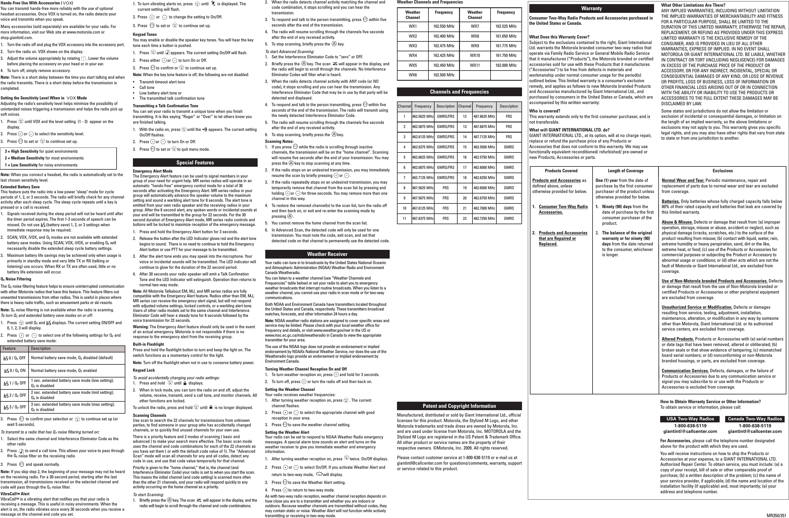 Channel Frequency Description Channel Frequency Description1 462.5625 MHz GMRS/FRS 12 467.6625 MHz FRS2 462.5875 MHz GMRS/FRS 13 467.6875 MHz FRS3 462.6125 MHz GMRS/FRS 14 467.7125 MHz FRS4 462.6375 MHz GMRS/FRS 15 462.5500 MHz GMRS5 462.6625 MHz GMRS/FRS 16 462.5750 MHz GMRS6 462.6875 MHz GMRS/FRS 17 462.6000 MHz GMRS7 462.7125 MHz GMRS/FRS 18 462.6250 MHz GMRS8 467.5625 MHz FRS 19 462.6500 MHz GMRS9 467.5875 MHz FRS 20 462.6750 MHz GMRS10 467.6125 MHz FRS 21 462.7000 MHz GMRS11 467.6375 MHz FRS 22 462.7250 MHz GMRSHands-Free Use With Accessories ( )You can transmit hands-free more reliably with the use of optionalheadset accessories. Once VOX is turned on, the radio detects yourvoice and transmits when you speak.Many accessories (sold separately) are available for your radio. Formore information, visit our Web site at www.motorola.com orshop.giantintl.com.1.  Turn the radio off and plug the VOX accessory into the accessory port.2.  Turn the radio on. VOX shows on the display.3.  Adjust the volume appropriately by rotating . Lower the volumebefore placing the accessory on your head or in your ear.4.  To turn off, simply remove accessory.Note: There is a short delay between the time you start talking and whenthe radio transmits. There is a short delay before the transmission iscompleted.Setting the Sensitivity Level When in  ModeAdjusting the radio’s sensitivity level helps minimize the possibility ofunintended noises triggering a transmission and helps the radio pick upsoft voices.1.  Press until VOX and the level setting  (1 - 3)  appear on thedisplay.2.  Press or to select the sensitivity level.3.  Press to set or to continue set up.3 = High Sensitivity for quiet environments2 = Medium Sensitivity for most environments1 = Low Sensitivity for noisy environmentsNote: When you connect a headset, the radio is automatically set to thelast chosen sensitivity level.Extended Battery SaveThis feature puts the radio into a low power &quot;sleep&quot; mode for cycleperiods of 1, 2, or 3 seconds. The radio will briefly check for any channelactivity after each sleep cycle. The sleep cycle repeats until a key ispressed or a call is received.1.  Signals received during the sleep period will not be heard until afterthe timer period expires. The first 1-3 seconds of speech can bemissed. Do not use  (battery save) 1, 2, or 3 settings whenimmediate response may be required.2.  SCAN, VOX, iVOX, and QTmodes are not available with extendedbattery save modes. Using SCAN, VOX, iVOX, or enabling QTwillnecessarily disable the extended sleep cycle battery settings.3.  Maximum battery life savings may be achieved only when usage isprimarily in standby mode and very little TX or RX (talking orlistening) use occurs. When RX or TX are often used, little or nobattery life extension will occur.QTNoise FilteringThe QTnoise filtering feature helps to ensure uninterrupted communicationwith other Motorola radios that have this feature. This feature filters outunwanted transmissions from other radios. This is useful in places wherethere is heavy radio traffic, such as amusement parks or ski resorts.Note: QTnoise filtering is not available when the radio is scanning.To turn QTand extended battery save modes on or off:1.  Press  until QTand  displays. The current setting ON/OFF and0, 1, 2, 3 will display.2.  Press  or  to select one of the following settings for QTandextended battery save mode:3.  Press  to confirm your selection or  to continue set up (orwait 5 seconds).To transmit to a radio that has QTnoise filtering turned on:1.  Select the same channel and Interference Eliminator Code as theother radio2.  Press        to send a call tone. This allows your voice to pass throughthe QTnoise filter on the receiving radio3.  Press  and speak normally.Note: If you skip step 2, the beginning of your message may not be heardon the receiving radio. For a 30-second period, starting after the lasttransmission, all transmissions received on the selected channel andcode will pass through the QTnoise filter.VibraCallTM AlertVibraCallTM is a vibrating alert that notifies you that your radio isreceiving a message. This is useful in noisy environments. When thealert is on, the radio vibrates once every 30 seconds when you receive amessage on the channel and code you set.1. To turn vibrating alerts on, press  until  is displayed. The current setting will flash.2.  Press  or  to change the setting to On/Off.3.  Press  to set or  to continue set up. Keypad TonesYou may enable or disable the speaker key tones. You will hear the keytone each time a button is pushed.1.  Press until appears. The current setting On/Off will flash.2.  Press either or to turn On or Off.3.  Press to confirm or to continue set up.Note: When the key tone feature is off, the following are not disabled:•  Transmit timeout alert tone•  Call tone•  Low battery alert tone or•  The transmitted talk confirmation toneTransmitting a Talk Confirmation ToneYou can set your radio to transmit a unique tone when you finishtransmitting. It is like saying “Roger” or “Over” to let others know youare finished talking.1.  With the radio on, press until the appears. The current settingOn/Off flashes.2.  Press or to turn On or Off.3.  Press to set or to quit menu mode.Special Features Emergency Alert ModeThe Emergency Alert feature can be used to signal members in yourgroup of your need for urgent help. MR series radios will operate in anautomatic “hands-free” emergency control mode for a total of 30seconds after activating the Emergency Alert. MR series radios in yourgroup will automatically advance the speaker volume to the maximumsetting and sound a warbling alert tone for 8 seconds. The alert tone isemitted from your own radio speaker and the receiving radios in yourgroup. After the 8 second alert, any spoken words or incidental sounds atyour end will be transmitted to the group for 22 seconds. For the 30second duration of Emergency Alert mode, MR series radio controls andbuttons will be locked to maximize reception of the emergency message. 1. Press and hold the Emergency Alert button for 3 seconds. 2. Release the button after the LED Indicator glows red and the alert tonebegins to sound.  There is no need to continue to hold the EmergencyAlert button or use PTT for your message to be transmitted.3. After the alert tone ends you may speak into the microphone. Yourvoice or incidental sounds will be transmitted. The LED indicator willcontinue to glow for the duration of the 22 second period.4.  After 30 seconds your radio speaker will emit a Talk ConfimationTone and the LED Indicator will extinguish. Operation then returns tonormal two-way mode. Note: All Motorola Talkabout EM, MJ, and MR series radios are fullycompatible with the Emergency Alert feature. Radios other than EM, MJ,MR series can receive the emergency alert signal, but will not respondwith adjusted volume settings, locked controls, or a warbling alert tone.Users of other radio models set to the same channel and InterferenceEliminator Code will hear a steady tone for 8 seconds followed by thevoice transmission for 22 seconds.Warning: The Emergency Alert feature should only be used in the eventof an actual emergency. Motorola is not responsible if there is noresponse to the emergency alert from the receiving group. Built-in FlashlightPress and hold the flashlight button to turn and keep the light on. Theswitch functions as a momentary control for the light.Note: Turn off the flashlight when not in use to conserve battery power.Keypad LockTo avoid accidentally changing your radio settings:1.  Press and hold  until displays.2.  When in lock mode, you can turn the radio on and off, adjust thevolume, receive, transmit, send a call tone, and monitor channels. Allother functions are locked.To unlock the radio, press and hold until is no longer displayed.Scanning ChannelsUse scan to search the 22 channels for transmissions from unknownparties, to find someone in your group who has accidentally changedchannels, or to quickly find unused channels for your own use.There is a priority feature and 2 modes of scanning ( basic andadvanced ) to make your search more effective. The basic scan modeuses the channel and code combinations for each of the 22 channels asyou have set them ( or with the default code value of 1). The “AdvancedScan” mode will scan all channels for any and all codes, detect anycode in use, and use that code value temporarily for that channel.Priority is given to the “home channel,” that is, the channel (andInterference Eliminator Code) your radio is set to when you start the scan.This means the initial channel (and code setting) is scanned more oftenthan the other 21 channels, and your radio will respond quickly to anyactivity occurring on the home channel as a priority.To start Scanning:1.  Briefly press the key. The scan will appear in the display, and theradio will begin to scroll through the channel and code combinations.2.  When the radio detects channel activity matching the channel andcode combination, it stops scrolling and you can hear thetransmission.3.  To respond and talk to the person transmitting, press within fiveseconds after the end of the transmission.4.  The radio will resume scrolling through the channels five secondsafter the end of any received activity.5.  To stop scanning, briefly press the key.To start Advanced Scanning:1.  Set the Interference Eliminator Code to “zero” or OFF.2.  Briefly press the key. The scan will appear in the display, andthe radio will begin to scroll through the channels. No InterferenceEliminator Codes will filter what is heard.3.  When the radio detects channel activity with ANY code (or NOcode), it stops scrolling and you can hear the transmission. AnyInterference Eliminator Code that may be in use by that party will bedetected and displayed.4.  To respond and talk to the person transmitting, press within fiveseconds of the end of the transmission. The radio will transmit usingthe newly detected Interference Eliminator Code.5.  The radio will resume scrolling through the channels five secondsafter the end of any received activity.6.  To stop scanning, briefly press the key.Scanning Notes:1.  If you press while the radio is scrolling through inactivechannels, the transmission will be on the “home channel”. Scanningwill resume five seconds after the end of your transmission. You maypress the key to stop scanning at any time.2.  If the radio stops on an undesired transmission, you may immediatelyresume the scan by briefly pressing or .3.  If the radio repeatedly stops on an undesired transmission, you maytemporarily remove that channel from the scan list by pressing andholding or for three seconds. You may remove more than onechannel in this way.4.  To restore the removed channel(s) to the scan list, turn the radio offand then back on, or exit and re-enter the scanning mode bypressing .5.  You cannot remove the home channel from the scan list.6.  In Advanced Scan, the detected code will only be used for onetransmission. You must note the code, exit scan, and set thatdetected code on that channel to permanently use the detected code.Weather Receiver Your radio can tune in to broadcasts by the United States National Oceanicand Atmospheric Administration (NOAA) Weather Radio and EnvironmentCanada Weatheradio.You can listen to a weather channel (see “Weather Channels andFrequencies” table below) or set your radio to alert you to emergencyweather broadcasts that interrupt routine broadcasts. When you listen to aweather channel, you cannot use your radio in scan mode or for two-waycommunications.Both NOAA and Environment Canada have transmitters located throughoutthe United States and Canada, respectively. These transmitters broadcastwatches, forecasts, and other information 24 hours a day.Note: NOAA weather radio stations are assigned to cover specific areas andservice may be limited. Please check with your local weather office forfrequency and details, or visit www.weather.gov/nwr in the US or www.msc.ec.gc.ca/msb/weatheradio in Canada to view the appropriatetransmitter for your area.The use of the NOAA logo does not provide an endorsement or impliedendorsement by NOAA’s National Weather Service, nor does the use of theWeatheradio logo provide an endorsement or implied endorsement byEnvironment Canada.Turning Weather Channel Reception On and Off1.  To turn weather reception on, press and hold for 3 seconds.2.  To turn off, press or turn the radio off and then back on.Setting the Weather ChannelYour radio receives weather frequencies:1. After turning weather reception on, press . The current channel flashes.2.  Press or to select the appropriate channel with goodreception in your area.3.  Press to save the weather channel setting.Setting the Weather AlertYour radio can be set to respond to NOAA Weather Radio emergencymessages. A special alarm tone sounds an alert and turns on theweather receiver to give you immediate weather and emergencyinformation.1.  After turning weather reception on, press twice. On/Off displays.2.  Press or to select On/Off. If you activate Weather Alert andreturn to two-way mode,  will display.3.  Press to save the Weather Alert setting.4.  Press to return to two-way mode.As with two-way radio reception, weather channel reception depends onhow close you are to a transmitter and whether you are indoors oroutdoors. Because weather channels are transmitted without codes, theymay contain static or noise. Weather Alert will not function while activelytransmitting or receiving in two-way mode.Products CoveredProducts and Accessories asdefined above, unlessotherwise provided for below.1.  Consumer Two-Way RadioAccessories.2.  Products and Accessoriesthat are Repaired orReplaced.Length of Coverage One (1) year from the date ofpurchase by the first consumerpurchaser of the product unlessotherwise provided for below.1.  Ninety (90) days from thedate of purchase by the firstconsumer purchaser of theproduct.2.  The balance of the originalwarranty or for ninety (90)days from the date returnedto the consumer, whicheveris longer.ExclusionsNormal Wear and Tear. Periodic maintenance, repair andreplacement of parts due to normal wear and tear are excludedfrom coverage. Batteries. Only batteries whose fully charged capacity falls below80% of their rated capacity and batteries that leak are covered bythis limited warranty.Abuse &amp; Misuse. Defects or damage that result from: (a) improperoperation, storage, misuse or abuse, accident or neglect, such asphysical damage (cracks, scratches, etc.) to the surface of theproduct resulting from misuse; (b) contact with liquid, water, rain,extreme humidity or heavy perspiration, sand, dirt or the like,extreme heat, or food; (c) use of the Products or Accessories forcommercial purposes or subjecting the Product or Accessory toabnormal usage or conditions; or (d) other acts which are not thefault of Motorola or Giant International Ltd., are excluded fromcoverage.Use of Non-Motorola branded Products and Accessories. Defectsor damage that result from the use of Non-Motorola branded orcertified Products or Accessories or other peripheral equipmentare excluded from coverage.Unauthorized Service or Modification. Defects or damagesresulting from service, testing, adjustment, installation,maintenance, alteration, or modification in any way by someoneother than Motorola, Giant International Ltd. or its authorizedservice centers, are excluded from coverage.Altered Products. Products or Accessories with (a) serial numbersor date tags that have been removed, altered or obliterated; (b)broken seals or that show evidence of tampering; (c) mismatchedboard serial numbers; or (d) nonconforming or non-Motorolabranded housings, or parts, are excluded from coverage.Communication Services. Defects, damages, or the failure ofProducts or Accessories due to any communication service orsignal you may subscribe to or use with the Products orAccessories is excluded from coverage.WarrantyConsumer Two-Way Radio Products and Accessories purchased inthe United States or Canada.What Does this Warranty Cover?Subject to the exclusions contained to the right, Giant InternationalLtd. warrants the Motorola branded consumer two-way radios thatoperate via Family Radio Service or General Mobile Radio Servicethat it manufactures (“Products”), the Motorola branded or certifiedaccessories sold for use with these Products that it manufactures(“Accessories”) to be free from defects in materials andworkmanship under normal consumer usage for the period(s)outlined below. This limited warranty is a consumer’s exclusiveremedy, and applies as follows to new Motorola branded Productsand Accessories manufactured by Giant International Ltd., andpurchased by consumers in the United States or Canada, which areaccompanied by this written warranty:Who is covered?This warranty extends only to the first consumer purchaser, and isnot transferable.What will GIANT INTERNATIONAL LTD. do?GIANT INTERNATIONAL LTD., at its option, will at no charge repair,replace or refund the purchase price of any Products orAccessories that does not conform to this warranty. We may usefunctionally equivalent reconditioned/ refurbished/ pre-owned ornew Products, Accessories or parts.What Other Limitations Are There?ANY IMPLIED WARRANTIES, INCLUDING WITHOUT LIMITATIONTHE IMPLIED WARRANTIES OF MERCHANTABILITY AND FITNESSFOR A PARTICULAR PURPOSE, SHALL BE LIMITED TO THEDURATION OF THIS LIMITED WARRANTY, OTHERWISE THE REPAIR,REPLACEMENT, OR REFUND AS PROVIDED UNDER THIS EXPRESSLIMITED WARRANTY IS THE EXCLUSIVE REMEDY OF THECONSUMER, AND IS PROVIDED IN LIEU OF ALL OTHERWARRANTIES, EXPRESS OF IMPLIED. IN NO EVENT SHALLMOTOROLA OR GIANT INTERNATIONAL LTD. BE LIABLE, WHETHERIN CONTRACT OR TORT (INCLUDING NEGLIGENCE) FOR DAMAGESIN EXCESS OF THE PURCHASE PRICE OF THE PRODUCT ORACCESSORY, OR FOR ANY INDIRECT, INCIDENTAL, SPECIAL ORCONSEQUENTIAL DAMAGES OF ANY KIND, OR LOSS OF REVENUEOR PROFITS, LOSS OF BUSINESS, LOSS OF INFORMATION OROTHER FINANCIAL LOSS ARISING OUT OF OR IN CONNECTIONWITH THE ABILITY OR INABILITY TO USE THE PRODUCTS ORACCESSORIES TO THE FULL EXTENT THESE DAMAGES MAY BEDISCLAIMED BY LAW.Some states and jurisdictions do not allow the limitation orexclusion of incidental or consequential damages, or limitation onthe length of an implied warranty, so the above limitations orexclusions may not apply to you. This warranty gives you specificlegal rights, and you may also have other rights that vary from stateto state or from one jurisdiction to another.Patent and Copyright InformationManufactured, distributed or sold by Giant International Ltd., officiallicensee for this product. Motorola, the Stylized M Logo, and otherMotorola trademarks and trade dress are owned by Motorola, Inc.and are used under license from Motorola, Inc. MOTOROLA and theStylized M Logo are registered in the US Patent &amp; Trademark Office.All other product or service names are the property of theirrespective owners. ©Motorola, Inc. 2009. All rights reserved.Please contact customer service at 1-800-638-5119 or e-mail us atgiantintl@callcenter.com for questions/comments, warranty, supportor service related to this product.MR350/351Weather Channels and FrequenciesWeatherChannelFrequency WeatherChannelFrequencyWX1 162.550 MHz WX7 162.525 MHzWX2 162.400 MHz WX8 161.650 MHzWX3 162.475 MHz WX9 161.775 MHzWX4 162.425 MHz WX10 161.750 MHzWX5 162.450 MHz WX11 162.000 MHzWX6 162.500 MHzChannels and Frequencies How to Obtain Warranty Service or Other Information?To obtain service or information, please call:USA Two-Way Radios Canada Two-Way Radios1-800-638-5119 1-800-638-5119giantintl@callcenter.com giantintl@callcenter.comFor Accessories, please call the telephone number designatedabove for the product with which they are used.You will receive instructions on how to ship the Products orAccessories at your expense, to a GIANT INTERNATIONAL LTD.Authorized Repair Center. To obtain service, you must include: (a) acopy of your receipt, bill of sale or other comparable proof ofpurchase; (b) a written description of the problem; (c) the name ofyour service provider, if applicable; (d) the name and location of theinstallation facility (if applicable) and, most importantly; (e) youraddress and telephone number.Feature Description0 / QTOFF Normal battery save mode, QTdisabled (default)0 / QTON Normal battery save mode, QTenabled1 / QTOFF 1 sec. extended battery save mode (low setting); QTis disabled2 / QTOFF 2 sec. extended battery save mode (mid setting); QTis disabled3 / QTOFF 3 sec. extended battery save mode (max setting); QTis disabled