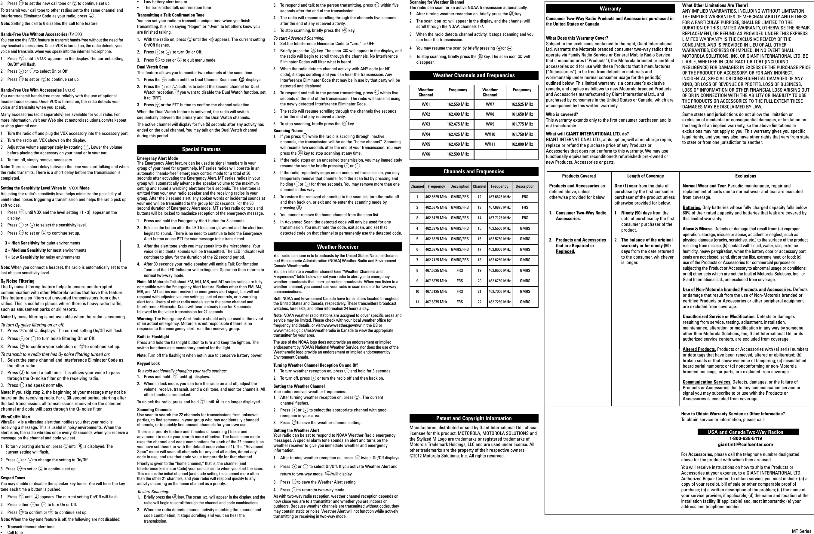 Channel Frequency Description Channel Frequency Description1 462.5625 MHz GMRS/FRS 12467.6625 MHz FRS2 462.5875 MHz GMRS/FRS 13467.6875 MHz FRS3 462.6125 MHz GMRS/FRS 14 467.7125 MHz FRS4 462.6375 MHz GMRS/FRS 15 462.5500 MHz GMRS5 462.6625 MHz GMRS/FRS 16462.5750 MHz GMRS6 462.6875 MHz GMRS/FRS 17462.6000 MHz GMRS7 462.7125 MHz GMRS/FRS 18 462.6250 MHz GMRS8 467.5625 MHz FRS 19 462.6500 MHz GMRS9 467.5875 MHz FRS 20 462.6750 MHz GMRS10 467.6125 MHz FRS 21 462.7000 MHz GMRS11 467.6375 MHz FRS 22 462.7250 MHz GMRS3.  Press to set the new call tone or to continue set up.To transmit your call tone to other radios set to the same channel andInterference Eliminator Code as your radio, press .Note: Setting the call to 0 disables the call tone feature.Hands-Free Use Without Accessories ( )You can use the iVOX feature to transmit hands-free without the need forany headset accessories. Once iVOX is turned on, the radio detects yourvoice and transmits when you speak into the internal microphone.1.  Press until  appears on the display. The current settingOn/Off will flash.2.  Press or to select On or Off.3.  Press to set or to continue set up.Hands-Free Use With Accessories ( )You can transmit hands-free more reliably with the use of optionalheadset accessories. Once VOX is turned on, the radio detects yourvoice and transmits when you speak.Many accessories (sold separately) are available for your radio. Formore information, visit our Web site at motorolasolutions.com/talkaboutor shop.giantintl.com.1.  Turn the radio off and plug the VOX accessory into the accessory port.2.  Turn the radio on. VOX shows on the display.3.  Adjust the volume appropriately by rotating . Lower the volumebefore placing the accessory on your head or in your ear.4.  To turn off, simply remove accessory.Note: There is a short delay between the time you start talking and whenthe radio transmits. There is a short delay before the transmission iscompleted.Setting the Sensitivity Level When in  ModeAdjusting the radio’s sensitivity level helps minimize the possibility ofunintended noises triggering a transmission and helps the radio pick upsoft voices.1.  Press until VOX and the level setting  (1 - 3)  appear on thedisplay.2.  Press or to select the sensitivity level.3.  Press to set or to continue set up.3 = High Sensitivity for quiet environments2 = Medium Sensitivity for most environments1 = Low Sensitivity for noisy environmentsNote: When you connect a headset, the radio is automatically set to thelast chosen sensitivity level.QTNoise FilteringThe QTnoise-filtering feature helps to ensure uninterruptedcommunication with other Motorola radios that have this feature.This feature also filters out unwanted transmissions from otherradios. This is useful in places where there is heavy radio traffic,such as amusement parks or ski resorts.Note: QTnoise filtering is not available when the radio is scanning.To turn QTnoise filtering on or off:1.  Press until displays. The current setting On/Off will flash.2.  Press or to turn noise filtering On or Off.3.  Press to confirm your selection or to continue set up.To transmit to a radio that has QTnoise filtering turned on:1.  Select the same channel and Interference Eliminator Code asthe other radio.2.  Press to send a call tone. This allows your voice to passthrough the QTnoise filter on the receiving radio.3.  Press and speak normally.Note: If you skip step 2, the beginning of your message may not beheard on the receiving radio. For a 30-second period, starting afterthe last transmission, all transmissions received on the selectedchannel and code will pass through the QTnoise filter.VibraCallTM AlertVibraCallTM is a vibrating alert that notifies you that your radio isreceiving a message. This is useful in noisy environments. When thealert is on, the radio vibrates once every 30 seconds when you receive amessage on the channel and code you set.1. To turn vibrating alerts on, press until is displayed. The current setting will flash.2.  Press or to change the setting to On/Off.3.  Press to set or to continue set up. Keypad TonesYou may enable or disable the speaker key tones. You will hear the keytone each time a button is pushed.1.  Press until appears. The current setting On/Off will flash.2.  Press either or to turn On or Off.3.  Press to confirm or to continue set up.Note: When the key tone feature is off, the following are not disabled:•  Transmit timeout alert tone•  Call tone•  Low battery alert tone or•  The transmitted talk confirmation toneTransmitting a Talk Confirmation ToneYou can set your radio to transmit a unique tone when you finishtransmitting. It is like saying “Roger” or “Over” to let others know youare finished talking.1.  With the radio on, press until the appears. The current settingOn/Off flashes.2.  Press or to turn On or Off.3.  Press to set or to quit menu mode.Dual Watch ScanThis feature allows you to monitor two channels at the same time.1. Press the button until the Dual Channel Scan icon displays.2. Press the or buttons to select the second channel for DualWatch reception. (if you want to disable the Dual Watch function, setit to ‘OFF’).3. Press or the PTT button to confirm the channel selection.When the Dual Watch feature is activated, the radio will switchsequentially between the primary and the Dual Watch channels.The active channel will display for five (5) seconds after any activity hasended on the dual channel. You may talk on the Dual Watch channelduring this period. Special Features Emergency Alert ModeThe Emergency Alert feature can be used to signal members in yourgroup of your need for urgent help. MT series radios will operate in anautomatic “hands-free” emergency control mode for a total of 30seconds after activating the Emergency Alert. MT series radios in yourgroup will automatically advance the speaker volume to the maximumsetting and sound a warbling alert tone for 8 seconds. The alert tone isemitted from your own radio speaker and the receiving radios in yourgroup. After the 8 second alert, any spoken words or incidental sounds atyour end will be transmitted to the group for 22 seconds. For the 30second duration of Emergency Alert mode, MT series radio controls andbuttons will be locked to maximize reception of the emergency message. 1. Press and hold the Emergency Alert button for 3 seconds. 2. Release the button after the LED Indicator glows red and the alert tonebegins to sound.  There is no need to continue to hold the EmergencyAlert button or use PTT for your message to be transmitted.3. After the alert tone ends you may speak into the microphone. Yourvoice or incidental sounds will be transmitted. The LED indicator willcontinue to glow for the duration of the 22 second period.4.  After 30 seconds your radio speaker will emit a Talk ConfirmationTone and the LED Indicator will extinguish. Operation then returns tonormal two-way mode. Note: All Motorola Talkabout EM, MJ, MR, and MT series radios are fullycompatible with the Emergency Alert feature. Radios other than EM, MJ,MR, and MT series can receive the emergency alert signal, but will notrespond with adjusted volume settings, locked controls, or a warblingalert tone. Users of other radio models set to the same channel andInterference Eliminator Code will hear a steady tone for 8 secondsfollowed by the voice transmission for 22 seconds.Warning: The Emergency Alert feature should only be used in the eventof an actual emergency. Motorola is not responsible if there is noresponse to the emergency alert from the receiving group. Built-in FlashlightPress and hold the flashlight button to turn and keep the light on. Theswitch functions as a momentary control for the light.Note: Turn off the flashlight when not in use to conserve battery power.Keypad LockTo avoid accidentally changing your radio settings:1.  Press and hold  until displays.2.  When in lock mode, you can turn the radio on and off, adjust thevolume, receive, transmit, send a call tone, and monitor channels. Allother functions are locked.To unlock the radio, press and hold until is no longer displayed.Scanning ChannelsUse scan to search the 22 channels for transmissions from unknownparties, to find someone in your group who has accidentally changedchannels, or to quickly find unused channels for your own use.There is a priority feature and 2 modes of scanning ( basic andadvanced ) to make your search more effective. The basic scan modeuses the channel and code combinations for each of the 22 channels asyou have set them ( or with the default code value of 1). The “AdvancedScan” mode will scan all channels for any and all codes, detect anycode in use, and use that code value temporarily for that channel.Priority is given to the “home channel,” that is, the channel (andInterference Eliminator Code) your radio is set to when you start the scan.This means the initial channel (and code setting) is scanned more oftenthan the other 21 channels, and your radio will respond quickly to anyactivity occurring on the home channel as a priority.To start Scanning:1.  Briefly press the key. The scan will appear in the display, and theradio will begin to scroll through the channel and code combinations.2.  When the radio detects channel activity matching the channel andcode combination, it stops scrolling and you can hear thetransmission.MONMENUEmergency AlertFlash Light LEDMenu/ Keypad LockScan/MonitorSpeakerAccessory PortLED IndicatorCall ToneMicrophoneFlash LightButtonVolumePush to Talk  (High)Push to Talk  (Low)Scroll/WeatherMini-USBCharging PortNumbers for CodesNumbers for Channel,Call Tone—Battery Meter—Channel Power  Indicator   (see menu Options)—Keypad Lock—Talk Conﬁrmation   Tone (Roger Beep)—Noise Filtering—On/Off for each feature—Scan—Call Tone, Keypad Tone—Weather Alert—Hands-Free Use Without Accessories—Hands-Free Use  With Accessories—Dual Scan—VibrateNumbers for CodesNumbers for Channel,Call Tone—Battery Meter—Channel Power Indicator   (see menu Options)—Keypad Lock—Talk Conﬁrmation  Tone (Roger Beep)—Noise Filtering—On/Off for each  feature—Scan—Call Tone,  Keypad Tone—Weather Alert—Hands-Free Use Without  Accessories—Hands-Free Use With Accessories—Dual Scan—VibrateEmergency AlertFlash Light LEDMenu/ Keypad LockScan/MonitorSpeakerAccessory PortLED IndicatorCall ToneMicrophoneFlash LightButtonVolumePush to Talk  (High)Push to Talk  (Low)Scroll/WeatherMini-USBCharging PortMONMENUMT350Line Drawing best fitting for UG3.  To respond and talk to the person transmitting, press within fiveseconds after the end of the transmission.4.  The radio will resume scrolling through the channels five secondsafter the end of any received activity.5.  To stop scanning, briefly press the key.To start Advanced Scanning:1.  Set the Interference Eliminator Code to “zero” or OFF.2.  Briefly press the key. The scan will appear in the display, andthe radio will begin to scroll through the channels. No InterferenceEliminator Codes will filter what is heard.3.  When the radio detects channel activity with ANY code (or NOcode), it stops scrolling and you can hear the transmission. AnyInterference Eliminator Code that may be in use by that party will bedetected and displayed.4.  To respond and talk to the person transmitting, press within fiveseconds of the end of the transmission. The radio will transmit usingthe newly detected Interference Eliminator Code.5.  The radio will resume scrolling through the channels five secondsafter the end of any received activity.6.  To stop scanning, briefly press the key.Scanning Notes:1.  If you press while the radio is scrolling through inactivechannels, the transmission will be on the “home channel”. Scanningwill resume five seconds after the end of your transmission. You maypress the key to stop scanning at any time.2.  If the radio stops on an undesired transmission, you may immediatelyresume the scan by briefly pressing or .3.  If the radio repeatedly stops on an undesired transmission, you maytemporarily remove that channel from the scan list by pressing andholding or for three seconds. You may remove more than onechannel in this way.4.  To restore the removed channel(s) to the scan list, turn the radio offand then back on, or exit and re-enter the scanning mode bypressing .5.  You cannot remove the home channel from the scan list.6.  In Advanced Scan, the detected code will only be used for onetransmission. You must note the code, exit scan, and set thatdetected code on that channel to permanently use the detected code.Weather Receiver Your radio can tune in to broadcasts by the United States National Oceanicand Atmospheric Administration (NOAA) Weather Radio and EnvironmentCanada Weatheradio.You can listen to a weather channel (see “Weather Channels andFrequencies” table below) or set your radio to alert you to emergencyweather broadcasts that interrupt routine broadcasts. When you listen to aweather channel, you cannot use your radio in scan mode or for two-waycommunications.Both NOAA and Environment Canada have transmitters located throughoutthe United States and Canada, respectively. These transmitters broadcastwatches, forecasts, and other information 24 hours a day.Note: NOAA weather radio stations are assigned to cover specific areas andservice may be limited. Please check with your local weather office forfrequency and details, or visit www.weather.gov/nwr in the US or www.msc.ec.gc.ca/msb/weatheradio in Canada to view the appropriatetransmitter for your area.The use of the NOAA logo does not provide an endorsement or impliedendorsement by NOAA’s National Weather Service, nor does the use of theWeatheradio logo provide an endorsement or implied endorsement byEnvironment Canada.Turning Weather Channel Reception On and Off1.  To turn weather reception on, press and hold for 3 seconds.2.  To turn off, press or turn the radio off and then back on.Setting the Weather ChannelYour radio receives weather frequencies:1. After turning weather reception on, press . The current channel flashes.2.  Press or to select the appropriate channel with goodreception in your area.3.  Press to save the weather channel setting.Setting the Weather AlertYour radio can be set to respond to NOAA Weather Radio emergencymessages. A special alarm tone sounds an alert and turns on theweather receiver to give you immediate weather and emergencyinformation.1.  After turning weather reception on, press twice. On/Off displays.2.  Press or to select On/Off. If you activate Weather Alert andreturn to two-way mode, will display.3.  Press to save the Weather Alert setting.4.  Press to return to two-way mode.As with two-way radio reception, weather channel reception depends onhow close you are to a transmitter and whether you are indoors oroutdoors. Because weather channels are transmitted without codes, theymay contain static or noise. Weather Alert will not function while activelytransmitting or receiving in two-way mode.Products CoveredProducts and Accessories asdefined above, unlessotherwise provided for below.1.  Consumer Two-Way RadioAccessories.2.  Products and Accessoriesthat are Repaired orReplaced.Length of Coverage One (1) year from the date ofpurchase by the first consumerpurchaser of the product unlessotherwise provided for below.1.  Ninety (90) days from thedate of purchase by the firstconsumer purchaser of theproduct.2.  The balance of the originalwarranty or for ninety (90)days from the date returnedto the consumer, whicheveris longer.ExclusionsNormal Wear and Tear. Periodic maintenance, repair andreplacement of parts due to normal wear and tear are excludedfrom coverage. Batteries. Only batteries whose fully charged capacity falls below80% of their rated capacity and batteries that leak are covered bythis limited warranty.Abuse &amp; Misuse. Defects or damage that result from: (a) improperoperation, storage, misuse or abuse, accident or neglect, such asphysical damage (cracks, scratches, etc.) to the surface of the productresulting from misuse; (b) contact with liquid, water, rain, extremehumidity, heavy perspiration, when the battery door or accessory portseals are not closed, sand, dirt or the like, extreme heat, or food; (c)use of the Products or Accessories for commercial purposes orsubjecting the Product or Accessory to abnormal usage or conditions;or (d) other acts which are not the fault of Motorola Solutions, Inc.  orGiant International Ltd., are excluded from coverage.Use of Non-Motorola branded Products and Accessories. Defectsor damage that result from the use of Non-Motorola branded orcertified Products or Accessories or other peripheral equipmentare excluded from coverage.Unauthorized Service or Modification. Defects or damagesresulting from service, testing, adjustment, installation,maintenance, alteration, or modification in any way by someoneother than Motorola Solutions, Inc, Giant International Ltd. or itsauthorized service centers, are excluded from coverage.Altered Products. Products or Accessories with (a) serial numbersor date tags that have been removed, altered or obliterated; (b)broken seals or that show evidence of tampering; (c) mismatchedboard serial numbers; or (d) nonconforming or non-Motorolabranded housings, or parts, are excluded from coverage.Communication Services. Defects, damages, or the failure ofProducts or Accessories due to any communication service orsignal you may subscribe to or use with the Products orAccessories is excluded from coverage.WarrantyConsumer Two-Way Radio Products and Accessories purchased inthe United States or Canada.What Does this Warranty Cover?Subject to the exclusions contained to the right, Giant InternationalLtd. warrants the Motorola branded consumer two-way radios thatoperate via Family Radio Service or General Mobile Radio Servicethat it manufactures (“Products”), the Motorola branded or certifiedaccessories sold for use with these Products that it manufactures(“Accessories”) to be free from defects in materials andworkmanship under normal consumer usage for the period(s)outlined below. This limited warranty is a consumer’s exclusiveremedy, and applies as follows to new Motorola branded Productsand Accessories manufactured by Giant International Ltd., andpurchased by consumers in the United States or Canada, which areaccompanied by this written warranty:Who is covered?This warranty extends only to the first consumer purchaser, and isnot transferable.What will GIANT INTERNATIONAL LTD. do?GIANT INTERNATIONAL LTD., at its option, will at no charge repair,replace or refund the purchase price of any Products orAccessories that does not conform to this warranty. We may usefunctionally equivalent reconditioned/ refurbished/ pre-owned ornew Products, Accessories or parts.What Other Limitations Are There?ANY IMPLIED WARRANTIES, INCLUDING WITHOUT LIMITATIONTHE IMPLIED WARRANTIES OF MERCHANTABILITY AND FITNESSFOR A PARTICULAR PURPOSE, SHALL BE LIMITED TO THEDURATION OF THIS LIMITED WARRANTY, OTHERWISE THE REPAIR,REPLACEMENT, OR REFUND AS PROVIDED UNDER THIS EXPRESSLIMITED WARRANTY IS THE EXCLUSIVE REMEDY OF THECONSUMER, AND IS PROVIDED IN LIEU OF ALL OTHERWARRANTIES, EXPRESS OF IMPLIED. IN NO EVENT SHALLMOTOROLA SOLUTIONS, INC. OR GIANT INTERNATIONAL LTD. BELIABLE, WHETHER IN CONTRACT OR TORT (INCLUDINGNEGLIGENCE) FOR DAMAGES IN EXCESS OF THE PURCHASE PRICEOF THE PRODUCT OR ACCESSORY, OR FOR ANY INDIRECT,INCIDENTAL, SPECIAL OR CONSEQUENTIAL DAMAGES OF ANYKIND, OR LOSS OF REVENUE OR PROFITS, LOSS OF BUSINESS,LOSS OF INFORMATION OR OTHER FINANCIAL LOSS ARISING OUTOF OR IN CONNECTION WITH THE ABILITY OR INABILITY TO USETHE PRODUCTS OR ACCESSORIES TO THE FULL EXTENT THESEDAMAGES MAY BE DISCLAIMED BY LAW.Some states and jurisdictions do not allow the limitation orexclusion of incidental or consequential damages, or limitation onthe length of an implied warranty, so the above limitations orexclusions may not apply to you. This warranty gives you specificlegal rights, and you may also have other rights that vary from stateto state or from one jurisdiction to another.Patent and Copyright InformationManufactured, distributed or sold by Giant International Ltd., officiallicensee for this product. MOTOROLA, MOTOROLA SOLUTIONS andthe Stylized M Logo are trademarks or registered trademarks ofMotorola Trademark Holdings, LLC and are used under license. Allother trademarks are the property of their respective owners.©2012 Motorola Solutions, Inc. All rights reserved.MT SeriesWeatherChannel Frequency WeatherChannel FrequencyWX1 162.550 MHz WX7 162.525 MHzWX2 162.400 MHz WX8 161.650 MHzWX3 162.475 MHz WX9 161.775 MHzWX4 162.425 MHz WX10 161.750 MHzWX5 162.450 MHz WX11 162.000 MHzWX6 162.500 MHzChannels and Frequencies How to Obtain Warranty Service or Other Information?To obtain service or information, please call:USA and Canada Two-Way Radios1-800-638-5119giantintl@callcenter.comFor Accessories, please call the telephone number designatedabove for the product with which they are used.You will receive instructions on how to ship the Products orAccessories at your expense, to a GIANT INTERNATIONAL LTD.Authorized Repair Center. To obtain service, you must include: (a) acopy of your receipt, bill of sale or other comparable proof ofpurchase; (b) a written description of the problem; (c) the name ofyour service provider, if applicable; (d) the name and location of theinstallation facility (if applicable) and, most importantly; (e) youraddress and telephone number.Weather Channels and Frequencies Scanning for Weather ChannelThe radio can scan for an active NOAA transmission automatically.1.  After turning weather reception on, briefly press the key.2.  The scan icon will appear in the display, and the channel willscroll through the NOAA channels 1-7.3.  When the radio detects channel activity, it stops scanning and youcan hear the transmission.4.  You may resume the scan by briefly pressing or . 5.  To stop scanning, briefly press the key. The scan icon willdisappear. 
