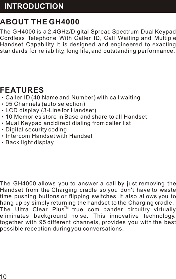 FEATURESCaller ID (40 Name and Number) with call waiting95 Channels (auto selection)LCD display (3-Line for Handset)10 Memories store in Base and share to all HandsetMual Keypad and direct dialing from caller listDigital security codingIntercom Handset with HandsetBack light displayThe GH4000 is a 2.4GHz/Digital Spread Spectrum Dual Keypad Cordless Telephone With Caller ID, Call Waiting and Multiple Handset Capability It is designed and engineered to exacting standards for reliability, long life, and outstanding performance.ABOUT THE GH4000The GH4000 allows you to answer a call by just removing the Handset from the Charging cradle so you don&apos;t have to waste time pushing buttons or flipping switches. lt also allows you to hang up by simply returning the handset to the Charging cradle.TM The Ultra Clear Plus true com pander circuitry virtually eliminates background noise. This innovative technology. together with 95 different channels, provides you with the best possible reception during you conversations.INTRODUCTION10