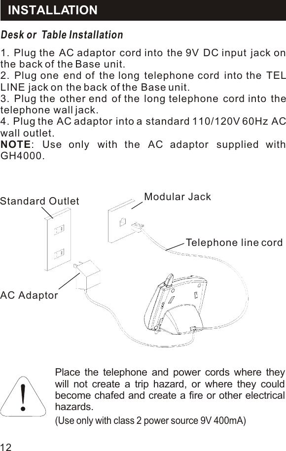 INSTALLATIONDesk or  Table Installation1. Plug the AC adaptor cord into the 9V DC input jack on the back of the Base unit.2. Plug one end of the long telephone cord into the TEL LINE jack on the back of the Base unit.3. Plug the other end of the long telephone cord into the telephone wall jack.4. Plug the AC adaptor into a standard 110/120V 60Hz AC wall outlet.NOTE: Use only with the AC adaptor supplied with GH4000.Place the telephone and power cords where they will not create a trip hazard, or where they could become chafed and create a fire or other electrical hazards.(Use only with class 2 power source 9V 400mA)Standard OutletAC AdaptorModular JackTelephone line cord12