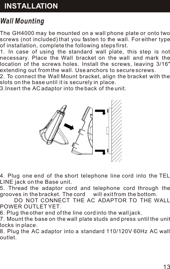 Wall MountingThe GH4000 may be mounted on a wall phone plate or onto two screws (not included) that you fasten to the wall. For either type of installation, complete the following steps first.1. In case of using the standard wall plate, this step is not necessary. Place the Wall bracket on the wall and mark the location of the screws holes. Install the screws, leaving 3/16&quot; extending out from the wall. Use anchors to secure screws.2. To connect the Wall Mount bracket, align the bracket with the slots on the base until it is securely in place.3.Insert the AC adaptor into the back of the unit.4. Plug one end of the short telephone line cord into the TEL LINE jack on the Base unit.5. Thread the adaptor cord and telephone cord through the grooves in the bracket. The cord     will exit from the bottom.     DO NOT CONNECT THE AC ADAPTOR TO THE WALL POWER OUTLET YET.6. Plug the other end of the line cord into the wall jack.7. Mount the base on the wall plate studs and press until the unit locks in place.8. Plug the AC adaptor into a standard 110/120V 60Hz AC wall outlet.INSTALLATION13