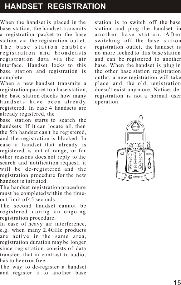 HANDSET  REGISTRATIONWhen the handset is placed in the base station, the handset transmits a registration packet to the base station via the registration outlet. The base station enables registration and broadcasts registration data via the air interface. Handset locks to this base station and registration is complete.When a new handset transmits a registration packet to a base station, the base station checks how many handsets have been already registered. In case 4 handsets are already registered, thebase station starts to search the handsets. If it can locate all, then the 5th handset can&apos;t be registered, and the registration is blocked. In case a handset that already is registered is out of range, or for other reasons does not reply to the search and notification request, it will be de-registered and the registration procedure for the new handset is initiated.The handset registration procedure must be completed within the time-out limit of 45 seconds.The second handset cannot be registered during an ongoing registration procedure.In case of heavy air interference, e.g. when many 2.4GHz products are active in the same area, registration duration may be longer since registration consists of data transfer, that in contrast to audio, has to be error free.The way to de-register a handset and register it to another base station is to switch off the base station and plug the handset in another base station. After switching off the base station registration outlet, the handset is no more locked to this base station and can be registered to another base. When the handset is plug in the other base station registration outlet, a new registration will take place and the old registration doesn&apos;t exist any more. Notice; de-registration is not a normal user operation.15