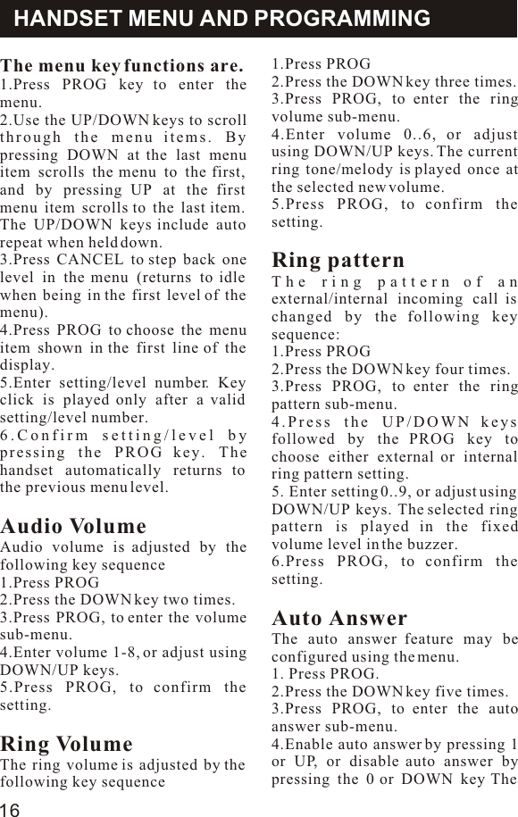 The menu key functions are.1.Press PROG key to enter the menu.2.Use the UP/DOWN keys to scroll through the menu items. By pressing DOWN at the last menu item scrolls the menu to the first, and by pressing UP at the first menu item scrolls to the last item. The UP/DOWN keys include auto repeat when held down.3.Press CANCEL to step back one level in the menu (returns to idle when being in the first level of the menu).4.Press PROG to choose the menu item shown in the first line of the display.5.Enter setting/level number. Key click is played only after a valid setting/level number.6.Confirm setting/level by pressing the PROG key. The handset automatically returns to the previous menu level.Audio VolumeAudio volume is adjusted by the following key sequence1.Press PROG2.Press the DOWN key two times.3.Press PROG, to enter the volume sub-menu.4.Enter volume 1-8, or adjust using DOWN/UP keys.5.Press PROG, to confirm the setting.Ring VolumeThe ring volume is adjusted by the following key sequenceHANDSET MENU AND PROGRAMMING1.Press PROG2.Press the DOWN key three times.3.Press PROG, to enter the ring volume sub-menu.4.Enter volume 0..6, or adjust using DOWN/UP keys. The current ring tone/melody is played once at the selected new volume.5.Press PROG, to confirm the setting.Ring patternThe ring pattern of an external/internal incoming call is changed by the following key sequence:1.Press PROG2.Press the DOWN key four times.3.Press PROG, to enter the ring pattern sub-menu.4.Press the UP/DOWN keys followed by the PROG key to choose either external or internal ring pattern setting.5. Enter setting 0..9, or adjust using DOWN/UP keys. The selected ring pattern is played in the fixed volume level in the buzzer.6.Press PROG, to confirm the setting.Auto AnswerThe auto answer feature may be configured using the menu.1. Press PROG.2.Press the DOWN key five times.3.Press PROG, to enter the auto answer sub-menu.4.Enable auto answer by pressing 1 or UP, or disable auto answer by pressing the 0 or DOWN key The 16