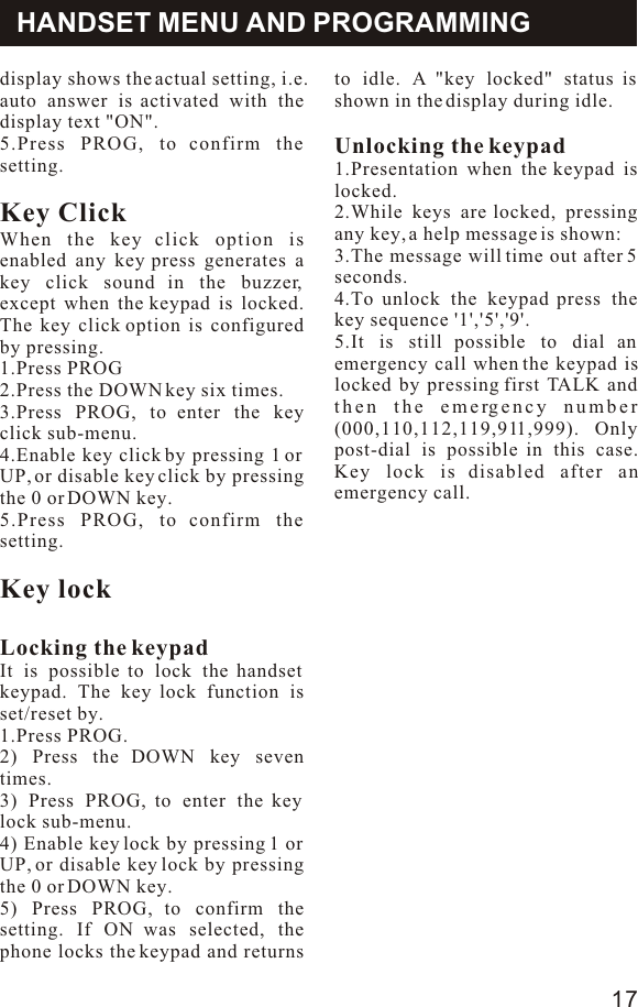 display shows the actual setting, i.e. auto answer is activated with the display text &quot;ON&quot;.5.Press PROG, to confirm the setting.Key ClickWhen the key click option is enabled any key press generates a key click sound in the buzzer, except when the keypad is locked. The key click option is configured by pressing.1.Press PROG2.Press the DOWN key six times.3.Press PROG, to enter the key click sub-menu.4.Enable key click by pressing 1 or UP, or disable key click by pressing the 0 or DOWN key.5.Press PROG, to confirm the setting.Key lockLocking the keypadIt is possible to lock the handset keypad. The key lock function is set/reset by.1.Press PROG.2) Press the DOWN key seven times.3) Press PROG, to enter the key lock sub-menu.4) Enable key lock by pressing 1 or UP, or disable key lock by pressing the 0 or DOWN key.5) Press PROG, to confirm the setting. If ON was selected, the phone locks the keypad and returns HANDSET MENU AND PROGRAMMINGto idle. A &quot;key locked&quot; status is shown in the display during idle.Unlocking the keypad1.Presentation when the keypad is locked.2.While keys are locked, pressing any key, a help message is shown:3.The message will time out after 5 seconds.4.To unlock the keypad press the key sequence &apos;1&apos;,&apos;5&apos;,&apos;9&apos;.5.It is still possible to dial an emergency call when the keypad is locked by pressing first TALK and then the emergency number (000,110,112,119,911,999). Only post-dial is possible in this case. Key lock is disabled after an emergency call.17