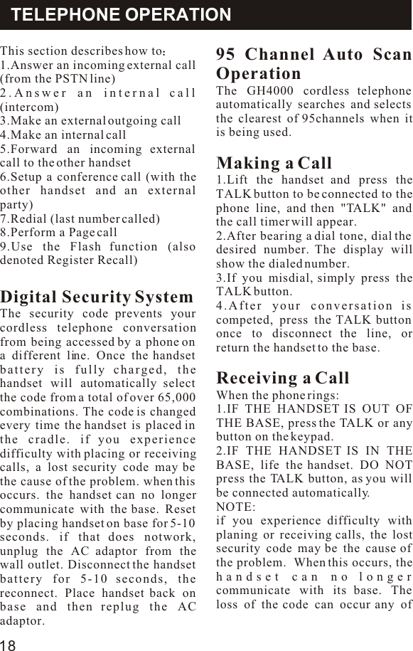 This section describes how to1.Answer an incoming external call (from the PSTN line)2.Answer an internal call (intercom)3.Make an external outgoing call4.Make an internal call5.Forward an incoming external call to the other handset6.Setup a conference call (with the other handset and an external party)7.Redial (last number called)8.Perform a Page call9.Use the Flash function (also denoted Register Recall)Digital Security SystemThe security code prevents your cordless telephone conversation from being accessed by a phone on a different line. Once the handset battery is fully charged, the handset will automatically select the code from a total of over 65,000 combinations. The code is changed every time the handset is placed in the cradle. if you experience difficulty with placing or receiving calls, a lost security code may be the cause of the problem. when this occurs. the handset can no longer communicate with the base. Reset by placing handset on base for 5-10 seconds. if that does notwork, unplug the AC adaptor from the wall outlet. Disconnect the handset battery for 5-10 seconds, the reconnect. Place handset back on base and then replug the AC adaptor.95 Channel Auto Scan Operation The GH4000 cordless telephone automatically searches and selects the clearest of 95channels when it is being used.Making a Call 1.Lift the handset and press the TALK button to be connected to the phone line, and then &quot;TALK&quot; and the call timer will appear.2.After bearing a dial tone, dial the desired number. The display will show the dialed number.3.If you misdial, simply press the TALK button.4.After your conversation is competed, press the TALK button once to disconnect the line, or return the handset to the base.Receiving a CallWhen the phone rings:1.IF THE HANDSET IS OUT OF THE BASE, press the TALK or any button on the keypad.2.IF THE HANDSET IS IN THE BASE, life the handset. DO NOT press the TALK button, as you will be connected automatically.NOTE:if you experience difficulty with planing or receiving calls, the lost security code may be the cause of the problem.  When this occurs, the handset can no longer communicate with its base. The loss of the code can occur any of TELEPHONE OPERATION18