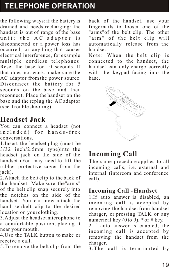 the following ways: if the battery is drained and needs recharging: the handset is out of range of the base unit; the AC adaptor is disconnected or a power loss has occurred; or anything that causes electrical interference, for example multiple cordless telephones. Reset the base for 10 seconds. If that does not work, make sure the AC adaptor from the power source. Disconnect the battery for 5 seconds on the base and then reconnect. Place the handset on the base and the replug the AC adaptor (see Trouble shooting).Headset JackYou can connect a headset (not included) for hands-free conversations.1.Insert the headset plug (must be 3/32 inch/2.5mm type)into the headset jack on the side of the handset (You may need to lift the rubber protective cover from the jack).2.Attach the belt clip to the back of the handset. Make sure the&quot;arms&quot; of the belt clip snap securely into the notches on the side of the handset. You can now attach the hand set/belt clip to the desired location on your clothing.3.Adjust the headset microphone to a comfortable position, placing it near your mouth.4.Use the TALK button to make or receive a call.5.To remove the belt clip from the back of the handset, use your fingernails to loosen one of the &quot;arms&quot;of the belt clip. The other &quot;arm&quot; of the belt clip will automatically release from the handset.Note: When the belt clip is connected to the handset, the handset can only charge correctly with the keypad facing into the base.Incoming CallThe same procedure applies to all incoming calls, i.e. external and internal (intercom and conference call).Incoming Call - Handset1.If auto answer is disabled, an incoming call is accepted by removing the handset from handset charger, or pressing TALK or any numerical key (0 to 9), * or # key. 2.If auto answer is enabled, the incoming call is accepted by removing the handset from the charger.3.The call is terminated by TELEPHONE OPERATION19