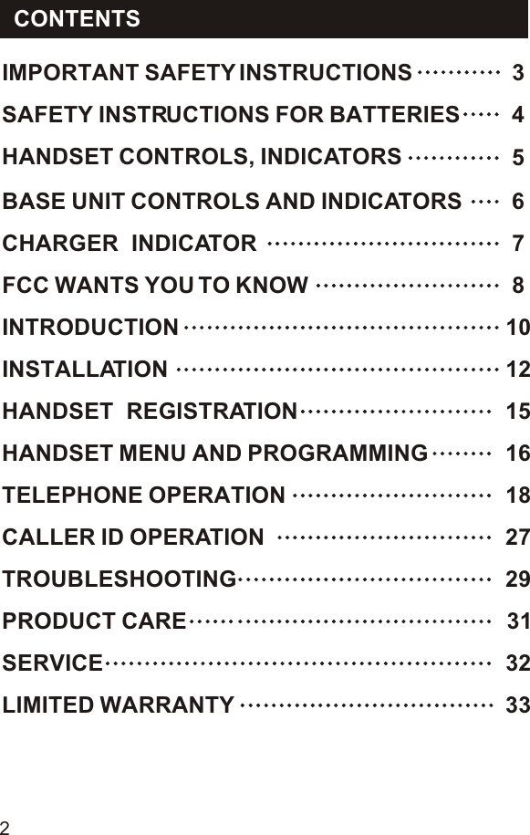 CONTENTS2LIMITED WARRANTY  33SERVICE  32PRODUCT CARE 31TROUBLESHOOTING  29CALLER ID OPERATION 27TELEPHONE OPERATION 18HANDSET MENU AND PROGRAMMING  16HANDSET  REGISTRATION  15INSTALLATION  12INTRODUCTION  10FCC WANTS YOU TO KNOW 8CHARGER  INDICATOR 7BASE UNIT CONTROLS AND INDICATORS 65HANDSET CONTROLS, INDICATORS4SAFETY INSTRUCTIONS FOR BATTERIESIMPORTANT SAFETY INSTRUCTIONS  3