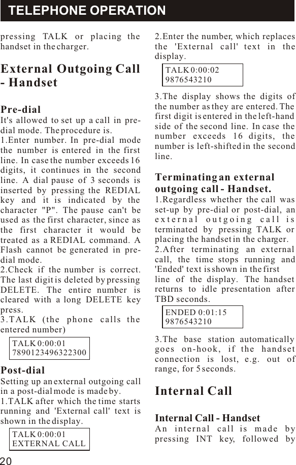 pressing TALK or placing the handset in the charger.External Outgoing Call - HandsetPre-dialIt&apos;s allowed to set up a call in pre-dial mode. The procedure is.1.Enter number. In pre-dial mode the number is entered in the first line. In case the number exceeds 16 digits, it continues in the second line. A dial pause of 3 seconds is inserted by pressing the REDIAL key and it is indicated by the character &quot;P&quot;. The pause can&apos;t be used as the first character, since as the first character it would be treated as a REDIAL command. A Flash cannot be generated in pre-dial mode.2.Check if the number is correct. The last digit is deleted by pressing DELETE. The entire number is cleared with a long DELETE key press.3.TALK (the phone calls the entered number)Post-dialSetting up an external outgoing call in a post-dial mode is made by.1.TALK after which the time starts running and &apos;External call&apos; text is shown in the display.2.Enter the number, which replaces the &apos;External call&apos; text in the display.3.The display shows the digits of the number as they are entered. The first digit is entered in the left-hand side of the second line. In case the number exceeds 16 digits, the number is left-shifted in the second line.Terminating an externaloutgoing call - Handset.1.Regardless whether the call was set-up by pre-dial or post-dial, an external outgoing call is terminated by pressing TALK or placing the handset in the charger.2.After terminating an external call, the time stops running and &apos;Ended&apos; text is shown in the firstline of the display. The handset returns to idle presentation after TBD seconds.3.The base station automatically goes on-hook, if the handset connection is lost, e.g. out of range, for 5 seconds.Internal CallInternal Call - HandsetAn internal call is made by pressing INT key, followed by TELEPHONE OPERATIONTALK 0:00:017890123496322300TALK 0:00:01EXTERNAL CALLTALK 0:00:029876543210ENDED 0:01:15987654321020