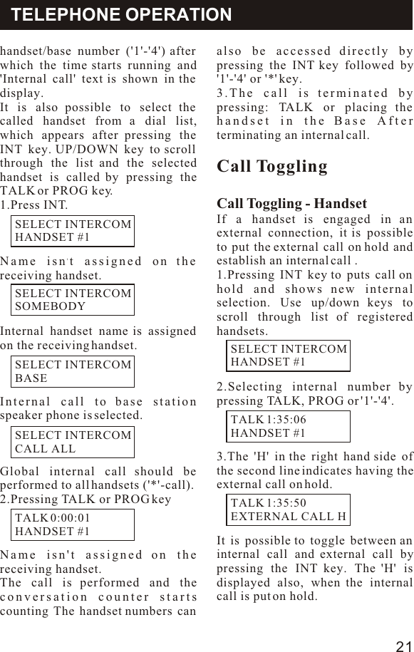 handset/base number (&apos;1&apos;-&apos;4&apos;) after which the time starts running and &apos;Internal call&apos; text is shown in the display.It is also possible to select the called handset from a dial list, which appears after pressing the INT key. UP/DOWN key to scroll through the list and the selected handset is called by pressing the TALK or PROG key.1.Press INT.,Name isn t assigned on the receiving handset.Internal handset name is assigned on the receiving handset.Internal call to base station  speaker phone is selected.Global internal call should be performed to all handsets (&apos;*&apos;-call).2.Pressing TALK or PROG keyName isn&apos;t assigned on the receiving handset. The call is performed and the conversation counter starts counting The handset numbers can also be accessed directly by pressing the INT key followed by &apos;1&apos;-&apos;4&apos; or &apos;*&apos; key.3.The call is terminated by pressing: TALK or placing the handset in the Base After terminating an internal call.Call TogglingCall Toggling - HandsetIf a handset is engaged in an external connection, it is possible to put the external call on hold and establish an internal call .1.Pressing INT key to puts call on hold and shows new internal selection. Use up/down keys to scroll through list of registered handsets.2.Selecting internal number by pressing TALK, PROG or &apos;1&apos;-&apos;4&apos;.3.The &apos;H&apos; in the right hand side of the second line indicates having the external call on hold. It is possible to toggle between an internal call and external call by pressing the INT key. The &apos;H&apos; is displayed also, when the internal call is put on hold.TELEPHONE OPERATIONSELECT INTERCOMHANDSET #1SELECT INTERCOMSOMEBODYSELECT INTERCOMBASESELECT INTERCOMCALL ALLTALK 0:00:01HANDSET #1SELECT INTERCOMHANDSET #1TALK 1:35:06HANDSET #1TALK 1:35:50EXTERNAL CALL H 21