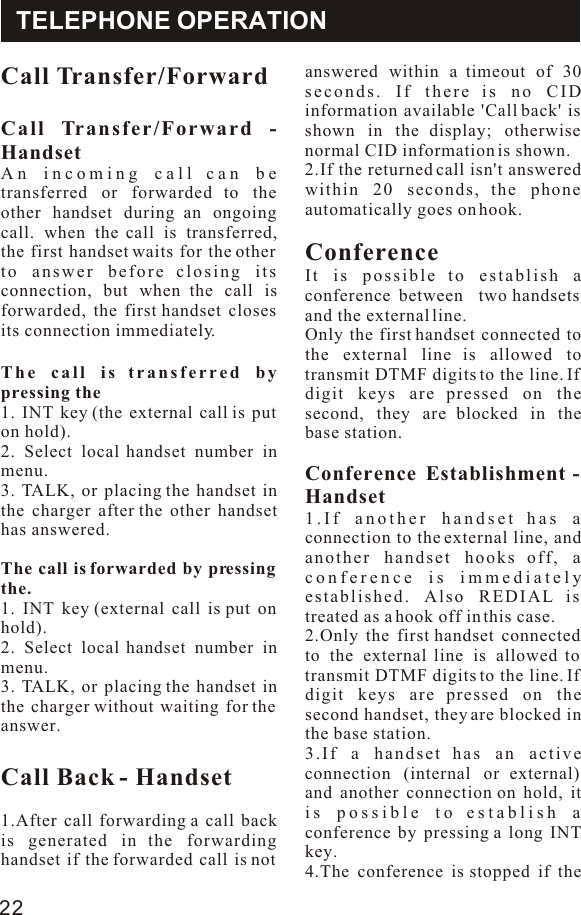 Call Transfer/ForwardCall Transfer/Forward - HandsetAn incoming call can be transferred or forwarded to the other handset during an ongoing call. when the call is transferred, the first handset waits for the other to answer before closing its connection, but when the call is forwarded, the first handset closes its connection immediately.The call is transferred by pressing the1. INT key (the external call is put on hold).2. Select local handset number in menu.3. TALK, or placing the handset in the charger after the other handset has answered.The call is forwarded by pressing the.1. INT key (external call is put on hold).2. Select local handset number in menu.3. TALK, or placing the handset in the charger without waiting for the answer.Call Back - Handset1.After call forwarding a call back is generated in the forwarding handset if the forwarded call is not answered within a timeout of 30 seconds. If there is no CID information available &apos;Call back&apos; is shown in the display; otherwise normal CID information is shown.2.If the returned call isn&apos;t answered within 20 seconds, the phone automatically goes on hook.ConferenceIt is possible to establish a conference between  two handsets and the external line.Only the first handset connected to the external line is allowed to transmit DTMF digits to the line. If digit keys are pressed on the second, they are blocked in the base station.Conference Establishment - Handset1.If another handset has a connection to the external line, and another handset hooks off, a conference is immediately established. Also REDIAL is treated as a hook off in this case.2.Only the first handset connected to the external line is allowed to transmit DTMF digits to the line. If digit keys are pressed on the second handset, they are blocked in the base station.3.If a handset has an active connection (internal or external) and another connection on hold, it is possible to establish a conference by pressing a long INT key.4.The conference is stopped if the TELEPHONE OPERATION22