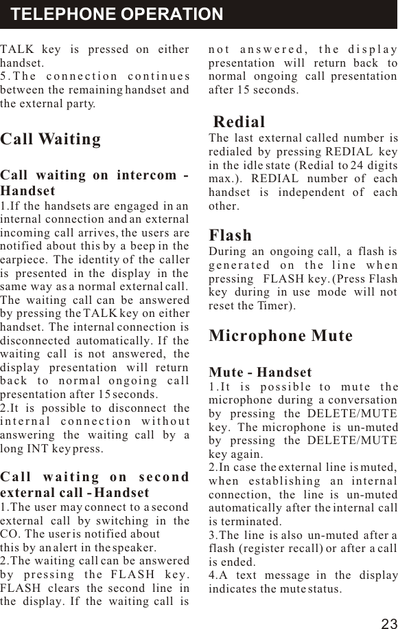 TALK key is pressed on either handset.5.The connection continues between the remaining handset and the external party.Call WaitingCall waiting on intercom - Handset1.If the handsets are engaged in an internal connection and an external incoming call arrives, the users are notified about this by a beep in the earpiece. The identity of the caller is presented in the display in the same way as a normal external call. The waiting call can be answered by pressing the TALK key on either handset. The internal connection is disconnected automatically. If the waiting call is not answered, the display presentation will return back to normal ongoing call presentation after 15 seconds.2.It is possible to disconnect the internal connection without answering the waiting call by a long INT key press.Call waiting on second external call - Handset1.The user may connect to a second external call by switching in the CO. The user is notified aboutthis by an alert in the speaker.2.The waiting call can be answered by pressing the FLASH key. FLASH clears the second line in the display. If the waiting call is not answered, the display presentation will return back to normal ongoing call presentation after 15 seconds. RedialThe last external called number is redialed by pressing REDIAL key in the idle state (Redial to 24 digits max.). REDIAL number of each handset is independent of each other.FlashDuring an ongoing call, a flash is generated on the line when pressing   FLASH key. (Press Flash key during in use mode will not reset the Timer).Microphone MuteMute - Handset1.It is possible to mute the microphone during a conversation by pressing the DELETE/MUTE key. The microphone is un-muted by pressing the DELETE/MUTE key again.2.In case the external line is muted, when establishing an internal connection, the line is un-muted automatically after the internal call is terminated.3.The line is also un-muted after a flash (register recall) or after a call is ended.4.A text message in the display indicates the mute status.TELEPHONE OPERATION23