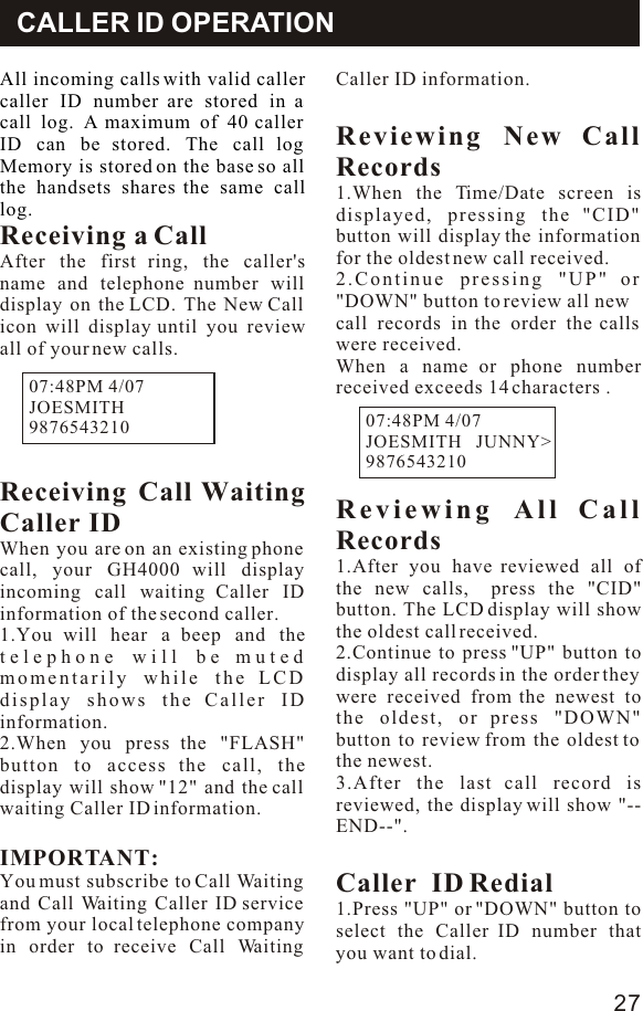 CALLER ID OPERATIONAll incoming calls with valid caller caller ID number are stored in a call log. A maximum of 40 caller ID can be stored. The call log Memory is stored on the base so all the handsets shares the same call log.Receiving a Call After the first ring, the caller&apos;s name and telephone number will display on the LCD. The New Call icon will display until you review all of your new calls.Receiving Call Waiting Caller IDWhen you are on an existing phone call, your GH4000 will display incoming call waiting Caller ID information of the second caller.1.You will hear a beep and the telephone will be muted momentarily while the LCD display shows the Caller ID information.2.When you press the &quot;FLASH&quot; button to access the call, the display will show &quot;12&quot; and the call waiting Caller ID information.IMPORTANT:You must subscribe to Call Waiting and Call Waiting Caller ID service from your local telephone company in order to receive Call Waiting Caller ID information.Reviewing New Call Records1.When the Time/Date screen is displayed, pressing the &quot;CID&quot; button will display the information for the oldest new call received.2.Continue pressing &quot;UP&quot; or &quot;DOWN&quot; button to review all new call records in the order the calls were received.When a name or phone number received exceeds 14 characters .Reviewing All Call Records1.After you have reviewed all of the new calls,  press the &quot;CID&quot; button. The LCD display will show the oldest call received.2.Continue to press &quot;UP&quot; button to display all records in the order they were received from the newest to the oldest, or press &quot;DOWN&quot; button to review from the oldest to the newest.3.After the last call record is  reviewed, the display will show &quot;--END--&quot;.Caller  ID Redial 1.Press &quot;UP&quot; or &quot;DOWN&quot; button to select the Caller ID number that you want to dial.07:48PM 4/07JOESMITH               9876543210              07:48PM 4/07JOESMITH   JUNNY&gt;9876543210             27