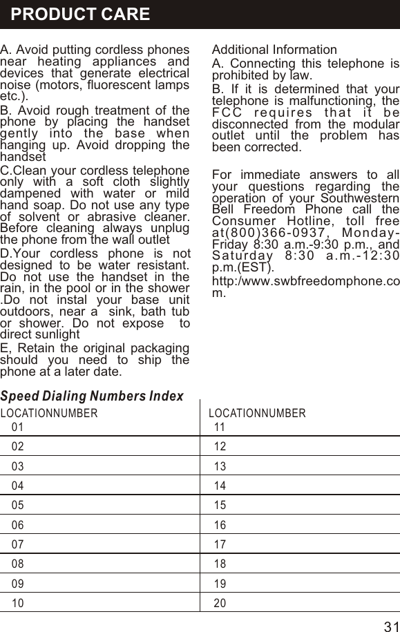 A. Avoid putting cordless phones near heating appliances and devices that generate electrical noise (motors, fluorescent lamps etc.).B. Avoid rough treatment of the phone by placing the handset gently into the base when hanging up. Avoid dropping the handsetC.Clean your cordless telephone only with a soft cloth slightly dampened with water or mild hand soap. Do not use any type of solvent or abrasive cleaner. Before cleaning always unplug the phone from the wall outlet D.Your cordless phone is not designed to be water resistant. Do not use the handset in the rain, in the pool or in the shower .Do not instal your base unit outdoors, near a  sink, bath tub or shower. Do not expose  to direct sunlight E, Retain the original packaging should you need to ship the phone at a later date.   Additional InformationA. Connecting this telephone is prohibited by law.B. If it is determined that your telephone is malfunctioning, the FCC requires that it be disconnected from the modular outlet until the problem has been corrected.For immediate answers to all your questions regarding the operation of your Southwestern Bell Freedom Phone call the Consumer Hotline, toll free at(800)366-0937, Monday-Friday 8:30 a.m.-9:30 p.m., and Saturday 8:30 a.m.-12:30 p.m.(EST).http:/www.swbfreedomphone.com.Speed Dialing Numbers IndexLOCATIONNUMBER  LOCATIONNUMBER 0102030405060708091011121314151617181920PRODUCT CARE31