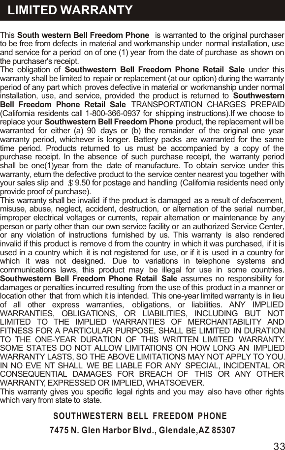 LIMITED WARRANTYThis  South western Bell Freedom Phone   is warranted to  the original purchaser to be free from defects  in material and workmanship under  normal installation, use and service for a period  on of one (1) year  from the date of purchase  as shown on the purchaser&apos;s receipt.The obligation of Southwestern Bell Freedom Phone Retail  Sale under this warranty shall be limited to  repair or replacement (at our  option) during the warranty period of any part which  proves defective in material or  workmanship under normal installation, use, and service, provided  the product is returned to  Southwestern Bell Freedom Phone Retail Sale  TRANSPORTATION CHARGES PREPAID (California residents call 1-800-366-0937 for  shipping instructions).If we choose to  replace your Southwestern Bell Freedom Phone  product, the replacement will be  warranted for either (a) 90  days or (b) the remainder  of the original one year  warranty period, whichever is longer. Battery packs  are warranted for the same  time period. Products returned to  us must be accompanied by  a copy of the purchase receipt. In the absence  of such purchase receipt, the  warranty period shall be one(1)year from the  date of manufacture. To obtain service under this warranty, eturn the defective product to the service center nearest you together  with your sales slip and  9.50 for postage and handling  (California residents need only provide proof of purchase).This warranty shall be invalid  if the product is damaged  as a result of defacement,  misuse, abuse, neglect, accident, destruction,  or alternation of the serial  number, improper electrical voltages or currents,  repair alternation or maintenance by  any person or party other than  our own service facility or  an authorized Service Center, or any violation of instructions  furnished by us. This warranty  is also rendered invalid if this product is  remove d from the country  in which it was purchased,  if it is used in a country which  it is not registered for  use, or if it is  used in a country for  which it was not designed.  Due to variations in telephone  systems and communications laws, this product may  be illegal for use in  some countries. Southwestern Bell Freedom Phone Retail  Sale assumes no responsibility for damages or penalties incurred resulting  from the use of this  product in a manner or  location other  that  from which it is intended.  This one-year limited warranty is  in lieu of all other express warranties,  obligations, or liabilities. ANY IMPLIED  WARRANTIES, OBLIGATIONS, OR LIABILITIES, INCLUDING BUT NOT LIMITED TO THE IMPLIED WARRANTIES OF MERCHANTABILITY AND FITNESS FOR A PARTICULAR PURPOSE, SHALL BE LIMITED  IN DURATION TO THE ONE-YEAR DURATION OF THIS WRITTEN LIMITED  WARRANTY. SOME STATES DO NOT ALLOW LIMITATIONS ON HOW LONG AN  IMPLIED WARRANTY LASTS, SO THE ABOVE LIMITATIONS MAY NOT APPLY TO YOU. IN NO EVE NT SHALL  WE BE LIABLE FOR ANY  SPECIAL, INCIDENTAL OR CONSEQUENTIAL DAMAGES FOR BREACH OF  THIS OR ANY OTHER WARRANTY, EXPRESSED OR IMPLIED, WHATSOEVER.This warranty gives you specific  legal rights and you may  also have other rights which vary from state to  state.SOUTHWESTERN  BELL  FREEDOM  PHONE7475 N. Glen Harbor Blvd., Glendale,AZ 8530733