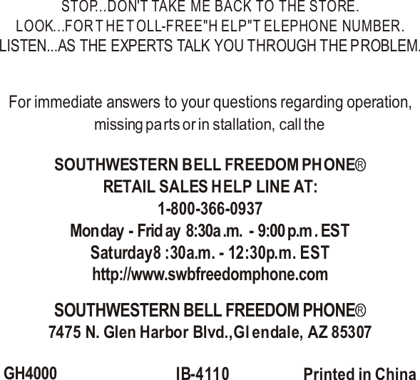 STOP...DON&apos;T TAKE ME BACK TO THE STORE.LOOK...FOR T HE T OLL-FREE&quot;H ELP&quot;T ELEPHONE  NUMBER.LISTEN...AS THE EXPERTS TALK YOU THROUGH THE PROBLEM.For immediate answers to your questions regarding operation,missing parts or in stallation, call the RETAIL SALES HELP LINE AT:1-800-366-0937Monday - Frid ay  8:30a .m. - 9:00 p.m . ESTSaturday8 :30a.m. - 12:30p.m. ESThttp://www.swbfreedomphone.com7475 N. Glen Harbor Blvd.,Gl endale, AZ 85307GH4000IB-4110 Printed in China SOUTHWESTERN BELL FREEDOM PHONERSOUTHWESTERN BELL FREEDOM PHONER