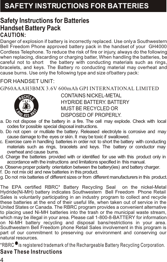 Safety Instructions for BatteriesHandset Battery PackCAUTION:GP60AAAH3BMX 3.6V 600mAh GPI INTERNATIONAL LIMITEDCONTAINS NICKEL-METAL HYDRIDE BATTERY. BATTERY MUST BE RECYCLED OR DISPOSED OF PROPERLY.a. Do not dispose  of the battery in  a fire. The cell  may explode. Check with  local codes for possible  special disposal instructions.b. Do not open  or mutilate the battery. Released  electrolyte is corrosive and  may cause damage to the  eyes or skin. It  may be toxic if  swallowed.c.  Exercise care in handling  batteries in order not  to short the battery  with conducting materials such as rings,  bracelets and keys. The  battery or conductor may  overheat and cause  burns. d. Charge the batteries  provided with or identified  for use with this  product only in accordance with the instructions  and limitations specified in  this manual.e. Observe proper polarity  orientation between the battery(ies)  and battery charger.f.  Do  not mix old  and new batteries  in this product.g. Do not  mix batteries of  different sizes or from  different manufacturers in this  product.The EPA certified RBRC* Battery Recycling Seal  on the nickel-Metal Hydride(Ni-MH) battery indicates Southwestern  Bell Freedom  Phone Retail Sales is voluntarily participating in an industry program to collect and recycle these batteries at the end of their useful life, when taken out of service in the United States or Canada. The RBRC program provides a convenient alternative to placing used Ni-MH batteries into the trash or the municipal waste stream, which may be illegal in your area. Please call 1-800-8-BATTERY for information on Ni-MH battery recycling and disposal bans/restrictions in your area. Southwestern Bell Freedom phone Retail Sales involvement in this program is part of our commitment to preserving our environment and conserving our natural resources.*RBRC    is registered trademark of the Rechargeable Battery Recycling Corporation.Save These InstructionsRSAFETY INSTRUCTIONS FOR BATTERIESDanger of explosion if battery is incorrectly replaced. Use only a Southwestern Bell Freedom Phone approved battery pack in the handset of your  GH4000 Cordless Telephone. To reduce the risk of fire or injury, always do the following when replacing, discarding or charging batter, When handling the batteries, be careful not to short   the battery with conducting materials such as rings, bracelets, and keys. The Battery ro conducting material may overheat and cause burns. Use only the following type and size of battery pack:   FOR HANDSET UNIT:4