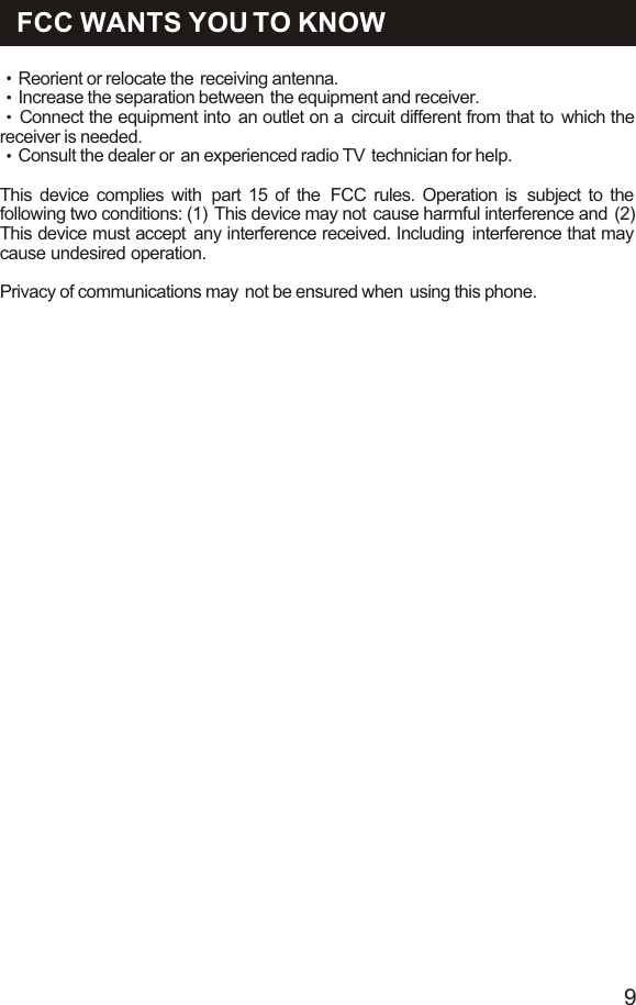 FCC WANTS YOU TO KNOWReorient or relocate the  receiving antenna.Increase the separation between  the equipment and receiver.Connect the equipment into  an outlet on a  circuit different from that to  which the receiver is needed.Consult the dealer or  an experienced radio TV  technician for help.This device complies with  part 15 of the  FCC rules. Operation is  subject to the following two conditions: (1)  This device may not  cause harmful interference and  (2) This device must accept  any interference received. Including  interference that may cause undesired operation.    Privacy of communications may  not be ensured when  using this phone.9