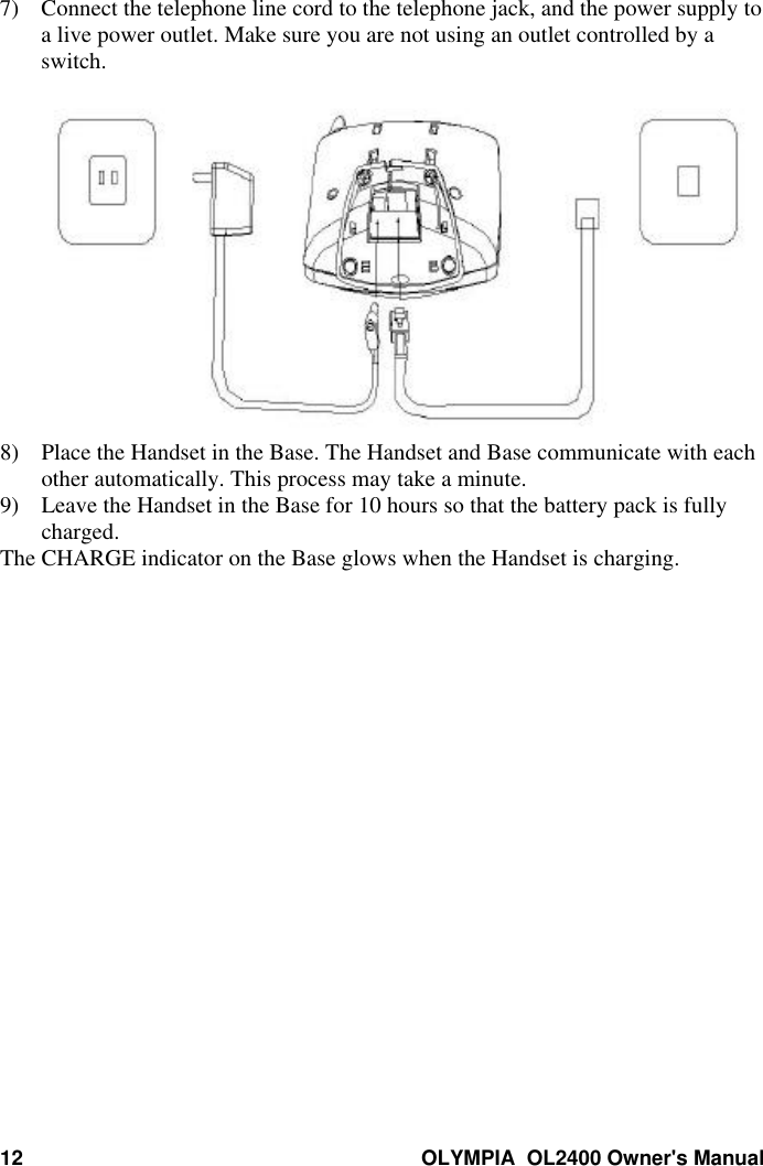 12 OLYMPIA  OL2400 Owner&apos;s Manual7) Connect the telephone line cord to the telephone jack, and the power supply toa live power outlet. Make sure you are not using an outlet controlled by aswitch.8) Place the Handset in the Base. The Handset and Base communicate with eachother automatically. This process may take a minute.9) Leave the Handset in the Base for 10 hours so that the battery pack is fullycharged.The CHARGE indicator on the Base glows when the Handset is charging.