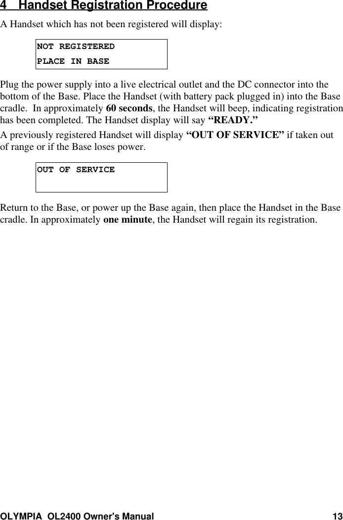 OLYMPIA  OL2400 Owner&apos;s Manual 134 Handset Registration ProcedureA Handset which has not been registered will display:NOT REGISTEREDPLACE IN BASEPlug the power supply into a live electrical outlet and the DC connector into thebottom of the Base. Place the Handset (with battery pack plugged in) into the Basecradle.  In approximately 60 seconds, the Handset will beep, indicating registrationhas been completed. The Handset display will say “READY.”A previously registered Handset will display “OUT OF SERVICE” if taken outof range or if the Base loses power.OUT OF SERVICEReturn to the Base, or power up the Base again, then place the Handset in the Basecradle. In approximately one minute, the Handset will regain its registration.