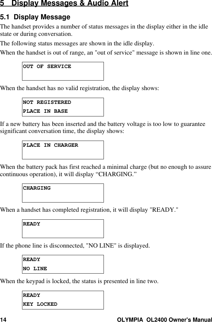 14 OLYMPIA  OL2400 Owner&apos;s Manual5 Display Messages &amp; Audio Alert5.1  Display MessageThe handset provides a number of status messages in the display either in the idlestate or during conversation.The following status messages are shown in the idle display.When the handset is out of range, an &quot;out of service&quot; message is shown in line one.OUT OF SERVICEWhen the handset has no valid registration, the display shows:NOT REGISTEREDPLACE IN BASEIf a new battery has been inserted and the battery voltage is too low to guaranteesignificant conversation time, the display shows:PLACE IN CHARGERWhen the battery pack has first reached a minimal charge (but no enough to assurecontinuous operation), it will display “CHARGING.”CHARGINGWhen a handset has completed registration, it will display &quot;READY.&quot;READYIf the phone line is disconnected, &quot;NO LINE&quot; is displayed.READYNO LINEWhen the keypad is locked, the status is presented in line two.READYKEY LOCKED