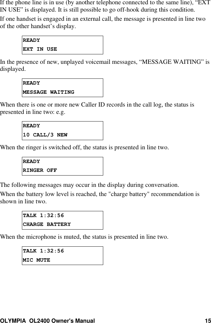 OLYMPIA  OL2400 Owner&apos;s Manual 15If the phone line is in use (by another telephone connected to the same line), “EXTIN USE” is displayed. It is still possible to go off-hook during this condition.If one handset is engaged in an external call, the message is presented in line twoof the other handset’s display.READYEXT IN USEIn the presence of new, unplayed voicemail messages, “MESSAGE WAITING” isdisplayed.READYMESSAGE WAITINGWhen there is one or more new Caller ID records in the call log, the status ispresented in line two: e.g.READY10 CALL/3 NEWWhen the ringer is switched off, the status is presented in line two.READYRINGER OFFThe following messages may occur in the display during conversation.When the battery low level is reached, the &quot;charge battery&quot; recommendation isshown in line two.TALK 1:32:56CHARGE BATTERYWhen the microphone is muted, the status is presented in line two.TALK 1:32:56MIC MUTE