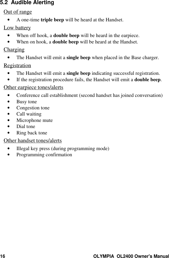 16 OLYMPIA  OL2400 Owner&apos;s Manual5.2  Audible AlertingOut of range• A one-time triple beep will be heard at the Handset.Low battery• When off hook, a double beep will be heard in the earpiece.• When on hook, a double beep will be heard at the Handset.Charging• The Handset will emit a single beep when placed in the Base charger.Registration• The Handset will emit a single beep indicating successful registration.• If the registration procedure fails, the Handset will emit a double beep.Other earpiece tones/alerts• Conference call establishment (second handset has joined conversation)• Busy tone• Congestion tone• Call waiting• Microphone mute• Dial tone• Ring back toneOther handset tones/alerts• Illegal key press (during programming mode)• Programming confirmation