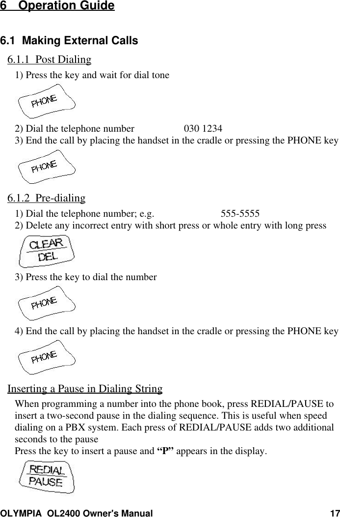 OLYMPIA  OL2400 Owner&apos;s Manual 176 Operation Guide6.1  Making External Calls6.1.1  Post Dialing1) Press the key and wait for dial tone2) Dial the telephone number 030 12343) End the call by placing the handset in the cradle or pressing the PHONE key6.1.2  Pre-dialing1) Dial the telephone number; e.g. 555-55552) Delete any incorrect entry with short press or whole entry with long press3) Press the key to dial the number4) End the call by placing the handset in the cradle or pressing the PHONE keyInserting a Pause in Dialing StringWhen programming a number into the phone book, press REDIAL/PAUSE toinsert a two-second pause in the dialing sequence. This is useful when speeddialing on a PBX system. Each press of REDIAL/PAUSE adds two additionalseconds to the pausePress the key to insert a pause and “P” appears in the display.