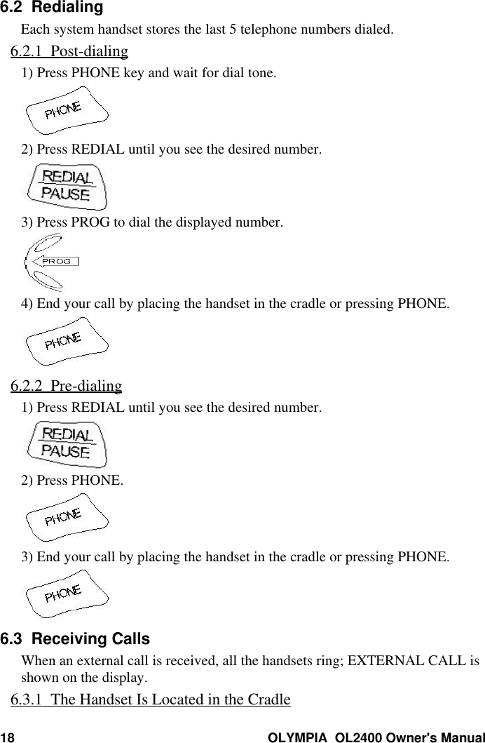 18 OLYMPIA  OL2400 Owner&apos;s Manual6.2  RedialingEach system handset stores the last 5 telephone numbers dialed.6.2.1  Post-dialing1) Press PHONE key and wait for dial tone.2) Press REDIAL until you see the desired number.3) Press PROG to dial the displayed number.4) End your call by placing the handset in the cradle or pressing PHONE.6.2.2  Pre-dialing1) Press REDIAL until you see the desired number.2) Press PHONE.3) End your call by placing the handset in the cradle or pressing PHONE.6.3  Receiving CallsWhen an external call is received, all the handsets ring; EXTERNAL CALL isshown on the display.6.3.1  The Handset Is Located in the Cradle