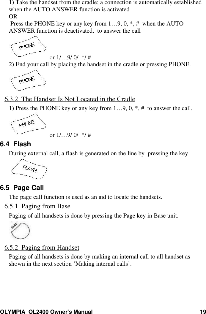 OLYMPIA  OL2400 Owner&apos;s Manual 191) Take the handset from the cradle; a connection is automatically establishedwhen the AUTO ANSWER function is activatedOR Press the PHONE key or any key from 1…9, 0, *, #  when the AUTOANSWER function is deactivated,  to answer the call or 1/…9/ 0/  */ #2) End your call by placing the handset in the cradle or pressing PHONE.6.3.2  The Handset Is Not Located in the Cradle1) Press the PHONE key or any key from 1…9, 0, *, #  to answer the call. or 1/…9/ 0/  */ #6.4  FlashDuring external call, a flash is generated on the line by  pressing the key6.5  Page CallThe page call function is used as an aid to locate the handsets.6.5.1  Paging from BasePaging of all handsets is done by pressing the Page key in Base unit.6.5.2  Paging from HandsetPaging of all handsets is done by making an internal call to all handset asshown in the next section ’Making internal calls’.